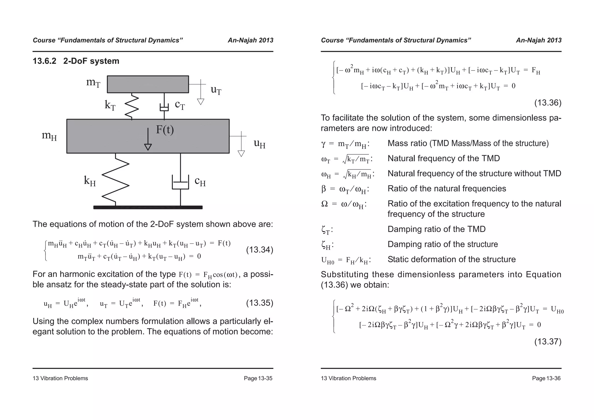 Course “Fundamentals of Structural Dynamics” An-Najah 2013
13 Vibration Problems Page13-35
13.6.2 2-DoF system
The equations of motion of the 2-DoF system shown above are:
(13.34)
For an harmonic excitation of the type , a possi-
ble ansatz for the steady-state part of the solution is:
, , , (13.35)
Using the complex numbers formulation allows a particularly el-
egant solution to the problem. The equations of motion become:
mHu··
H cHu·
H cT u·
H u·
T–( ) kHuH kT uH uT–( )+ + + + F t( )=
mTu··
T cT u·
T u·
H–( ) kT uT uH–( )+ + 0=¯
®
­
F t( ) FH ωt( )cos=
uH UHe
iωt
= uT UTe
iωt
= F t( ) FHe
iωt
=
Course “Fundamentals of Structural Dynamics” An-Najah 2013
13 Vibration Problems Page13-36
(13.36)
To facilitate the solution of the system, some dimensionless pa-
rameters are now introduced:
: Mass ratio (TMD Mass/Mass of the structure)
: Natural frequency of the TMD
: Natural frequency of the structure without TMD
: Ratio of the natural frequencies
: Ratio of the excitation frequency to the natural
frequency of the structure
: Damping ratio of the TMD
: Damping ratio of the structure
: Static deformation of the structure
Substituting these dimensionless parameters into Equation
(13.36) we obtain:
(13.37)
ω
2
mH– iω cH cT+( ) kH kT+( )+ +[ ]UH iωcT– kT–[ ]UT+ FH=
iωcT– kT–[ ]UH ω
2
mT– iωcT kT+ +[ ]UT+ 0=
¯
°
®
°
­
γ mT mH⁄=
ωT kT mT⁄=
ωH kH mH⁄=
β ωT ωH⁄=
Ω ω ωH⁄=
ζT
ζH
UH0 FH kH⁄=
Ω
2
– 2iΩ ζH βγζT+( ) 1 β
2
γ+( )+ +[ ]UH 2iΩβγζT– β
2
γ–[ ]UT+ UH0=
2iΩβγζT– β
2
γ–[ ]UH Ω
2
γ– 2iΩβγζT β
2
γ+ +[ ]UT+ 0=
¯
°
®
°
­
 