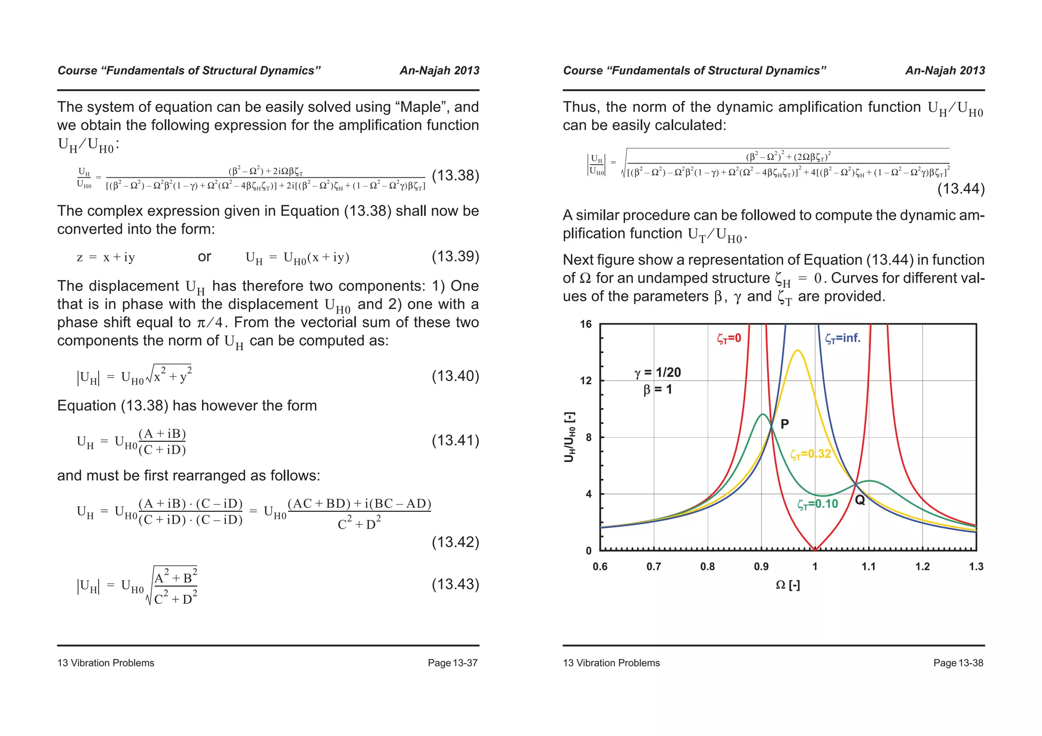 Course “Fundamentals of Structural Dynamics” An-Najah 2013
13 Vibration Problems Page13-37
The system of equation can be easily solved using “Maple”, and
we obtain the following expression for the amplification function
:
(13.38)
The complex expression given in Equation (13.38) shall now be
converted into the form:
or (13.39)
The displacement has therefore two components: 1) One
that is in phase with the displacement and 2) one with a
phase shift equal to . From the vectorial sum of these two
components the norm of can be computed as:
(13.40)
Equation (13.38) has however the form
(13.41)
and must be first rearranged as follows:
(13.42)
(13.43)
UH UH0⁄
UH
UH0
---------
β
2
Ω
2
–( ) 2iΩβζT+
β
2
Ω
2
–( ) Ω
2
β
2
1 γ–( )– Ω
2
Ω
2
4βζHζT–( )+[ ] 2i β
2
Ω
2
–( )ζH 1 Ω
2
Ω
2
γ––( )βζT+[ ]+
-------------------------------------------------------------------------------------------------------------------------------------------------------------------------------------------------------------------=
z x iy+= UH UH0 x iy+( )=
UH
UH0
π 4⁄
UH
UH UH0 x
2
y
2
+=
UH UH0
A iB+( )
C iD+( )
---------------------=
UH UH0
A iB+( ) C iD–( )⋅
C iD+( ) C iD–( )⋅
----------------------------------------------- UH0
AC BD+( ) i BC AD–( )+
C
2
D
2
+
-----------------------------------------------------------------= =
UH UH0
A
2
B
2
+
C
2
D
2
+
-------------------=
Course “Fundamentals of Structural Dynamics” An-Najah 2013
13 Vibration Problems Page13-38
Thus, the norm of the dynamic amplification function
can be easily calculated:
(13.44)
A similar procedure can be followed to compute the dynamic am-
plification function .
Next figure show a representation of Equation (13.44) in function
of for an undamped structure . Curves for different val-
ues of the parameters , and are provided.
UH UH0⁄
UH
UH0
---------
β
2
Ω
2
–( )
2
2ΩβζT( )
2
+
β
2
Ω
2
–( ) Ω
2
β
2
1 γ–( )– Ω
2
Ω
2
4βζHζT–( )+[ ]
2
4 β
2
Ω
2
–( )ζH 1 Ω
2
Ω
2
γ––( )βζT+[ ]
2
+
---------------------------------------------------------------------------------------------------------------------------------------------------------------------------------------------------------------------=
UT UH0⁄
Ω ζH 0=
β γ ζT
0
4
8
12
16
0.6 0.7 0.8 0.9 1 1.1 1.2 1.3
: [-]
UH/UH0[-]
]T=0 ]T=inf.
]T=0.10
]T=0.32
P
Q
J = 1/20
E = 1
 