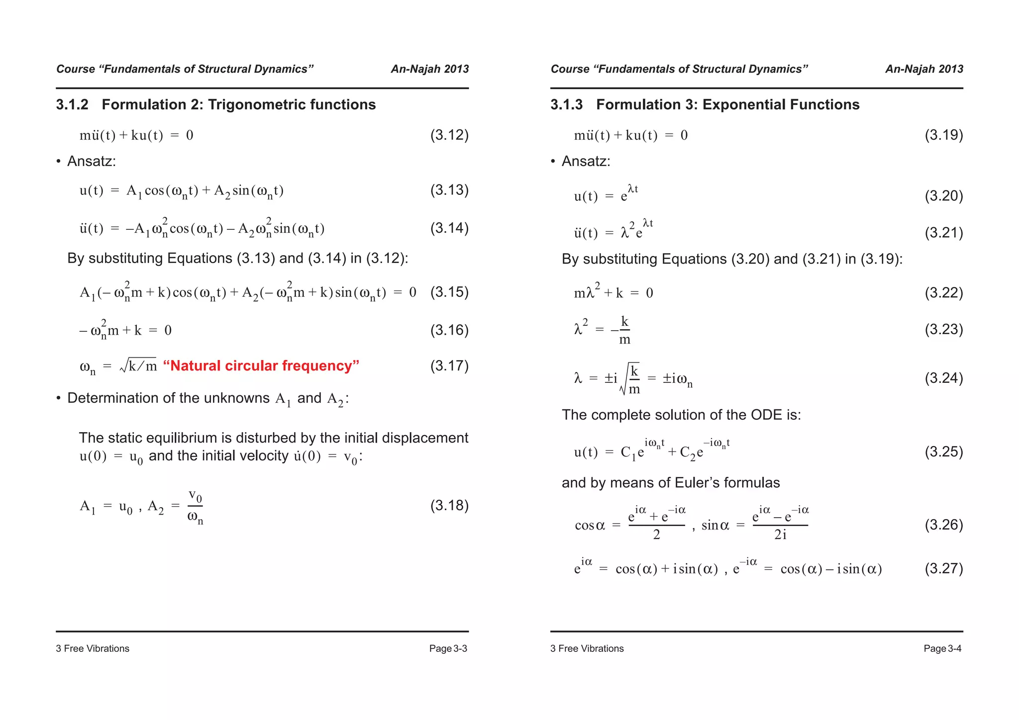 Course “Fundamentals of Structural Dynamics” An-Najah 2013
3 Free Vibrations Page3-3
3.1.2 Formulation 2: Trigonometric functions
(3.12)
• Ansatz:
(3.13)
(3.14)
By substituting Equations (3.13) and (3.14) in (3.12):
(3.15)
(3.16)
“Natural circular frequency” (3.17)
• Determination of the unknowns and :
The static equilibrium is disturbed by the initial displacement
and the initial velocity :
, (3.18)
mu·· t( ) ku t( )+ 0=
u t( ) A1 ωnt( )cos A2 ωnt( )sin+=
u·· t( ) A1– ωn
2
ωnt( )cos A2ωn
2
ωnt( )sin–=
A1 ωn
2
m– k+( ) ωnt( )cos A2 ωn
2
m– k+( ) ωnt( )sin+ 0=
ωn
2
m– k+ 0=
ωn k m⁄=
A1 A2
u 0( ) u0= u· 0( ) v0=
A1 u0= A2
v0
ωn
------=
Course “Fundamentals of Structural Dynamics” An-Najah 2013
3 Free Vibrations Page3-4
3.1.3 Formulation 3: Exponential Functions
(3.19)
• Ansatz:
(3.20)
(3.21)
By substituting Equations (3.20) and (3.21) in (3.19):
(3.22)
(3.23)
(3.24)
The complete solution of the ODE is:
(3.25)
and by means of Euler’s formulas
, (3.26)
, (3.27)
mu·· t( ) ku t( )+ 0=
u t( ) e
λt
=
u·· t( ) λ
2
e
λt
=
mλ
2
k+ 0=
λ
2 k
m
----–=
λ i
k
m
----± iωn±= =
u t( ) C1e
iωnt
C2e
i– ωnt
+=
αcos
e
iα
e
i– α
+
2
-----------------------= αsin
e
iα
e
i– α
–
2i
-----------------------=
e
iα
α( )cos i α( )sin+= e
i– α
α( )cos i α( )sin–=
 