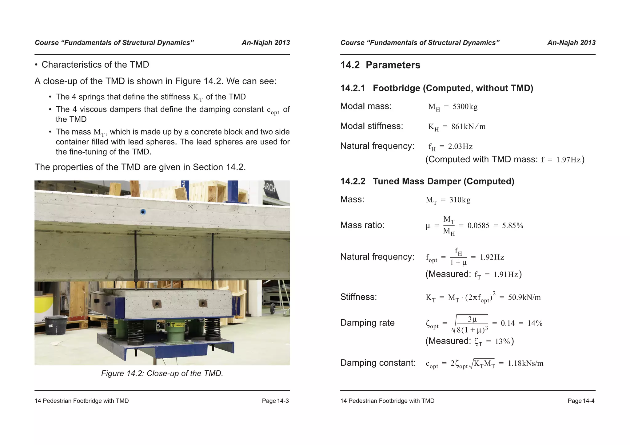 Course “Fundamentals of Structural Dynamics” An-Najah 2013
14 Pedestrian Footbridge with TMD Page14-3
• Characteristics of the TMD
A close-up of the TMD is shown in Figure 14.2. We can see:
• The 4 springs that define the stiffness of the TMD
• The 4 viscous dampers that define the damping constant of
the TMD
• The mass , which is made up by a concrete block and two side
container filled with lead spheres. The lead spheres are used for
the fine-tuning of the TMD.
The properties of the TMD are given in Section 14.2.
Figure 14.2: Close-up of the TMD.
KT
copt
MT
Course “Fundamentals of Structural Dynamics” An-Najah 2013
14 Pedestrian Footbridge with TMD Page14-4
14.2 Parameters
14.2.1 Footbridge (Computed, without TMD)
Modal mass:
Modal stiffness:
Natural frequency:
(Computed with TMD mass: )
14.2.2 Tuned Mass Damper (Computed)
Mass:
Mass ratio:
Natural frequency:
(Measured: )
Stiffness:
Damping rate
(Measured: )
Damping constant:
MH 5300kg=
KH 861kN m⁄=
fH 2.03Hz=
f 1.97Hz=
MT 310kg=
μ
MT
MH
-------- 0.0585 5.85%= = =
fopt
fH
1 μ+
------------ 1.92Hz= =
fT 1.91Hz=
KT MT 2πfopt( )
2
⋅ 50.9kN/m= =
ζopt
3μ
8 1 μ+( )3
----------------------- 0.14 14%= = =
ζT 13%=
copt 2ζopt KTMT 1.18kNs/m= =
 