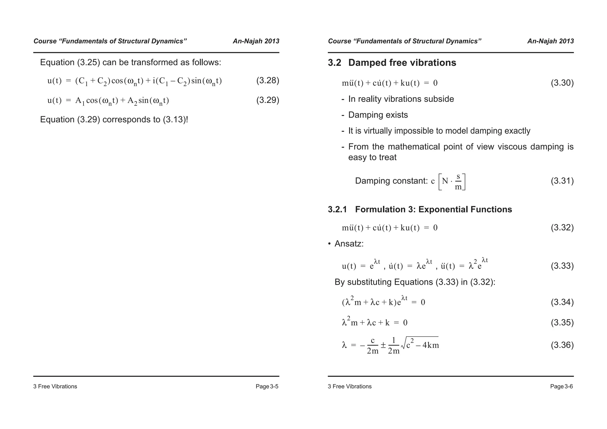 Course “Fundamentals of Structural Dynamics” An-Najah 2013
3 Free Vibrations Page3-5
Equation (3.25) can be transformed as follows:
(3.28)
(3.29)
Equation (3.29) corresponds to (3.13)!
u t( ) C1 C2+( ) ωnt( )cos i C1 C2–( ) ωnt( )sin+=
u t( ) A1 ωnt( )cos A2 ωnt( )sin+=
Course “Fundamentals of Structural Dynamics” An-Najah 2013
3 Free Vibrations Page3-6
3.2 Damped free vibrations
(3.30)
- In reality vibrations subside
- Damping exists
- It is virtually impossible to model damping exactly
- From the mathematical point of view viscous damping is
easy to treat
Damping constant: (3.31)
3.2.1 Formulation 3: Exponential Functions
(3.32)
• Ansatz:
, , (3.33)
By substituting Equations (3.33) in (3.32):
(3.34)
(3.35)
(3.36)
mu·· t( ) cu· t( ) ku t( )+ + 0=
c N
s
m
----⋅
mu·· t( ) cu· t( ) ku t( )+ + 0=
u t( ) e
λt
= u· t( ) λe
λt
= u·· t( ) λ
2
e
λt
=
λ
2
m λc k+ +( )e
λt
0=
λ
2
m λc k+ + 0=
λ
c
2m
--------–
1
2m
-------- c
2
4km–±=
 