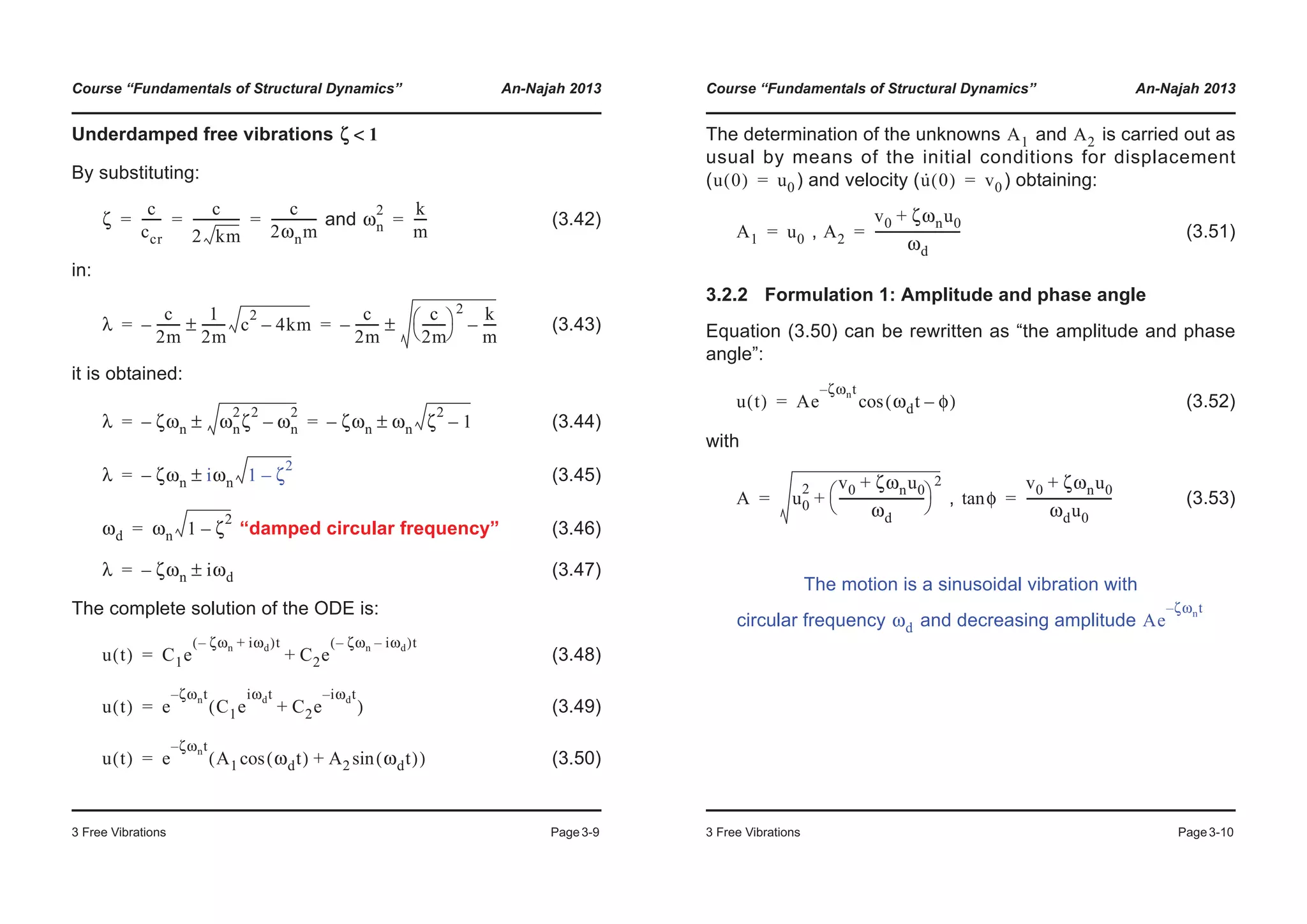 Course “Fundamentals of Structural Dynamics” An-Najah 2013
3 Free Vibrations Page3-9
Underdamped free vibrations
By substituting:
and (3.42)
in:
(3.43)
it is obtained:
(3.44)
(3.45)
“damped circular frequency” (3.46)
(3.47)
The complete solution of the ODE is:
(3.48)
(3.49)
(3.50)
ζ 1<
ζ
c
ccr
------
c
2 km
---------------
c
2ωnm
---------------= = = ωn
2 k
m
----=
λ
c
2m
--------–
1
2m
-------- c
2
4km–±
c
2m
--------–
c
2m
--------
© ¹
§ ·
2 k
m
----–±= =
λ ζωn– ωn
2
ζ
2
ωn
2
–± ζωn– ωn ζ
2
1–±= =
λ ζωn– iωn 1 ζ
2
–±=
ωd ωn 1 ζ
2
–=
λ ζωn– iωd±=
u t( ) C1e
ζωn– iωd+( )t
C2e
ζωn– iωd–( )t
+=
u t( ) e
ζωnt–
C1e
iωdt
C2e
i– ωdt
+( )=
u t( ) e
ζωnt–
A1 ωdt( )cos A2 ωdt( )sin+( )=
Course “Fundamentals of Structural Dynamics” An-Najah 2013
3 Free Vibrations Page3-10
The determination of the unknowns and is carried out as
usual by means of the initial conditions for displacement
( ) and velocity ( ) obtaining:
, (3.51)
3.2.2 Formulation 1: Amplitude and phase angle
Equation (3.50) can be rewritten as “the amplitude and phase
angle”:
(3.52)
with
, (3.53)
The motion is a sinusoidal vibration with
circular frequency and decreasing amplitude
A1 A2
u 0( ) u0= u· 0( ) v0=
A1 u0= A2
v0 ζωnu0+
ωd
---------------------------=
u t( ) Ae
ζωnt–
ωdt φ–( )cos=
A u0
2 v0 ζωnu0+
ωd
---------------------------
© ¹
§ ·
2
+= φtan
v0 ζωnu0+
ωdu0
---------------------------=
ωd Ae
ζωnt–
 