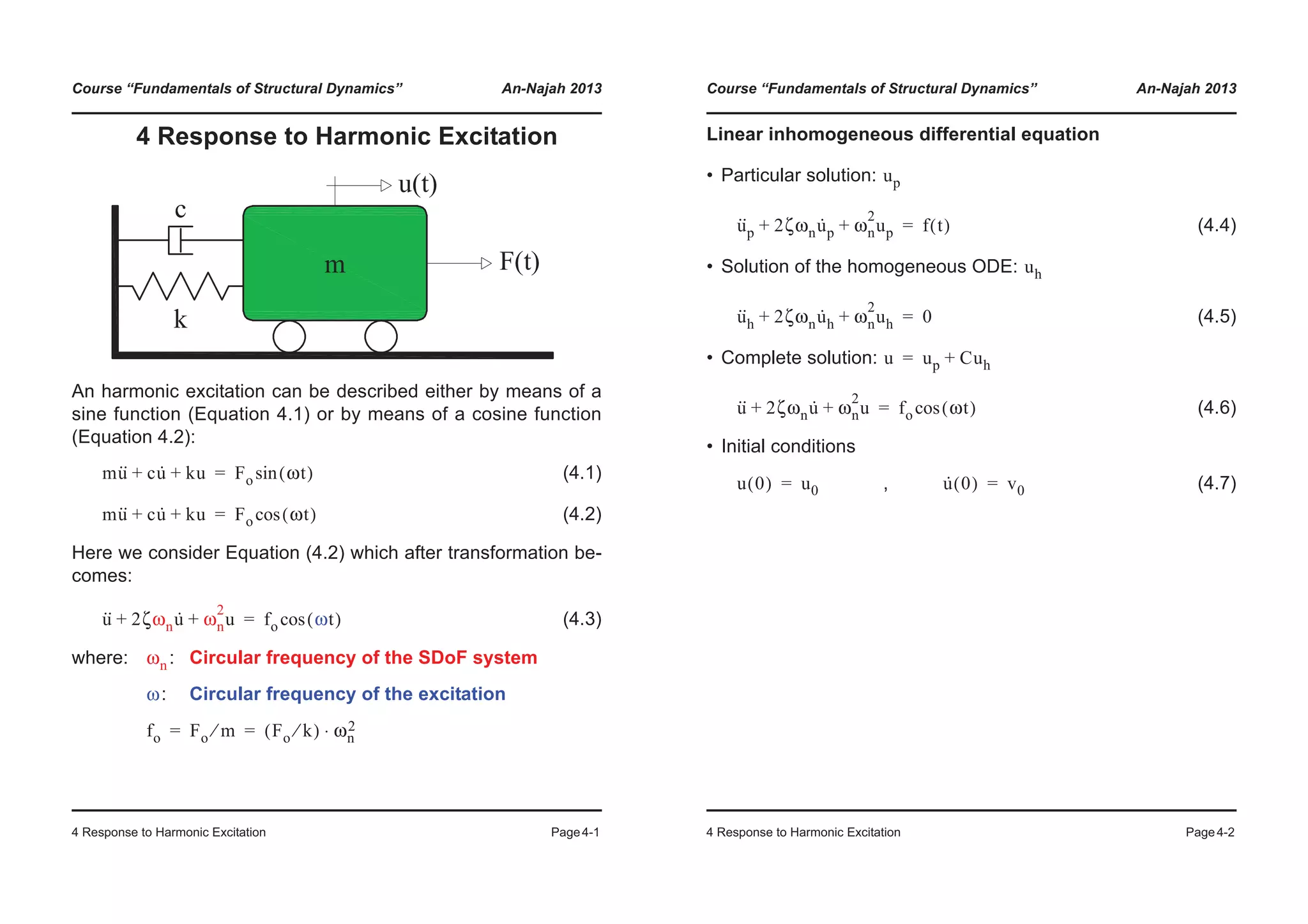 Course “Fundamentals of Structural Dynamics” An-Najah 2013
4 Response to Harmonic Excitation Page4-1
4 Response to Harmonic Excitation
An harmonic excitation can be described either by means of a
sine function (Equation 4.1) or by means of a cosine function
(Equation 4.2):
(4.1)
(4.2)
Here we consider Equation (4.2) which after transformation be-
comes:
(4.3)
where: : Circular frequency of the SDoF system
: Circular frequency of the excitation
mu·· cu· ku+ + Fo ωt( )sin=
mu·· cu· ku+ + Fo ωt( )cos=
u·· 2ζωnu· ωn
2
u+ + fo ωt( )cos=
ωn
ω
fo Fo m⁄ Fo k⁄( ) ωn
2⋅= =
Course “Fundamentals of Structural Dynamics” An-Najah 2013
4 Response to Harmonic Excitation Page4-2
Linear inhomogeneous differential equation
• Particular solution:
(4.4)
• Solution of the homogeneous ODE:
(4.5)
• Complete solution:
(4.6)
• Initial conditions
, (4.7)
up
u··
p 2ζωnu·
p ωn
2
up+ + f t( )=
uh
u··
h 2ζωnu·
h ωn
2
uh+ + 0=
u up Cuh+=
u·· 2ζωnu· ωn
2
u+ + fo ωt( )cos=
u 0( ) u0= u· 0( ) v0=
 