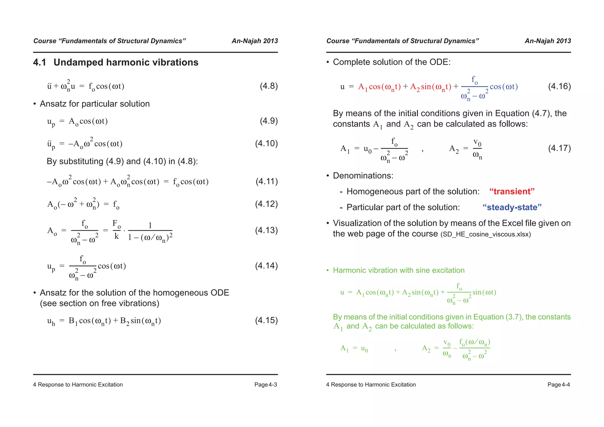 Course “Fundamentals of Structural Dynamics” An-Najah 2013
4 Response to Harmonic Excitation Page4-3
4.1 Undamped harmonic vibrations
(4.8)
• Ansatz for particular solution
(4.9)
(4.10)
By substituting (4.9) and (4.10) in (4.8):
(4.11)
(4.12)
(4.13)
(4.14)
• Ansatz for the solution of the homogeneous ODE
(see section on free vibrations)
(4.15)
u·· ωn
2
u+ fo ωt( )cos=
up Ao ωt( )cos=
u··
p A– oω
2
ωt( )cos=
A– oω
2
ωt( )cos Aoωn
2
ωt( )cos+ fo ωt( )cos=
Ao ω
2
– ωn
2
+( ) fo=
Ao
fo
ωn
2
ω
2
–
-------------------
Fo
k
-----
1
1 ω ωn⁄( )2–
-------------------------------⋅= =
up
fo
ωn
2
ω
2
–
------------------- ωt( )cos=
uh B1 ωnt( )cos B2 ωnt( )sin+=
Course “Fundamentals of Structural Dynamics” An-Najah 2013
4 Response to Harmonic Excitation Page4-4
• Complete solution of the ODE:
(4.16)
By means of the initial conditions given in Equation (4.7), the
constants and can be calculated as follows:
, (4.17)
• Denominations:
- Homogeneous part of the solution: “transient”
- Particular part of the solution: “steady-state”
• Visualization of the solution by means of the Excel file given on
the web page of the course (SD_HE_cosine_viscous.xlsx)
• Harmonic vibration with sine excitation
By means of the initial conditions given in Equation (3.7), the constants
and can be calculated as follows:
,
u A1 ωnt( )cos A2 ωnt( )sin
fo
ωn
2
ω
2
–
------------------- ωt( )cos+ +=
A1 A2
A1 u0
fo
ωn
2
ω
2
–
-------------------–= A2
v0
ωn
------=
u A1 ωnt( )cos A2 ωnt( )sin
fo
ωn
2
ω
2
–
------------------- ωt( )sin+ +=
A1 A2
A1 u0= A2
v0
ωn
------
fo ω ωn⁄( )
ωn
2
ω
2
–
------------------------–=
 