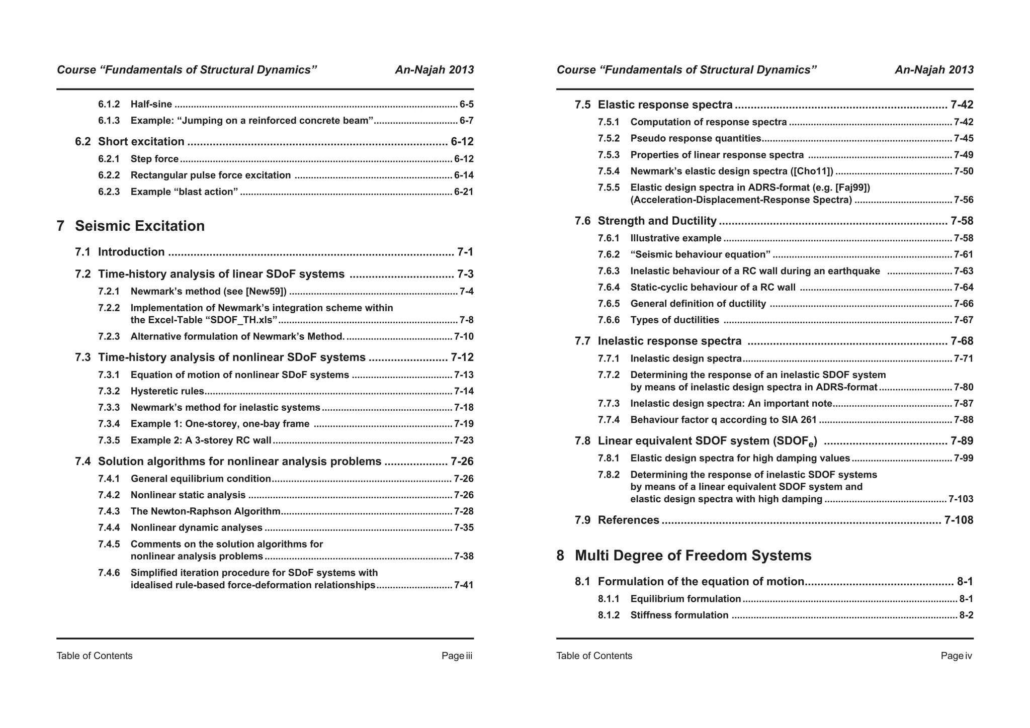 Course “Fundamentals of Structural Dynamics” An-Najah 2013
Table of Contents Pageiii
6.1.2 Half-sine ........................................................................................................ 6-5
6.1.3 Example: “Jumping on a reinforced concrete beam”............................... 6-7
6.2 Short excitation .................................................................................. 6-12
6.2.1 Step force.................................................................................................... 6-12
6.2.2 Rectangular pulse force excitation .......................................................... 6-14
6.2.3 Example “blast action” .............................................................................. 6-21
7 Seismic Excitation
7.1 Introduction .......................................................................................... 7-1
7.2 Time-history analysis of linear SDoF systems ................................. 7-3
7.2.1 Newmark’s method (see [New59]) .............................................................. 7-4
7.2.2 Implementation of Newmark’s integration scheme within
the Excel-Table “SDOF_TH.xls”.................................................................. 7-8
7.2.3 Alternative formulation of Newmark’s Method........................................ 7-10
7.3 Time-history analysis of nonlinear SDoF systems ......................... 7-12
7.3.1 Equation of motion of nonlinear SDoF systems ..................................... 7-13
7.3.2 Hysteretic rules........................................................................................... 7-14
7.3.3 Newmark’s method for inelastic systems................................................ 7-18
7.3.4 Example 1: One-storey, one-bay frame ................................................... 7-19
7.3.5 Example 2: A 3-storey RC wall.................................................................. 7-23
7.4 Solution algorithms for nonlinear analysis problems .................... 7-26
7.4.1 General equilibrium condition................................................................. 7-26
7.4.2 Nonlinear static analysis ........................................................................... 7-26
7.4.3 The Newton-Raphson Algorithm............................................................... 7-28
7.4.4 Nonlinear dynamic analyses ..................................................................... 7-35
7.4.5 Comments on the solution algorithms for
nonlinear analysis problems..................................................................... 7-38
7.4.6 Simplified iteration procedure for SDoF systems with
idealised rule-based force-deformation relationships............................ 7-41
Course “Fundamentals of Structural Dynamics” An-Najah 2013
Table of Contents Pageiv
7.5 Elastic response spectra ................................................................... 7-42
7.5.1 Computation of response spectra ............................................................ 7-42
7.5.2 Pseudo response quantities...................................................................... 7-45
7.5.3 Properties of linear response spectra ..................................................... 7-49
7.5.4 Newmark’s elastic design spectra ([Cho11]) ........................................... 7-50
7.5.5 Elastic design spectra in ADRS-format (e.g. [Faj99])
(Acceleration-Displacement-Response Spectra) .................................... 7-56
7.6 Strength and Ductility ........................................................................ 7-58
7.6.1 Illustrative example .................................................................................... 7-58
7.6.2 “Seismic behaviour equation” .................................................................. 7-61
7.6.3 Inelastic behaviour of a RC wall during an earthquake ........................ 7-63
7.6.4 Static-cyclic behaviour of a RC wall ........................................................ 7-64
7.6.5 General definition of ductility ................................................................... 7-66
7.6.6 Types of ductilities .................................................................................... 7-67
7.7 Inelastic response spectra ............................................................... 7-68
7.7.1 Inelastic design spectra............................................................................. 7-71
7.7.2 Determining the response of an inelastic SDOF system
by means of inelastic design spectra in ADRS-format........................... 7-80
7.7.3 Inelastic design spectra: An important note............................................ 7-87
7.7.4 Behaviour factor q according to SIA 261 ................................................. 7-88
7.8 Linear equivalent SDOF system (SDOFe) ....................................... 7-89
7.8.1 Elastic design spectra for high damping values..................................... 7-99
7.8.2 Determining the response of inelastic SDOF systems
by means of a linear equivalent SDOF system and
elastic design spectra with high damping ............................................. 7-103
7.9 References ........................................................................................ 7-108
8 Multi Degree of Freedom Systems
8.1 Formulation of the equation of motion............................................... 8-1
8.1.1 Equilibrium formulation............................................................................... 8-1
8.1.2 Stiffness formulation ................................................................................... 8-2
 