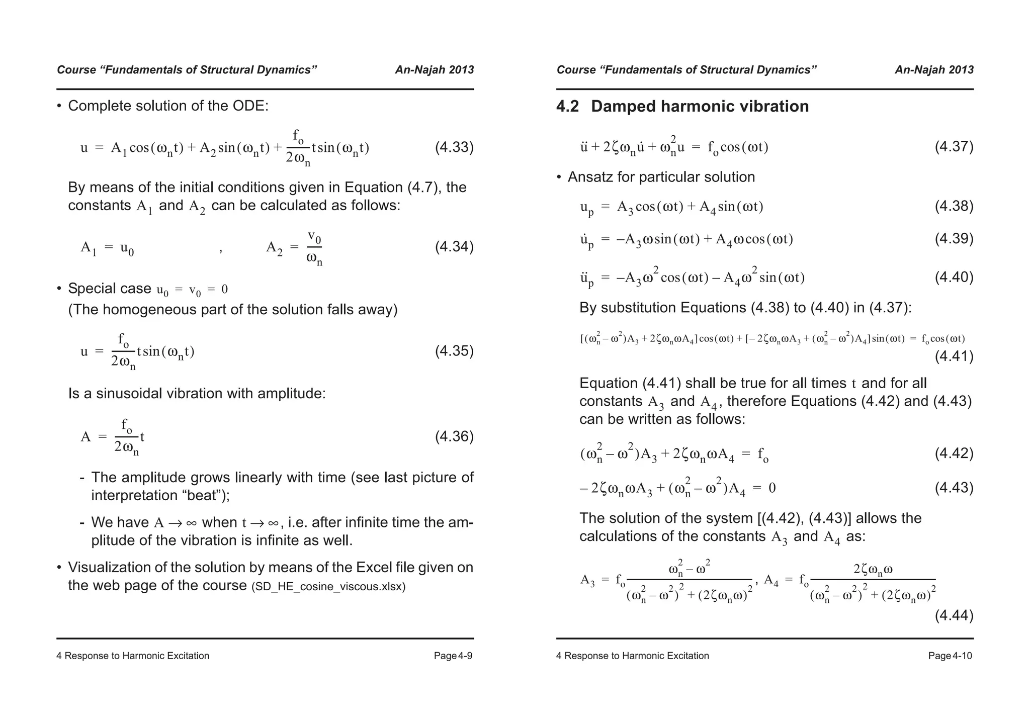 Course “Fundamentals of Structural Dynamics” An-Najah 2013
4 Response to Harmonic Excitation Page4-9
• Complete solution of the ODE:
(4.33)
By means of the initial conditions given in Equation (4.7), the
constants and can be calculated as follows:
, (4.34)
• Special case
(The homogeneous part of the solution falls away)
(4.35)
Is a sinusoidal vibration with amplitude:
(4.36)
- The amplitude grows linearly with time (see last picture of
interpretation “beat”);
- We have when , i.e. after infinite time the am-
plitude of the vibration is infinite as well.
• Visualization of the solution by means of the Excel file given on
the web page of the course (SD_HE_cosine_viscous.xlsx)
u A1 ωnt( )cos A2 ωnt( )sin
fo
2ωn
----------t ωnt( )sin+ +=
A1 A2
A1 u0= A2
v0
ωn
------=
u0 v0 0= =
u
fo
2ωn
----------t ωnt( )sin=
A
fo
2ωn
----------t=
A ∞→ t ∞→
Course “Fundamentals of Structural Dynamics” An-Najah 2013
4 Response to Harmonic Excitation Page4-10
4.2 Damped harmonic vibration
(4.37)
• Ansatz for particular solution
(4.38)
(4.39)
(4.40)
By substitution Equations (4.38) to (4.40) in (4.37):
(4.41)
Equation (4.41) shall be true for all times and for all
constants and , therefore Equations (4.42) and (4.43)
can be written as follows:
(4.42)
(4.43)
The solution of the system [(4.42), (4.43)] allows the
calculations of the constants and as:
,
(4.44)
u·· 2ζωnu· ωn
2
u+ + fo ωt( )cos=
up A3 ωt( )cos A4 ωt( )sin+=
u·
p A– 3ω ωt( )sin A4ω ωt( )cos+=
u··
p A– 3ω
2
ωt( )cos A4ω
2
ωt( )sin–=
ωn
2
ω
2
–( )A3 2ζωnωA4+[ ] ωt( )cos 2ζωnωA3– ωn
2
ω
2
–( )A4+[ ] ωt( )sin+ fo ωt( )cos=
t
A3 A4
ωn
2
ω
2
–( )A3 2ζωnωA4+ fo=
2ζωnωA3– ωn
2
ω
2
–( )A4+ 0=
A3 A4
A3 fo
ωn
2
ω
2
–
ωn
2
ω
2
–( )
2
2ζωnω( )
2
+
----------------------------------------------------------= A4 fo
2ζωnω
ωn
2
ω
2
–( )
2
2ζωnω( )
2
+
----------------------------------------------------------=
 