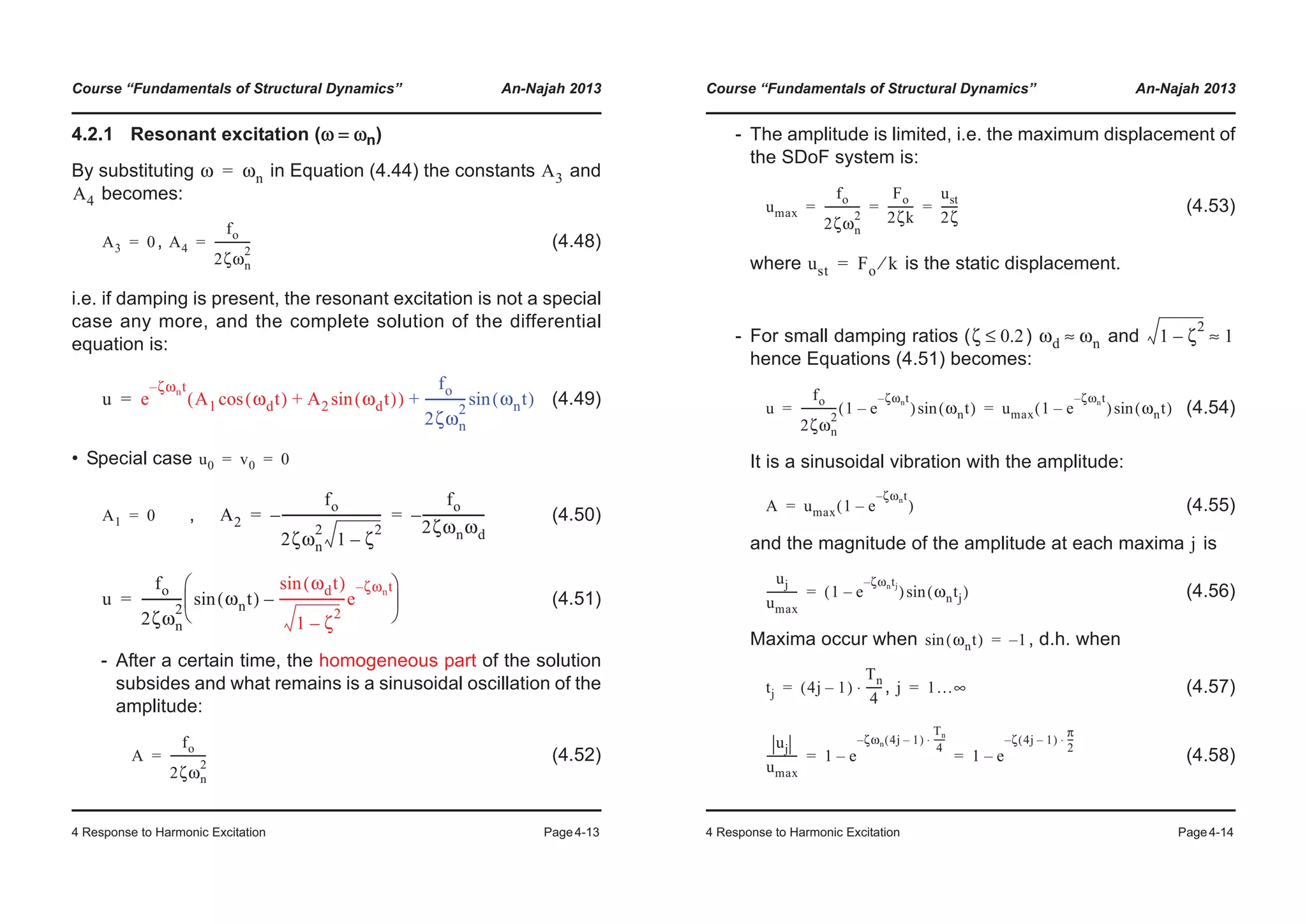 Course “Fundamentals of Structural Dynamics” An-Najah 2013
4 Response to Harmonic Excitation Page4-13
4.2.1 Resonant excitation (ω = ωn)
By substituting in Equation (4.44) the constants and
becomes:
, (4.48)
i.e. if damping is present, the resonant excitation is not a special
case any more, and the complete solution of the differential
equation is:
(4.49)
• Special case
, (4.50)
(4.51)
- After a certain time, the homogeneous part of the solution
subsides and what remains is a sinusoidal oscillation of the
amplitude:
(4.52)
ω ωn= A3
A4
A3 0= A4
fo
2ζωn
2
-------------=
u e
ζωnt–
A1 ωdt( )cos A2 ωdt( )sin+( )
fo
2ζωn
2
------------- ωnt( )sin+=
u0 v0 0= =
A1 0= A2
fo
2ζωn
2
1 ζ
2
–
--------------------------------–
fo
2ζωnωd
--------------------–= =
u
fo
2ζωn
2
------------- ωnt( )sin
ωdt( )sin
1 ζ
2
–
---------------------e
ζωnt–
–
© ¹
¨ ¸
§ ·
=
A
fo
2ζωn
2
-------------=
Course “Fundamentals of Structural Dynamics” An-Najah 2013
4 Response to Harmonic Excitation Page4-14
- The amplitude is limited, i.e. the maximum displacement of
the SDoF system is:
(4.53)
where is the static displacement.
- For small damping ratios ( ) and
hence Equations (4.51) becomes:
(4.54)
It is a sinusoidal vibration with the amplitude:
(4.55)
and the magnitude of the amplitude at each maxima is
(4.56)
Maxima occur when , d.h. when
, (4.57)
(4.58)
umax
fo
2ζωn
2
-------------
Fo
2ζk
---------
ust
2ζ
------= = =
ust Fo k⁄=
ζ 0.2≤ ωd ωn≈ 1 ζ
2
– 1≈
u
fo
2ζωn
2
------------- 1 e
ζωnt–
–( ) ωnt( )sin umax 1 e
ζωnt–
–( ) ωnt( )sin= =
A umax 1 e
ζωnt–
–( )=
j
uj
umax
----------- 1 e
ζωntj–
–( ) ωntj( )sin=
ωnt( )sin 1–=
tj 4j 1–( )
Tn
4
------⋅= j 1…∞=
uj
umax
----------- 1 e
ζωn 4j 1–( )
Tn
4
-----⋅–
– 1 e
ζ 4j 1–( )
π
2
---⋅–
–= =
 
