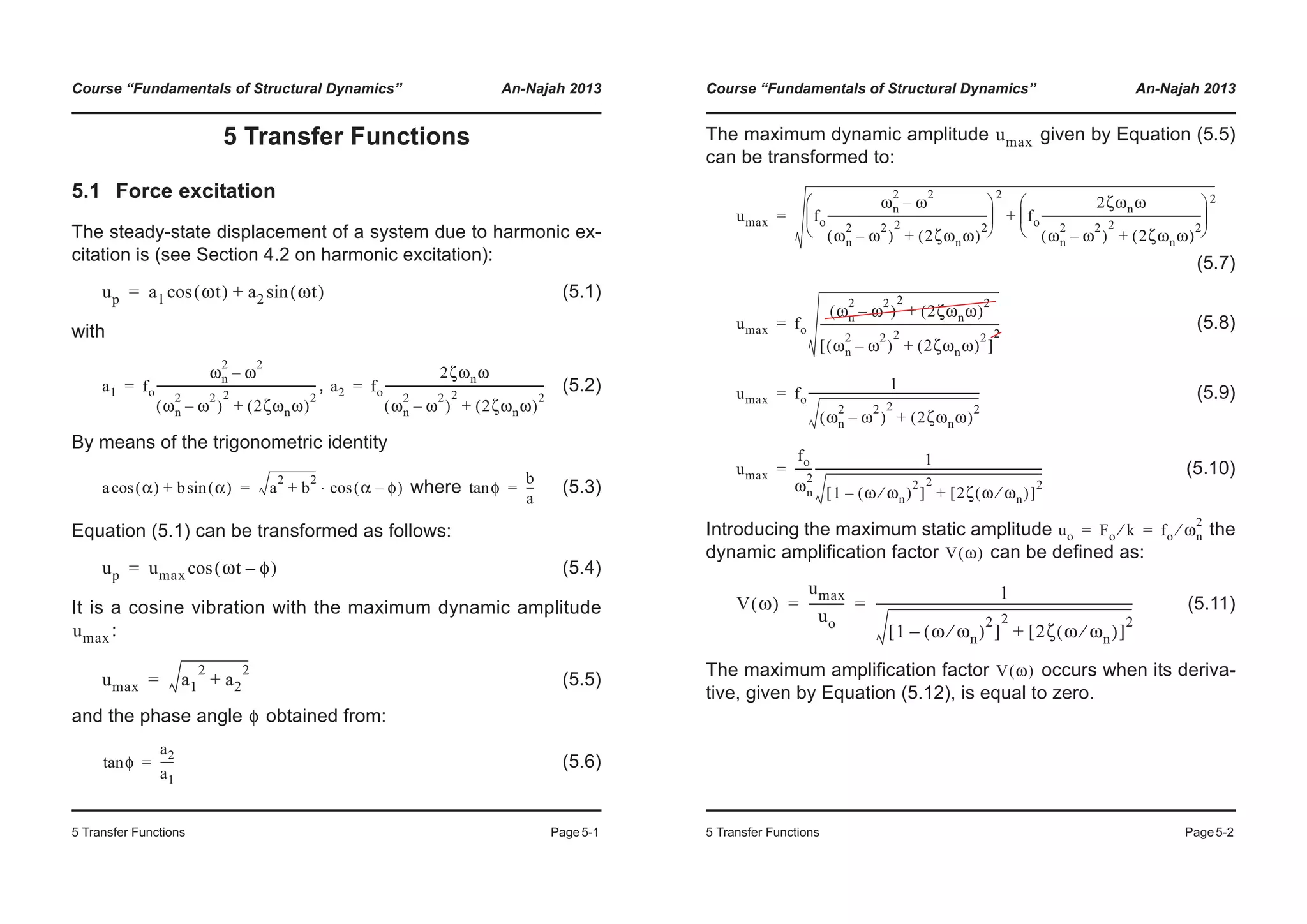 Course “Fundamentals of Structural Dynamics” An-Najah 2013
5 Transfer Functions Page5-1
5 Transfer Functions
5.1 Force excitation
The steady-state displacement of a system due to harmonic ex-
citation is (see Section 4.2 on harmonic excitation):
(5.1)
with
, (5.2)
By means of the trigonometric identity
where (5.3)
Equation (5.1) can be transformed as follows:
(5.4)
It is a cosine vibration with the maximum dynamic amplitude
:
(5.5)
and the phase angle obtained from:
(5.6)
up a1 ωt( )cos a2 ωt( )sin+=
a1 fo
ωn
2
ω
2
–
ωn
2
ω
2
–( )
2
2ζωnω( )
2
+
----------------------------------------------------------= a2 fo
2ζωnω
ωn
2
ω
2
–( )
2
2ζωnω( )
2
+
----------------------------------------------------------=
a α( )cos b α( )sin+ a
2
b
2
+ α φ–( )cos⋅= φtan
b
a
---=
up umax ωt φ–( )cos=
umax
umax a1
2
a2
2
+=
φ
φtan
a2
a1
-----=
Course “Fundamentals of Structural Dynamics” An-Najah 2013
5 Transfer Functions Page5-2
The maximum dynamic amplitude given by Equation (5.5)
can be transformed to:
(5.7)
(5.8)
(5.9)
(5.10)
Introducing the maximum static amplitude the
dynamic amplification factor can be defined as:
(5.11)
The maximum amplification factor occurs when its deriva-
tive, given by Equation (5.12), is equal to zero.
umax
umax fo
ωn
2
ω
2
–
ωn
2
ω
2
–( )
2
2ζωnω( )
2
+
----------------------------------------------------------
© ¹
¨ ¸
§ ·
2
fo
2ζωnω
ωn
2
ω
2
–( )
2
2ζωnω( )
2
+
----------------------------------------------------------
© ¹
¨ ¸
§ ·2
+=
umax fo
ωn
2
ω
2
–( )
2
2ζωnω( )
2
+
ωn
2
ω
2
–( )
2
2ζωnω( )
2
+[ ]
2
-----------------------------------------------------------------=
umax fo
1
ωn
2
ω
2
–( )
2
2ζωnω( )
2
+
--------------------------------------------------------------=
umax
fo
ωn
2
------
1
1 ω ωn⁄( )
2
–[ ]
2
2ζ ω ωn⁄( )[ ]
2
+
----------------------------------------------------------------------------------=
uo Fo k⁄ fo ωn
2
⁄= =
V ω( )
V ω( )
umax
uo
-----------
1
1 ω ωn⁄( )
2
–[ ]
2
2ζ ω ωn⁄( )[ ]
2
+
-----------------------------------------------------------------------------------= =
V ω( )
 