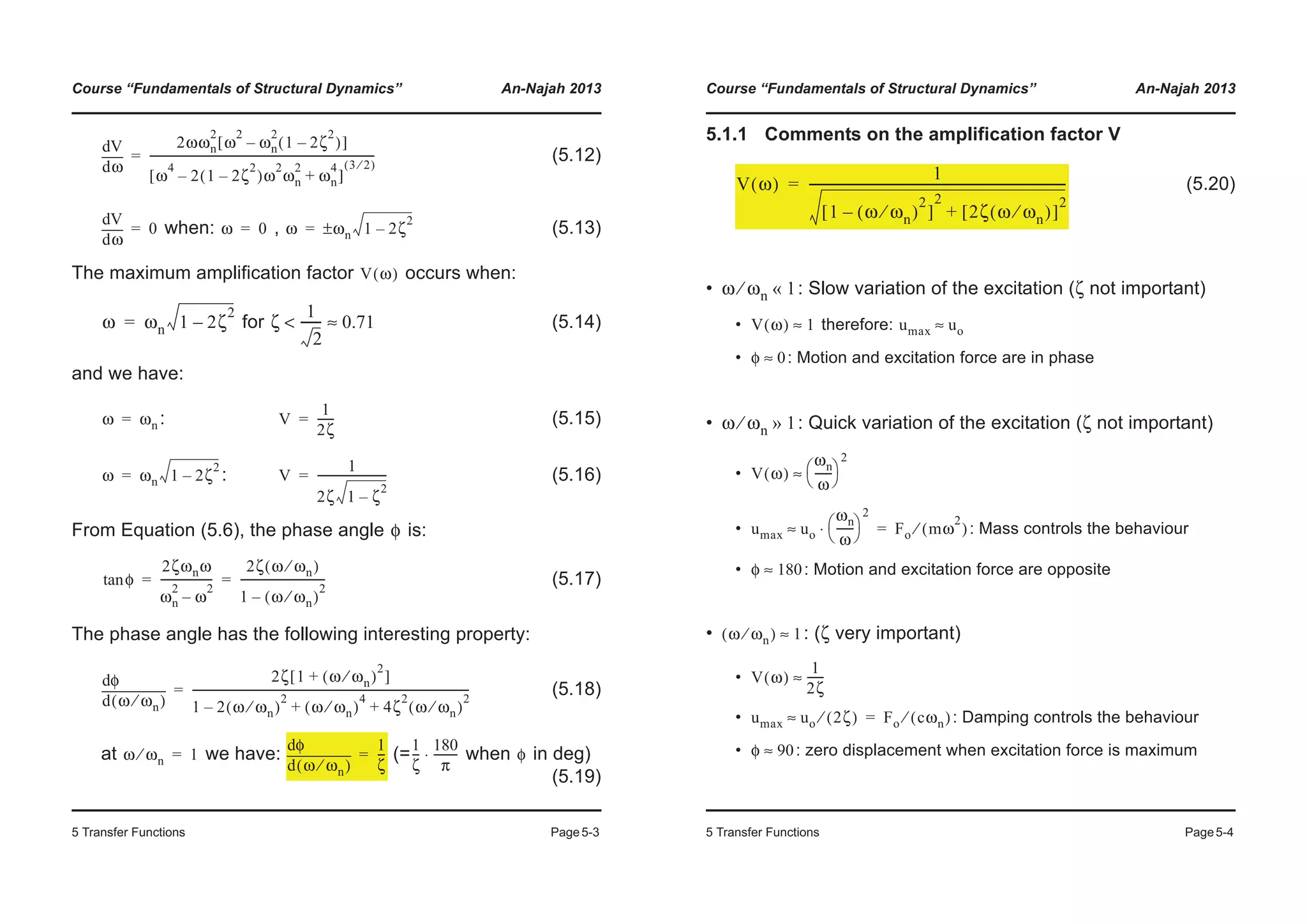Course “Fundamentals of Structural Dynamics” An-Najah 2013
5 Transfer Functions Page5-3
(5.12)
when: , (5.13)
The maximum amplification factor occurs when:
for (5.14)
and we have:
: (5.15)
: (5.16)
From Equation (5.6), the phase angle is:
(5.17)
The phase angle has the following interesting property:
(5.18)
at we have: (= when in deg)
(5.19)
ωd
dV 2ωωn
2
ω
2
ωn
2
1 2ζ
2
–( )–[ ]
ω
4
2 1 2ζ
2
–( )ω
2
ωn
2
– ωn
4
+[ ]
3 2⁄( )
---------------------------------------------------------------------------------=
ωd
dV
0= ω 0= ω ωn 1 2ζ
2
–±=
V ω( )
ω ωn 1 2ζ
2
–= ζ
1
2
-------< 0.71≈
ω ωn= V
1
2ζ
------=
ω ωn 1 2ζ
2
–= V
1
2ζ 1 ζ
2
–
-------------------------=
φ
φtan
2ζωnω
ωn
2
ω
2
–
-------------------
2ζ ω ωn⁄( )
1 ω ωn⁄( )
2
–
-------------------------------= =
ω ωn⁄( )d
dφ 2ζ 1 ω ωn⁄( )
2
+[ ]
1 2 ω ωn⁄( )
2
– ω ωn⁄( )
4
4ζ
2
ω ωn⁄( )
2
+ +
----------------------------------------------------------------------------------------------------=
ω ωn⁄ 1=
ω ωn⁄( )d
dφ 1
ζ
---=
1
ζ
---
180
π
---------⋅ φ
Course “Fundamentals of Structural Dynamics” An-Najah 2013
5 Transfer Functions Page5-4
5.1.1 Comments on the amplification factor V
(5.20)
• : Slow variation of the excitation (ζ not important)
• therefore:
• : Motion and excitation force are in phase
• : Quick variation of the excitation (ζ not important)
•
• : Mass controls the behaviour
• : Motion and excitation force are opposite
• : (ζ very important)
•
• : Damping controls the behaviour
• : zero displacement when excitation force is maximum
V ω( )
1
1 ω ωn⁄( )
2
–[ ]
2
2ζ ω ωn⁄( )[ ]
2
+
-----------------------------------------------------------------------------------=
ω ωn⁄ 1«
V ω( ) 1≈ umax uo≈
φ 0≈
ω ωn⁄ 1»
V ω( )
ωn
ω
------
© ¹
§ ·
2
≈
umax uo
ωn
ω
------
© ¹
§ ·
2
⋅≈ Fo mω
2
( )⁄=
φ 180≈
ω ωn⁄( ) 1≈
V ω( )
1
2ζ
------≈
umax uo 2ζ( )⁄≈ Fo cωn( )⁄=
φ 90≈
 