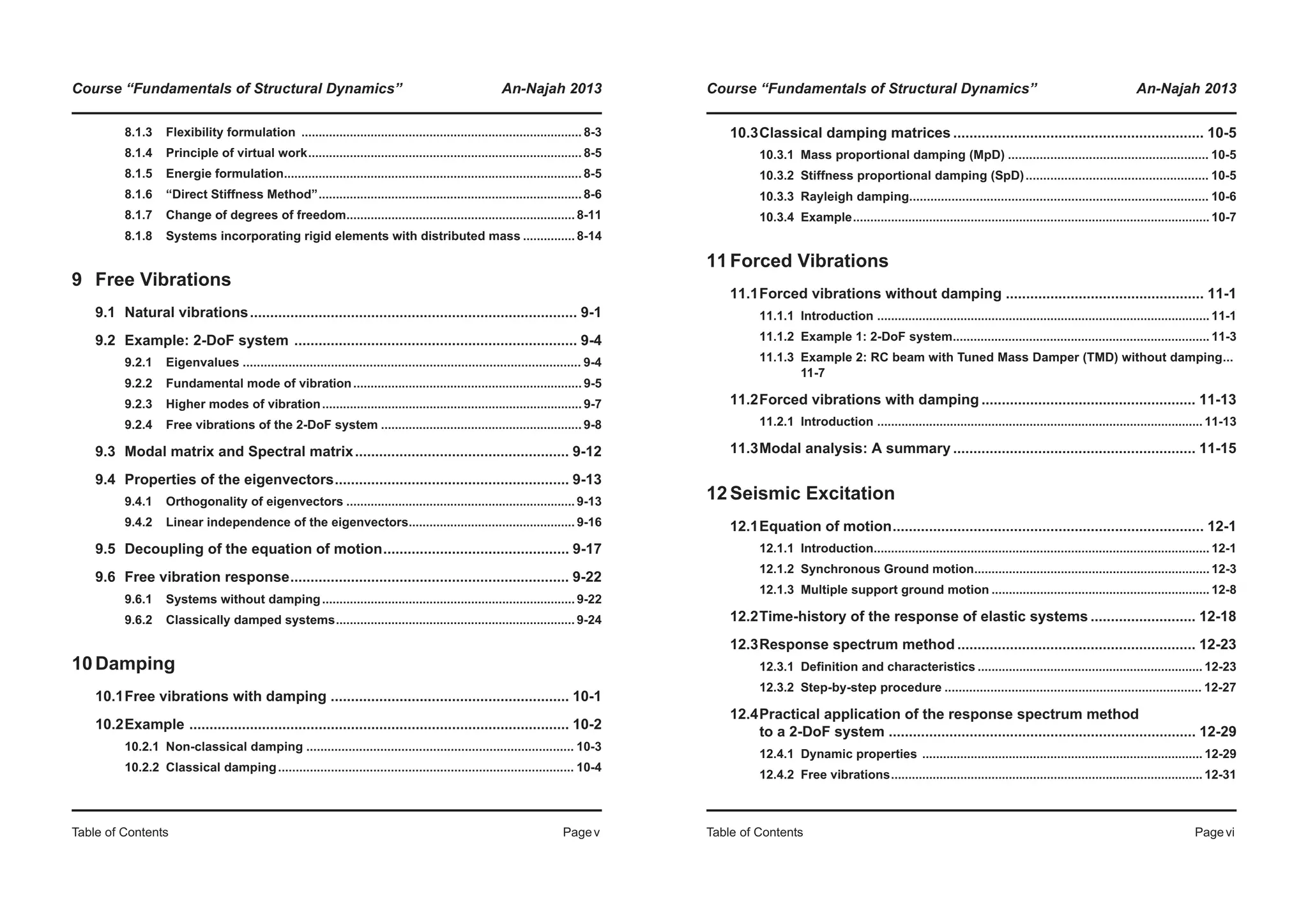 Course “Fundamentals of Structural Dynamics” An-Najah 2013
Table of Contents Pagev
8.1.3 Flexibility formulation ................................................................................. 8-3
8.1.4 Principle of virtual work............................................................................... 8-5
8.1.5 Energie formulation...................................................................................... 8-5
8.1.6 “Direct Stiffness Method”............................................................................ 8-6
8.1.7 Change of degrees of freedom.................................................................. 8-11
8.1.8 Systems incorporating rigid elements with distributed mass ............... 8-14
9 Free Vibrations
9.1 Natural vibrations................................................................................. 9-1
9.2 Example: 2-DoF system ...................................................................... 9-4
9.2.1 Eigenvalues ................................................................................................ 9-4
9.2.2 Fundamental mode of vibration.................................................................. 9-5
9.2.3 Higher modes of vibration........................................................................... 9-7
9.2.4 Free vibrations of the 2-DoF system .......................................................... 9-8
9.3 Modal matrix and Spectral matrix..................................................... 9-12
9.4 Properties of the eigenvectors.......................................................... 9-13
9.4.1 Orthogonality of eigenvectors .................................................................. 9-13
9.4.2 Linear independence of the eigenvectors................................................ 9-16
9.5 Decoupling of the equation of motion.............................................. 9-17
9.6 Free vibration response..................................................................... 9-22
9.6.1 Systems without damping......................................................................... 9-22
9.6.2 Classically damped systems..................................................................... 9-24
10Damping
10.1Free vibrations with damping ........................................................... 10-1
10.2Example .............................................................................................. 10-2
10.2.1 Non-classical damping ............................................................................ 10-3
10.2.2 Classical damping.................................................................................... 10-4
Course “Fundamentals of Structural Dynamics” An-Najah 2013
Table of Contents Pagevi
10.3Classical damping matrices .............................................................. 10-5
10.3.1 Mass proportional damping (MpD) ......................................................... 10-5
10.3.2 Stiffness proportional damping (SpD).................................................... 10-5
10.3.3 Rayleigh damping..................................................................................... 10-6
10.3.4 Example....................................................................................................... 10-7
11Forced Vibrations
11.1Forced vibrations without damping ................................................. 11-1
11.1.1 Introduction ................................................................................................ 11-1
11.1.2 Example 1: 2-DoF system.......................................................................... 11-3
11.1.3 Example 2: RC beam with Tuned Mass Damper (TMD) without damping...
11-7
11.2Forced vibrations with damping ..................................................... 11-13
11.2.1 Introduction .............................................................................................. 11-13
11.3Modal analysis: A summary ............................................................ 11-15
12Seismic Excitation
12.1Equation of motion............................................................................. 12-1
12.1.1 Introduction................................................................................................. 12-1
12.1.2 Synchronous Ground motion.................................................................... 12-3
12.1.3 Multiple support ground motion ............................................................... 12-8
12.2Time-history of the response of elastic systems .......................... 12-18
12.3Response spectrum method ........................................................... 12-23
12.3.1 Definition and characteristics ................................................................. 12-23
12.3.2 Step-by-step procedure ......................................................................... 12-27
12.4Practical application of the response spectrum method
to a 2-DoF system ............................................................................ 12-29
12.4.1 Dynamic properties ................................................................................. 12-29
12.4.2 Free vibrations.......................................................................................... 12-31
 