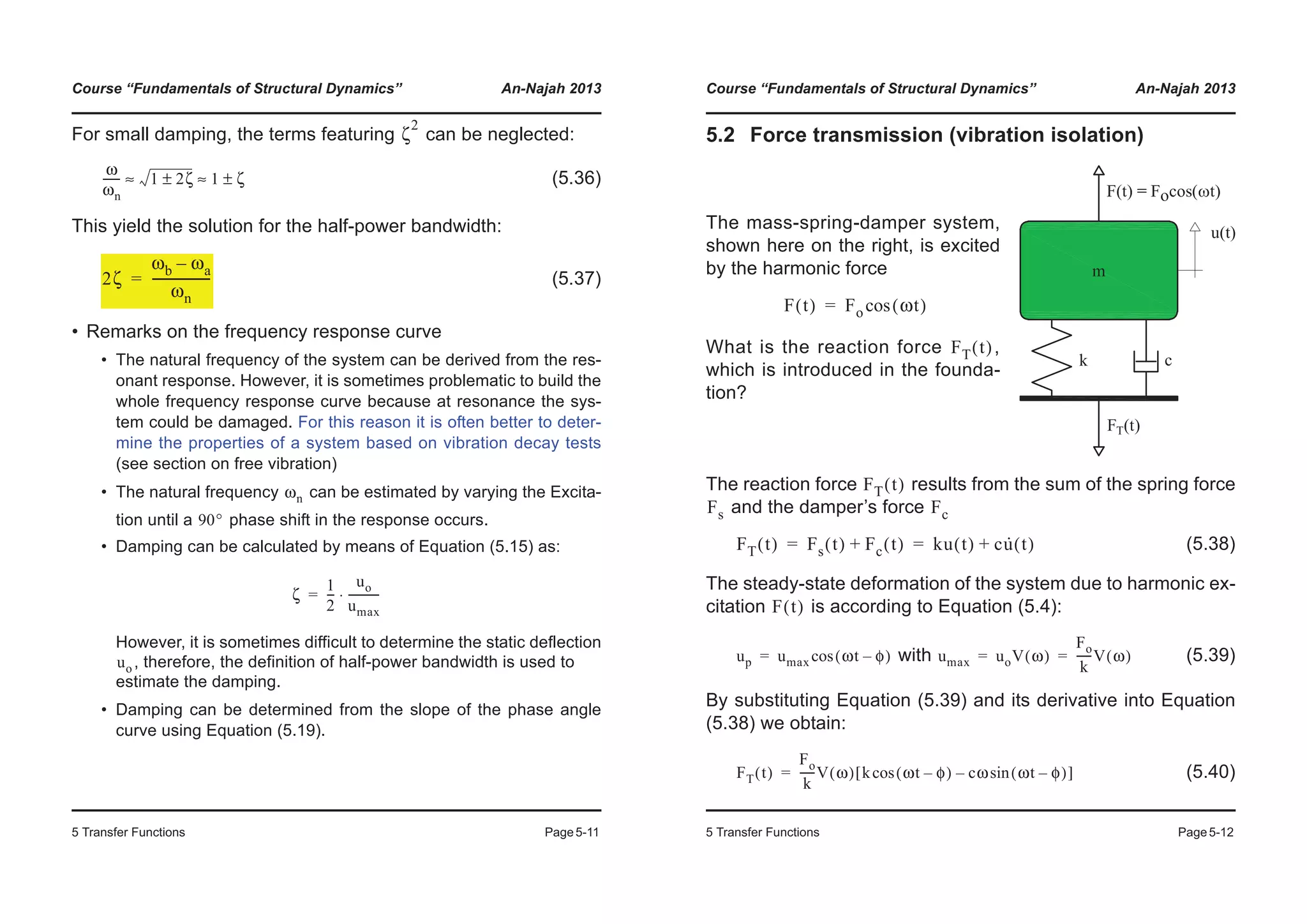 Course “Fundamentals of Structural Dynamics” An-Najah 2013
5 Transfer Functions Page5-11
For small damping, the terms featuring can be neglected:
(5.36)
This yield the solution for the half-power bandwidth:
(5.37)
• Remarks on the frequency response curve
• The natural frequency of the system can be derived from the res-
onant response. However, it is sometimes problematic to build the
whole frequency response curve because at resonance the sys-
tem could be damaged. For this reason it is often better to deter-
mine the properties of a system based on vibration decay tests
(see section on free vibration)
• The natural frequency can be estimated by varying the Excita-
tion until a phase shift in the response occurs.
• Damping can be calculated by means of Equation (5.15) as:
However, it is sometimes difficult to determine the static deflection
, therefore, the definition of half-power bandwidth is used to
estimate the damping.
• Damping can be determined from the slope of the phase angle
curve using Equation (5.19).
ζ
2
ω
ωn
------ 1 2ζ± 1 ζ±≈ ≈
2ζ
ωb ωa–
ωn
-------------------=
ωn
90°
ζ
1
2
---
uo
umax
-----------⋅=
uo
Course “Fundamentals of Structural Dynamics” An-Najah 2013
5 Transfer Functions Page5-12
5.2 Force transmission (vibration isolation)
The reaction force results from the sum of the spring force
and the damper’s force
(5.38)
The steady-state deformation of the system due to harmonic ex-
citation is according to Equation (5.4):
with (5.39)
By substituting Equation (5.39) and its derivative into Equation
(5.38) we obtain:
(5.40)
The mass-spring-damper system,
shown here on the right, is excited
by the harmonic force
What is the reaction force ,
which is introduced in the founda-
tion?
F t( ) Fo ωt( )cos=
FT t( )
FT t( )
Fs Fc
FT t( ) Fs t( ) Fc t( )+ ku t( ) cu· t( )+= =
F t( )
up umax ωt φ–( )cos= umax uoV ω( )
Fo
k
-----V ω( )= =
FT t( )
Fo
k
-----V ω( ) k ωt φ–( )cos cω ωt φ–( )sin–[ ]=
 
