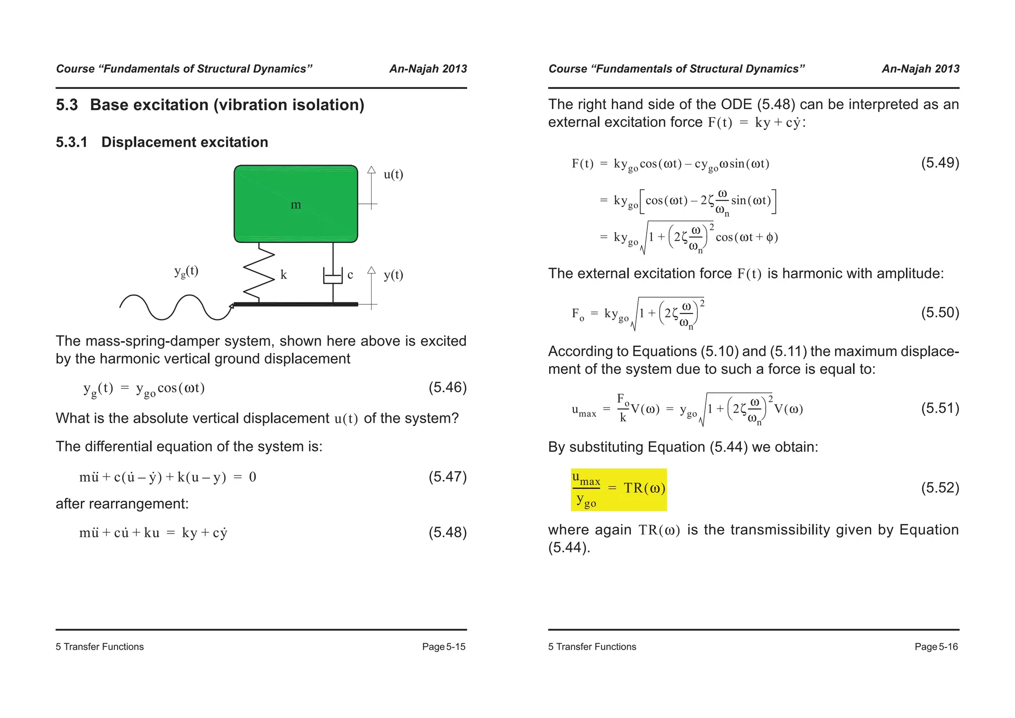 Course “Fundamentals of Structural Dynamics” An-Najah 2013
5 Transfer Functions Page5-15
5.3 Base excitation (vibration isolation)
5.3.1 Displacement excitation
The mass-spring-damper system, shown here above is excited
by the harmonic vertical ground displacement
(5.46)
What is the absolute vertical displacement of the system?
The differential equation of the system is:
(5.47)
after rearrangement:
(5.48)
yg t( ) ygo ωt( )cos=
u t( )
mu·· c u· y·–( ) k u y–( )+ + 0=
mu·· cu· ku+ + ky cy·+=
Course “Fundamentals of Structural Dynamics” An-Najah 2013
5 Transfer Functions Page5-16
The right hand side of the ODE (5.48) can be interpreted as an
external excitation force :
(5.49)
The external excitation force is harmonic with amplitude:
(5.50)
According to Equations (5.10) and (5.11) the maximum displace-
ment of the system due to such a force is equal to:
(5.51)
By substituting Equation (5.44) we obtain:
(5.52)
where again is the transmissibility given by Equation
(5.44).
F t( ) ky cy·+=
F t( ) kygo ωt( )cos cygoω ωt( )sin–
kygo ωt( )cos 2ζ
ω
ωn
------ ωt( )sin–
kygo 1 2ζ
ω
ωn
------
© ¹
§ ·2
+ ωt φ+( )cos
=
=
=
F t( )
Fo kygo 1 2ζ
ω
ωn
------
© ¹
§ ·2
+=
umax
Fo
k
-----V ω( ) ygo 1 2ζ
ω
ωn
------
© ¹
§ ·2
+ V ω( )= =
umax
ygo
----------- TR ω( )=
TR ω( )
 