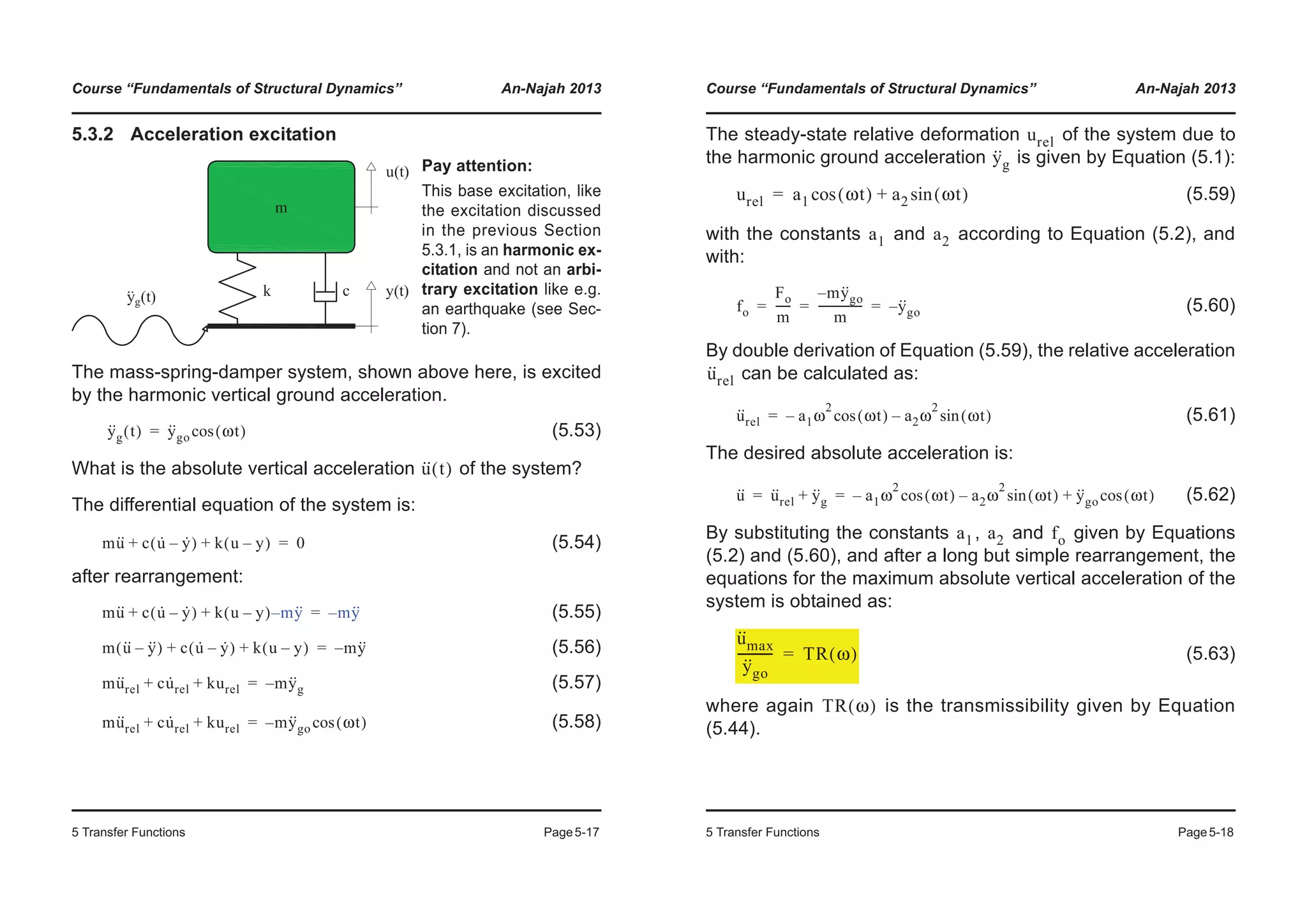 Course “Fundamentals of Structural Dynamics” An-Najah 2013
5 Transfer Functions Page5-17
5.3.2 Acceleration excitation
The mass-spring-damper system, shown above here, is excited
by the harmonic vertical ground acceleration.
(5.53)
What is the absolute vertical acceleration of the system?
The differential equation of the system is:
(5.54)
after rearrangement:
(5.55)
(5.56)
(5.57)
(5.58)
Pay attention:
This base excitation, like
the excitation discussed
in the previous Section
5.3.1, is an harmonic ex-
citation and not an arbi-
trary excitation like e.g.
an earthquake (see Sec-
tion 7).
y··
g t( ) y··
go ωt( )cos=
u·· t( )
mu·· c u· y·–( ) k u y–( )+ + 0=
mu·· c u· y·–( ) k u y–( ) my··–+ + my··–=
m u·· y··–( ) c u· y·–( ) k u y–( )+ + my··–=
mu··
rel cu·
rel kurel+ + my··
g–=
mu··
rel cu·
rel kurel+ + my··
go ωt( )cos–=
Course “Fundamentals of Structural Dynamics” An-Najah 2013
5 Transfer Functions Page5-18
The steady-state relative deformation of the system due to
the harmonic ground acceleration is given by Equation (5.1):
(5.59)
with the constants and according to Equation (5.2), and
with:
(5.60)
By double derivation of Equation (5.59), the relative acceleration
can be calculated as:
(5.61)
The desired absolute acceleration is:
(5.62)
By substituting the constants , and given by Equations
(5.2) and (5.60), and after a long but simple rearrangement, the
equations for the maximum absolute vertical acceleration of the
system is obtained as:
(5.63)
where again is the transmissibility given by Equation
(5.44).
urel
y··
g
urel a1 ωt( )cos a2 ωt( )sin+=
a1 a2
fo
Fo
m
-----
my··
go–
m
---------------- y··
go–= = =
u··
rel
u··
rel a1ω
2
ωt( )cos– a2ω
2
ωt( )sin–=
u·· u··
rel y··
g+ a1ω
2
ωt( )cos– a2ω
2
ωt( )sin– y··
go ωt( )cos+= =
a1 a2 fo
u··
max
y··
go
----------- TR ω( )=
TR ω( )
 