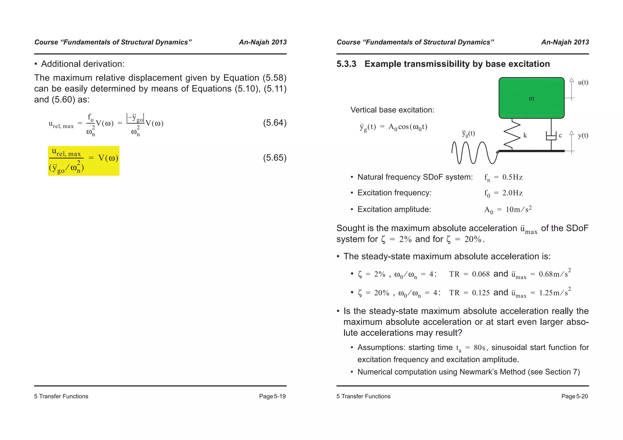 Course “Fundamentals of Structural Dynamics” An-Najah 2013
5 Transfer Functions Page5-19
• Additional derivation:
The maximum relative displacement given by Equation (5.58)
can be easily determined by means of Equations (5.10), (5.11)
and (5.60) as:
(5.64)
(5.65)
urel max,
fo
ωn
2
------V ω( )
y··
go–
ωn
2
--------------V ω( )= =
urel max,
y··
go ωn
2
⁄( )
----------------------- V ω( )=
Course “Fundamentals of Structural Dynamics” An-Najah 2013
5 Transfer Functions Page5-20
5.3.3 Example transmissibility by base excitation
• Natural frequency SDoF system:
• Excitation frequency:
• Excitation amplitude:
Sought is the maximum absolute acceleration of the SDoF
system for and for .
• The steady-state maximum absolute acceleration is:
• , : and
• , : and
• Is the steady-state maximum absolute acceleration really the
maximum absolute acceleration or at start even larger abso-
lute accelerations may result?
• Assumptions: starting time , sinusoidal start function for
excitation frequency and excitation amplitude.
• Numerical computation using Newmark’s Method (see Section 7)
Vertical base excitation:
y··
g t( ) A0 ω0t( )cos=
fn 0.5Hz=
f0 2.0Hz=
A0 10m s2⁄=
u··
max
ζ 2%= ζ 20%=
ζ 2%= ω0 ωn⁄ 4= TR 0.068= u··
max 0.68m s
2
⁄=
ζ 20%= ω0 ωn⁄ 4= TR 0.125= u··
max 1.25m s
2
⁄=
ta 80s=
 