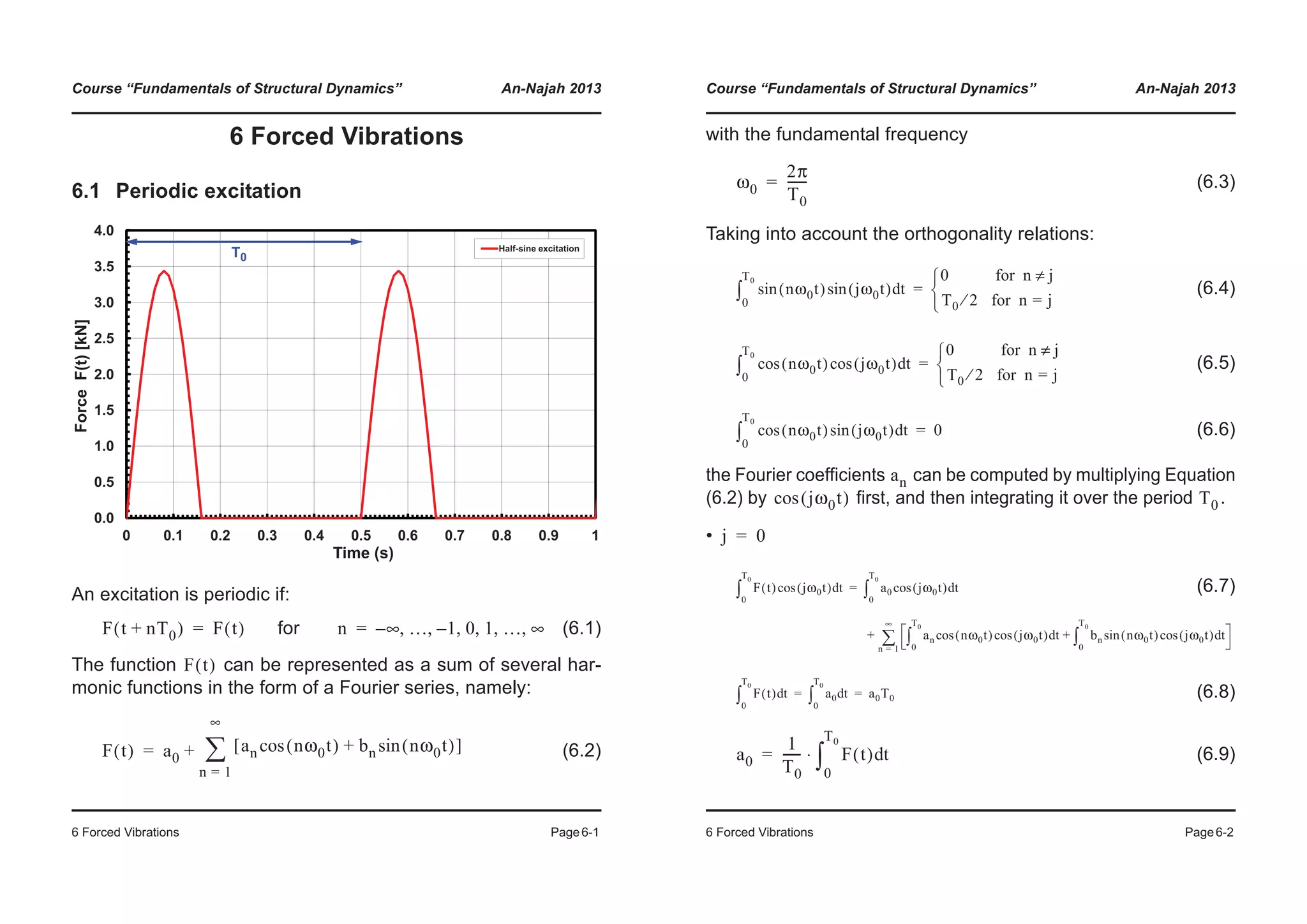 Course “Fundamentals of Structural Dynamics” An-Najah 2013
6 Forced Vibrations Page6-1
6 Forced Vibrations
6.1 Periodic excitation
An excitation is periodic if:
for (6.1)
The function can be represented as a sum of several har-
monic functions in the form of a Fourier series, namely:
(6.2)
1.5
2.0
2.5
3.0
3.5
4.0
ForceF(t)[kN]
Half-sine excitation
0.0
0.5
1.0
0 0.1 0.2 0.3 0.4 0.5 0.6 0.7 0.8 0.9 1
F
Time (s)
T0
F t nT0+( ) F t( )= n ∞– … 1– 0 1 … ∞, , , , , ,=
F t( )
F t( ) a0
an nω0t( )cos bn nω0t( )sin+[ ]
n 1=
∞
¦+=
Course “Fundamentals of Structural Dynamics” An-Najah 2013
6 Forced Vibrations Page6-2
with the fundamental frequency
(6.3)
Taking into account the orthogonality relations:
(6.4)
(6.5)
(6.6)
the Fourier coefficients can be computed by multiplying Equation
(6.2) by first, and then integrating it over the period .
•
(6.7)
(6.8)
(6.9)
ω0
2π
T0
------=
nω0t( ) jω0t( )sinsin td
0
T0
³
0 for n j≠
T0 2⁄ for n j=¯
®
­
=
nω0t( )cos jω0t( )cos td
0
T0
³
0 for n j≠
T0 2⁄ for n j=¯
®
­
=
nω0t( )cos jω0t( )sin td
0
T0
³ 0=
an
jω0t( )cos T0
j 0=
F t( ) jω0t( )cos td
0
T0
³ a0 jω0t( )cos td
0
T0
³
an nω0t( )cos jω0t( )cos td
0
T0
³ bn nω0t( )sin jω0t( )cos td
0
T0
³+
n 1=
∞
¦+
=
F t( ) td
0
T0
³ a0 td
0
T0
³ a0T0= =
a0
1
T0
------ F t( ) td
0
T0
³⋅=
 