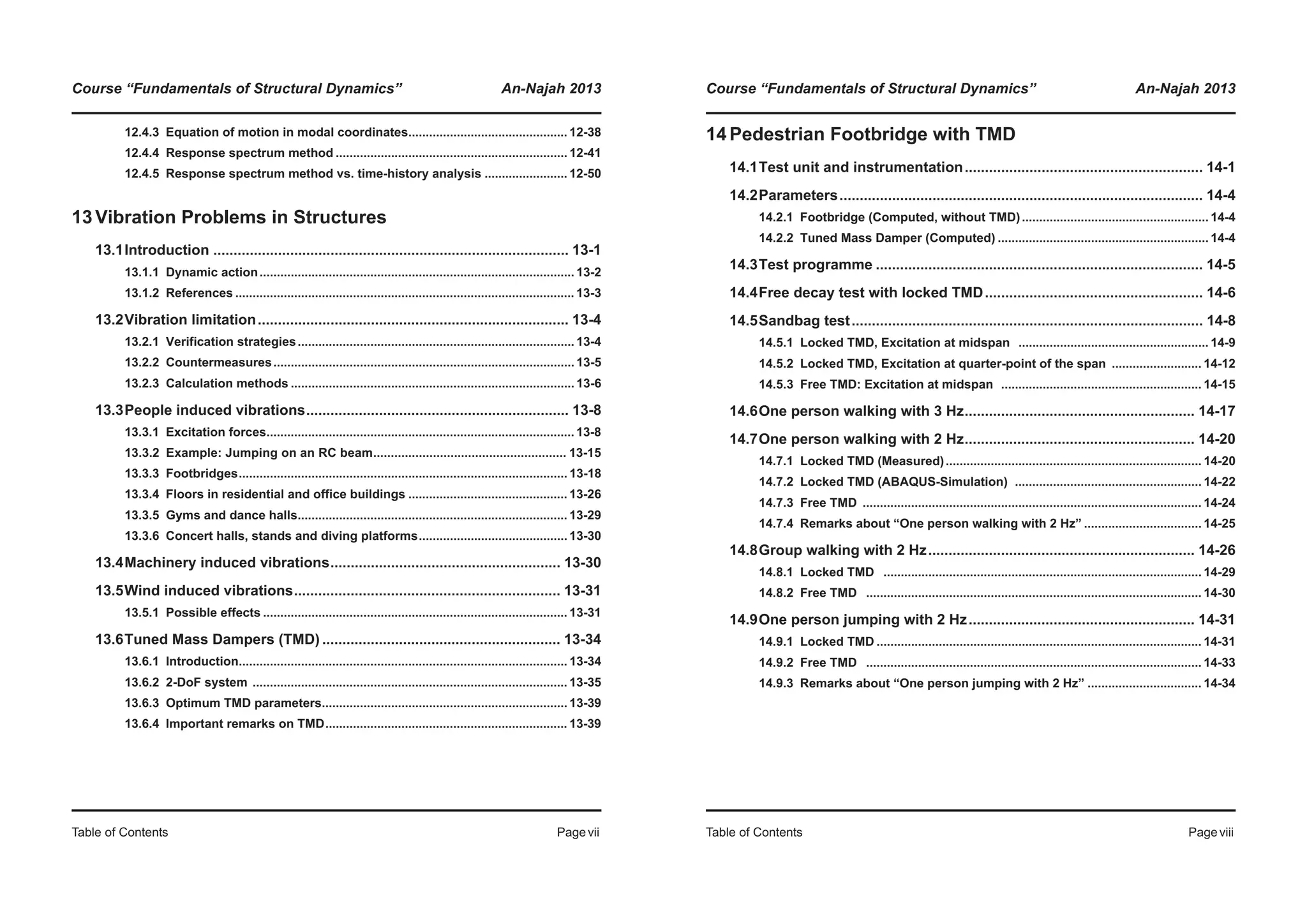 Course “Fundamentals of Structural Dynamics” An-Najah 2013
Table of Contents Pagevii
12.4.3 Equation of motion in modal coordinates.............................................. 12-38
12.4.4 Response spectrum method ................................................................... 12-41
12.4.5 Response spectrum method vs. time-history analysis ........................ 12-50
13Vibration Problems in Structures
13.1Introduction ........................................................................................ 13-1
13.1.1 Dynamic action........................................................................................... 13-2
13.1.2 References .................................................................................................. 13-3
13.2Vibration limitation............................................................................. 13-4
13.2.1 Verification strategies................................................................................ 13-4
13.2.2 Countermeasures....................................................................................... 13-5
13.2.3 Calculation methods .................................................................................. 13-6
13.3People induced vibrations................................................................. 13-8
13.3.1 Excitation forces......................................................................................... 13-8
13.3.2 Example: Jumping on an RC beam....................................................... 13-15
13.3.3 Footbridges............................................................................................... 13-18
13.3.4 Floors in residential and office buildings .............................................. 13-26
13.3.5 Gyms and dance halls.............................................................................. 13-29
13.3.6 Concert halls, stands and diving platforms........................................... 13-30
13.4Machinery induced vibrations......................................................... 13-30
13.5Wind induced vibrations.................................................................. 13-31
13.5.1 Possible effects ........................................................................................ 13-31
13.6Tuned Mass Dampers (TMD) ........................................................... 13-34
13.6.1 Introduction............................................................................................... 13-34
13.6.2 2-DoF system ........................................................................................... 13-35
13.6.3 Optimum TMD parameters....................................................................... 13-39
13.6.4 Important remarks on TMD...................................................................... 13-39
Course “Fundamentals of Structural Dynamics” An-Najah 2013
Table of Contents Pageviii
14Pedestrian Footbridge with TMD
14.1Test unit and instrumentation........................................................... 14-1
14.2Parameters.......................................................................................... 14-4
14.2.1 Footbridge (Computed, without TMD)...................................................... 14-4
14.2.2 Tuned Mass Damper (Computed) ............................................................. 14-4
14.3Test programme ................................................................................. 14-5
14.4Free decay test with locked TMD...................................................... 14-6
14.5Sandbag test....................................................................................... 14-8
14.5.1 Locked TMD, Excitation at midspan ....................................................... 14-9
14.5.2 Locked TMD, Excitation at quarter-point of the span .......................... 14-12
14.5.3 Free TMD: Excitation at midspan .......................................................... 14-15
14.6One person walking with 3 Hz......................................................... 14-17
14.7One person walking with 2 Hz......................................................... 14-20
14.7.1 Locked TMD (Measured).......................................................................... 14-20
14.7.2 Locked TMD (ABAQUS-Simulation) ...................................................... 14-22
14.7.3 Free TMD .................................................................................................. 14-24
14.7.4 Remarks about “One person walking with 2 Hz” .................................. 14-25
14.8Group walking with 2 Hz.................................................................. 14-26
14.8.1 Locked TMD ............................................................................................ 14-29
14.8.2 Free TMD ................................................................................................. 14-30
14.9One person jumping with 2 Hz........................................................ 14-31
14.9.1 Locked TMD .............................................................................................. 14-31
14.9.2 Free TMD ................................................................................................. 14-33
14.9.3 Remarks about “One person jumping with 2 Hz” ................................. 14-34
 