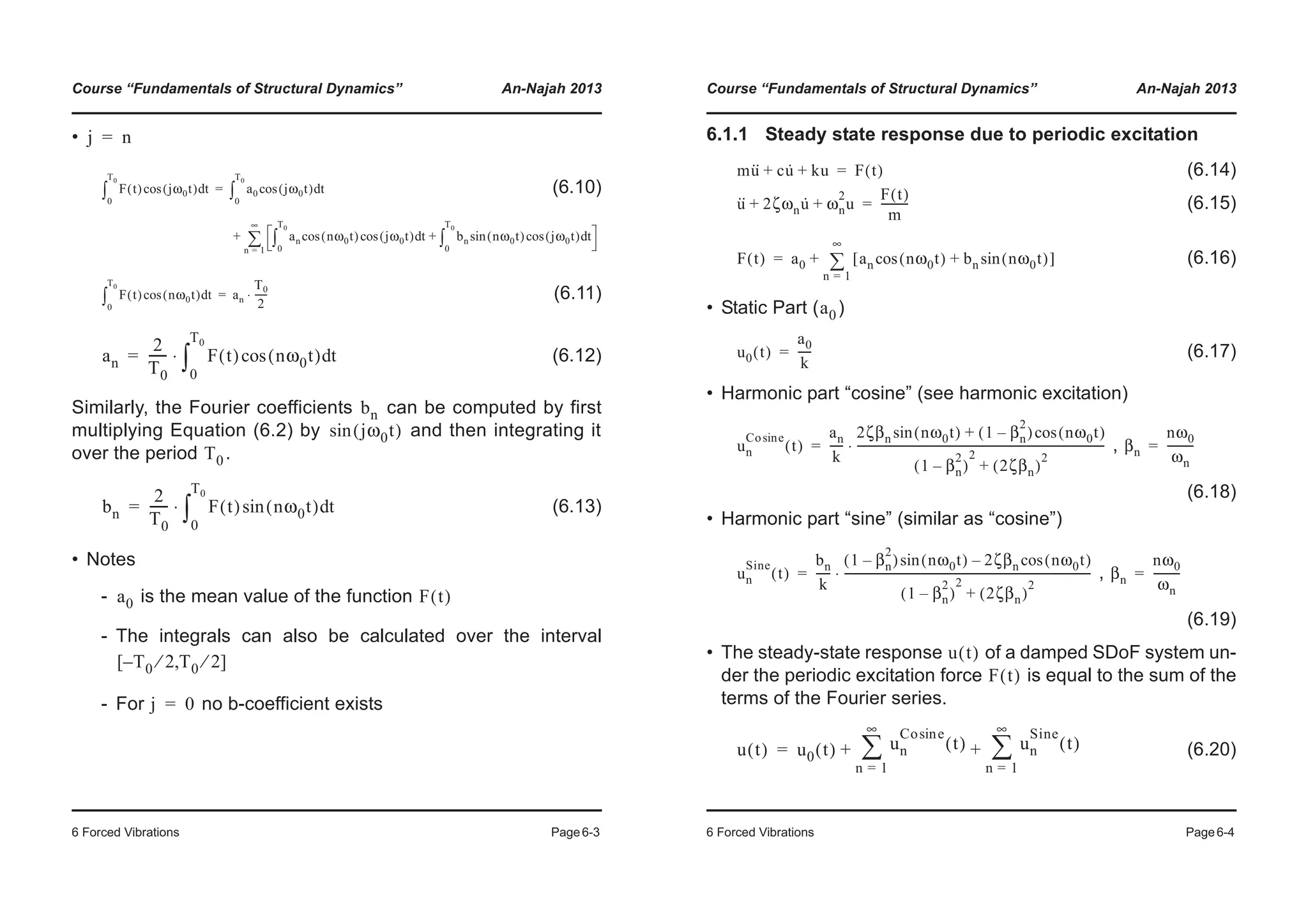 Course “Fundamentals of Structural Dynamics” An-Najah 2013
6 Forced Vibrations Page6-3
•
(6.10)
(6.11)
(6.12)
Similarly, the Fourier coefficients can be computed by first
multiplying Equation (6.2) by and then integrating it
over the period .
(6.13)
• Notes
- is the mean value of the function
- The integrals can also be calculated over the interval
- For no b-coefficient exists
j n=
F t( ) jω0t( )cos td
0
T0
³ a0 jω0t( )cos td
0
T0
³
an nω0t( )cos jω0t( )cos td
0
T0
³ bn nω0t( )sin jω0t( )cos td
0
T0
³+
n 1=
∞
¦+
=
F t( ) nω0t( )cos td
0
T0
³ an
T0
2
-----⋅=
an
2
T0
------ F t( ) nω0t( )cos td
0
T0
³⋅=
bn
jω0t( )sin
T0
bn
2
T0
------ F t( ) nω0t( )sin td
0
T0
³⋅=
a0 F t( )
T0 2⁄– T0 2⁄[ , ]
j 0=
Course “Fundamentals of Structural Dynamics” An-Najah 2013
6 Forced Vibrations Page6-4
6.1.1 Steady state response due to periodic excitation
(6.14)
(6.15)
(6.16)
• Static Part ( )
(6.17)
• Harmonic part “cosine” (see harmonic excitation)
,
(6.18)
• Harmonic part “sine” (similar as “cosine”)
,
(6.19)
• The steady-state response of a damped SDoF system un-
der the periodic excitation force is equal to the sum of the
terms of the Fourier series.
(6.20)
mu·· cu· ku+ + F t( )=
u·· 2ζωnu· ωn
2
u+ +
F t( )
m
----------=
F t( ) a0 an nω0t( )cos bn nω0t( )sin+[ ]
n 1=
∞
¦+=
a0
u0 t( )
a0
k
-----=
un
Co esin
t( )
an
k
-----
2ζβn nω0t( )sin 1 βn
2
–( ) nω0t( )cos+
1 βn
2
–( )
2
2ζβn( )
2
+
-----------------------------------------------------------------------------------------⋅= βn
nω0
ωn
---------=
un
Sine
t( )
bn
k
-----
1 βn
2
–( ) nω0t( )sin 2ζβn nω0t( )cos–
1 βn
2
–( )
2
2ζβn( )
2
+
-----------------------------------------------------------------------------------------⋅= βn
nω0
ωn
---------=
u t( )
F t( )
u t( ) u0 t( ) un
Co esin
t( )
n 1=
∞
¦ un
Sine
t( )
n 1=
∞
¦+ +=
 