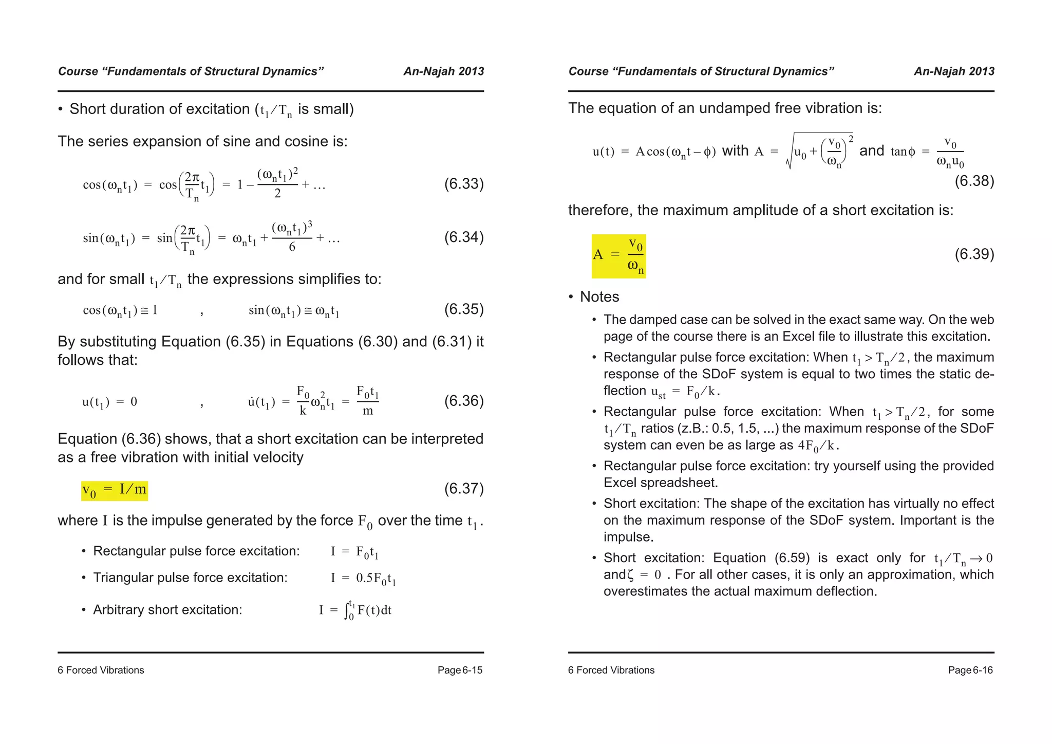 Course “Fundamentals of Structural Dynamics” An-Najah 2013
6 Forced Vibrations Page6-15
• Short duration of excitation ( is small)
The series expansion of sine and cosine is:
(6.33)
(6.34)
and for small the expressions simplifies to:
, (6.35)
By substituting Equation (6.35) in Equations (6.30) and (6.31) it
follows that:
, (6.36)
Equation (6.36) shows, that a short excitation can be interpreted
as a free vibration with initial velocity
(6.37)
where is the impulse generated by the force over the time .
• Rectangular pulse force excitation:
• Triangular pulse force excitation:
• Arbitrary short excitation:
t1 Tn⁄
ωnt1( )cos
2π
Tn
------t1© ¹
§ ·cos 1
ωnt1( )2
2
------------------– …+= =
ωnt1( )sin
2π
Tn
------t1© ¹
§ ·sin ωnt1
ωnt1( )3
6
------------------ …+ += =
t1 Tn⁄
ωnt1( )cos 1≅ ωnt1( )sin ωnt1≅
u t1( ) 0= u· t1( )
F0
k
-----ωn
2
t1
F0t1
m
----------= =
v0 I m⁄=
I F0 t1
I F0t1=
I 0.5F0t1=
I F t( ) td0
t1
³=
Course “Fundamentals of Structural Dynamics” An-Najah 2013
6 Forced Vibrations Page6-16
The equation of an undamped free vibration is:
with and
(6.38)
therefore, the maximum amplitude of a short excitation is:
(6.39)
• Notes
• The damped case can be solved in the exact same way. On the web
page of the course there is an Excel file to illustrate this excitation.
• Rectangular pulse force excitation: When , the maximum
response of the SDoF system is equal to two times the static de-
flection .
• Rectangular pulse force excitation: When , for some
ratios (z.B.: 0.5, 1.5, ...) the maximum response of the SDoF
system can even be as large as .
• Rectangular pulse force excitation: try yourself using the provided
Excel spreadsheet.
• Short excitation: The shape of the excitation has virtually no effect
on the maximum response of the SDoF system. Important is the
impulse.
• Short excitation: Equation (6.59) is exact only for
and . For all other cases, it is only an approximation, which
overestimates the actual maximum deflection.
u t( ) A ωnt φ–( )cos= A u0
v0
ωn
------
© ¹
§ ·
2
+= φtan
v0
ωnu0
------------=
A
v0
ωn
------=
t1 Tn 2⁄>
ust F0 k⁄=
t1 Tn 2⁄>
t1 Tn⁄
4F0 k⁄
t1 Tn⁄ 0→
ζ 0=
 