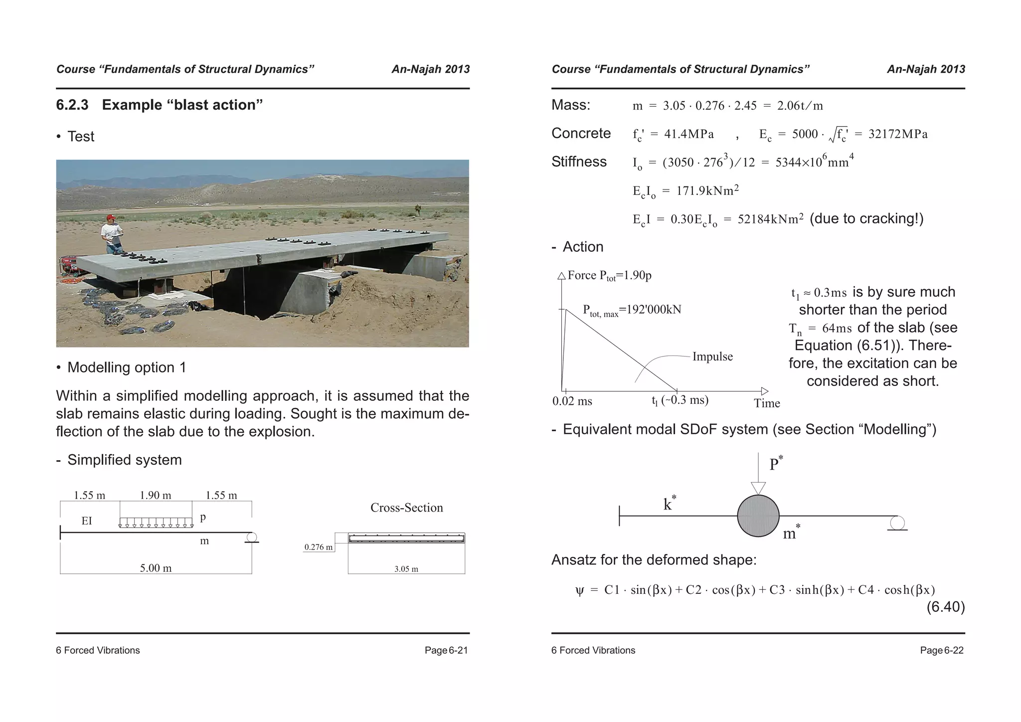 Course “Fundamentals of Structural Dynamics” An-Najah 2013
6 Forced Vibrations Page6-21
6.2.3 Example “blast action”
• Test
• Modelling option 1
Within a simplified modelling approach, it is assumed that the
slab remains elastic during loading. Sought is the maximum de-
flection of the slab due to the explosion.
- Simplified system
Cross-Section
Course “Fundamentals of Structural Dynamics” An-Najah 2013
6 Forced Vibrations Page6-22
Mass:
Concrete ,
Stiffness
(due to cracking!)
- Action
- Equivalent modal SDoF system (see Section “Modelling”)
Ansatz for the deformed shape:
(6.40)
is by sure much
shorter than the period
of the slab (see
Equation (6.51)). There-
fore, the excitation can be
considered as short.
m 3.05 0.276 2.45⋅ ⋅ 2.06t m⁄= =
fc' 41.4MPa= Ec 5000 fc'⋅ 32172MPa= =
Io 3050 276
3
⋅( ) 12⁄ 5344
6
×10 mm
4
= =
EcIo 171.9kNm2=
EcI 0.30EcIo 52184kNm2= =
t1 0.3ms≈
Tn 64ms=
ψ C1 βx( )sin⋅ C2 βx( )cos⋅ C3 h βx( )sin⋅ C4 h βx( )cos⋅+ + +=
 