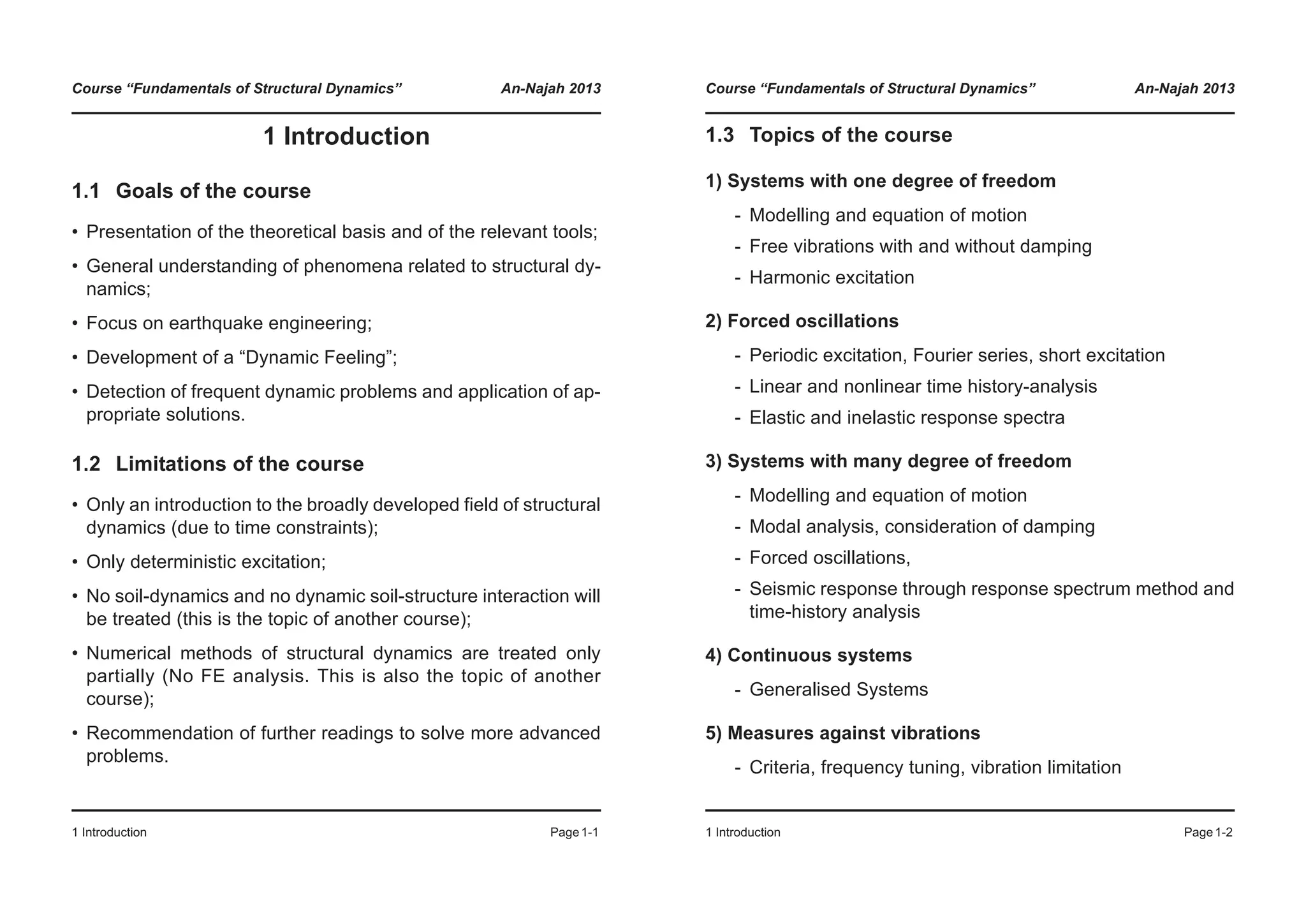 Course “Fundamentals of Structural Dynamics” An-Najah 2013
1 Introduction Page1-1
1 Introduction
1.1 Goals of the course
• Presentation of the theoretical basis and of the relevant tools;
• General understanding of phenomena related to structural dy-
namics;
• Focus on earthquake engineering;
• Development of a “Dynamic Feeling”;
• Detection of frequent dynamic problems and application of ap-
propriate solutions.
1.2 Limitations of the course
• Only an introduction to the broadly developed field of structural
dynamics (due to time constraints);
• Only deterministic excitation;
• No soil-dynamics and no dynamic soil-structure interaction will
be treated (this is the topic of another course);
• Numerical methods of structural dynamics are treated only
partially (No FE analysis. This is also the topic of another
course);
• Recommendation of further readings to solve more advanced
problems.
Course “Fundamentals of Structural Dynamics” An-Najah 2013
1 Introduction Page1-2
1.3 Topics of the course
1) Systems with one degree of freedom
- Modelling and equation of motion
- Free vibrations with and without damping
- Harmonic excitation
2) Forced oscillations
- Periodic excitation, Fourier series, short excitation
- Linear and nonlinear time history-analysis
- Elastic and inelastic response spectra
3) Systems with many degree of freedom
- Modelling and equation of motion
- Modal analysis, consideration of damping
- Forced oscillations,
- Seismic response through response spectrum method and
time-history analysis
4) Continuous systems
- Generalised Systems
5) Measures against vibrations
- Criteria, frequency tuning, vibration limitation
 