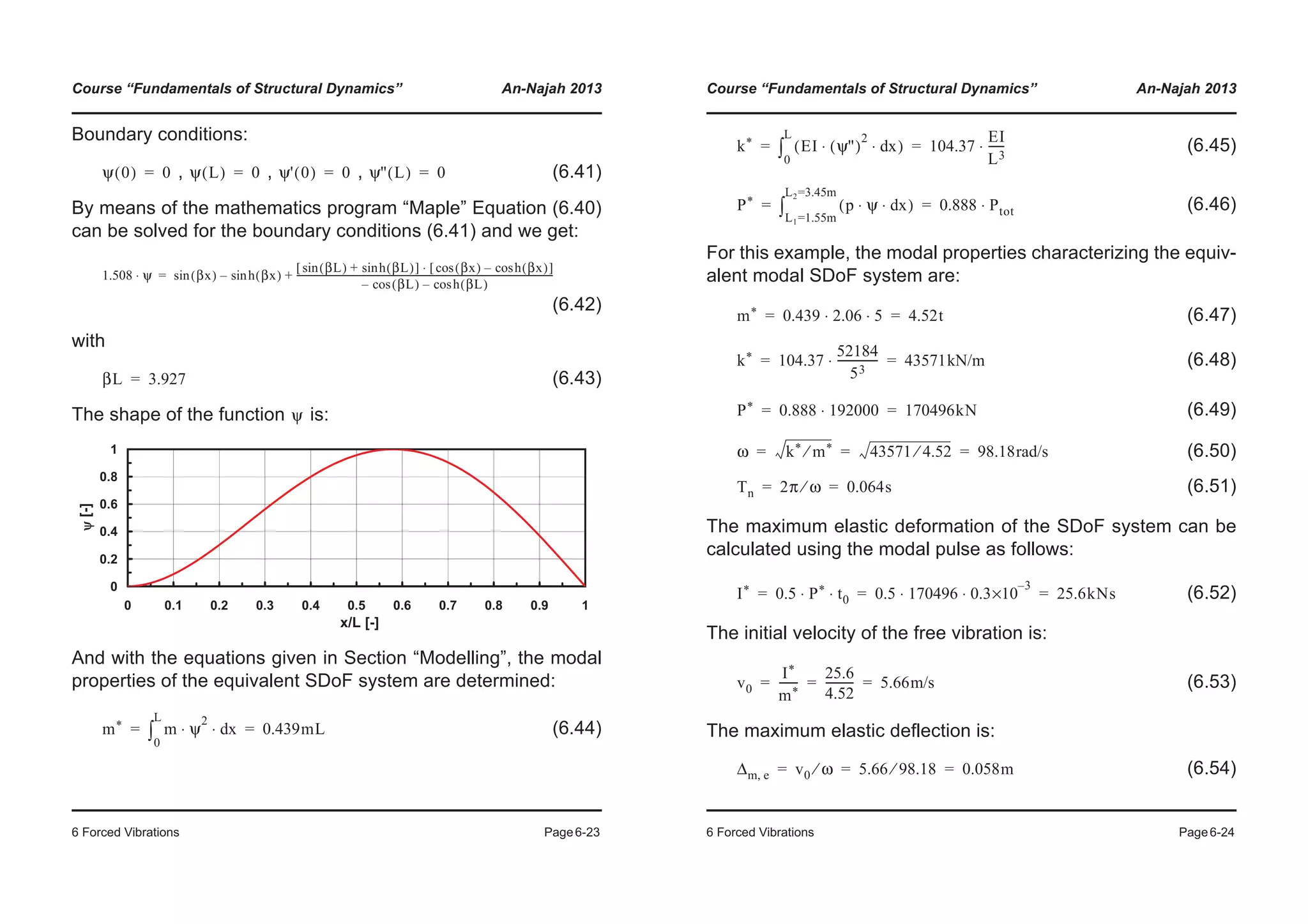 Course “Fundamentals of Structural Dynamics” An-Najah 2013
6 Forced Vibrations Page6-23
Boundary conditions:
, , , (6.41)
By means of the mathematics program “Maple” Equation (6.40)
can be solved for the boundary conditions (6.41) and we get:
(6.42)
with
(6.43)
The shape of the function is:
And with the equations given in Section “Modelling”, the modal
properties of the equivalent SDoF system are determined:
(6.44)
ψ 0( ) 0= ψ L( ) 0= ψ' 0( ) 0= ψ'' L( ) 0=
1.508 ψ⋅ βx( )sin h βx( )sin–
βL( )sin h βL( )sin+[ ] βx( )cos h βx( )cos–[ ]⋅
βL( )cos– h βL( )cos–
------------------------------------------------------------------------------------------------------------------+=
βL 3.927=
ψ
0
0.2
0.4
0.6
0.8
1
0 0.1 0.2 0.3 0.4 0.5 0.6 0.7 0.8 0.9 1
x/L [-]
[-]
m* m ψ
2
xd⋅ ⋅
0
L
³ 0.439mL= =
Course “Fundamentals of Structural Dynamics” An-Najah 2013
6 Forced Vibrations Page6-24
(6.45)
(6.46)
For this example, the modal properties characterizing the equiv-
alent modal SDoF system are:
(6.47)
(6.48)
(6.49)
(6.50)
(6.51)
The maximum elastic deformation of the SDoF system can be
calculated using the modal pulse as follows:
(6.52)
The initial velocity of the free vibration is:
(6.53)
The maximum elastic deflection is:
(6.54)
k* EI ψ''( )
2
xd⋅ ⋅( )
0
L
³ 104.37
EI
L3
------⋅= =
P* p ψ xd⋅ ⋅( )
L1=1.55m
L2=3.45m
³ 0.888 Ptot⋅= =
m* 0.439 2.06 5⋅ ⋅ 4.52t= =
k* 104.37
52184
53
---------------⋅ 43571kN/m= =
P* 0.888 192000⋅ 170496kN= =
ω k* m*⁄ 43571 4.52⁄ 98.18rad/s= = =
Tn 2π ω⁄ 0.064s= =
I* 0.5 P* t0⋅ ⋅ 0.5 170496 0.3
3–
×10⋅ ⋅ 25.6kNs= = =
v0
I*
m*
-------
25.6
4.52
---------- 5.66m/s= = =
Δm e, v0 ω⁄ 5.66 98.18⁄ 0.058m= = =
 
