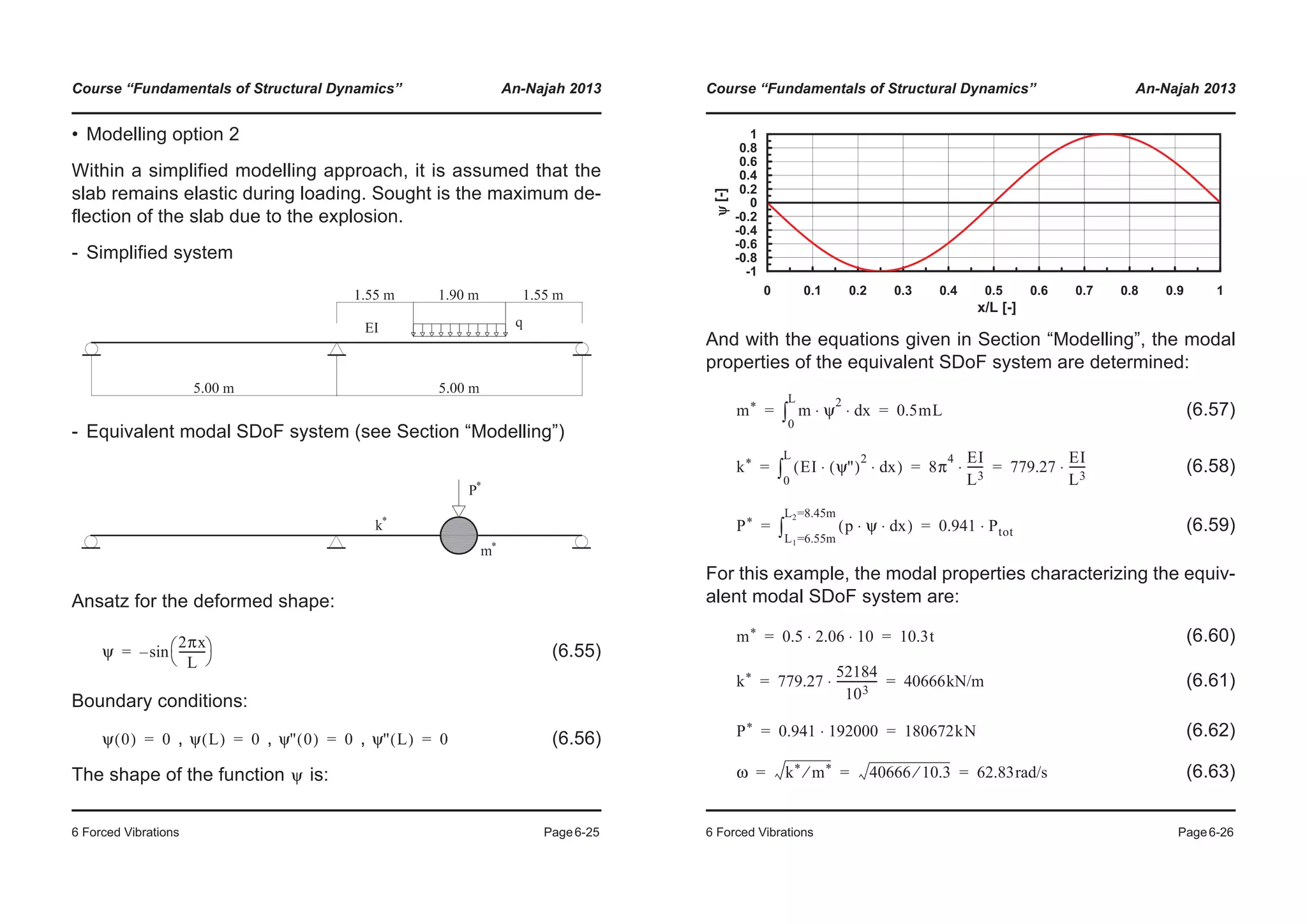 Course “Fundamentals of Structural Dynamics” An-Najah 2013
6 Forced Vibrations Page6-25
• Modelling option 2
Within a simplified modelling approach, it is assumed that the
slab remains elastic during loading. Sought is the maximum de-
flection of the slab due to the explosion.
- Simplified system
- Equivalent modal SDoF system (see Section “Modelling”)
Ansatz for the deformed shape:
(6.55)
Boundary conditions:
, , , (6.56)
The shape of the function is:
ψ
2πx
L
----------
© ¹
§ ·sin–=
ψ 0( ) 0= ψ L( ) 0= ψ'' 0( ) 0= ψ'' L( ) 0=
ψ
Course “Fundamentals of Structural Dynamics” An-Najah 2013
6 Forced Vibrations Page6-26
And with the equations given in Section “Modelling”, the modal
properties of the equivalent SDoF system are determined:
(6.57)
(6.58)
(6.59)
For this example, the modal properties characterizing the equiv-
alent modal SDoF system are:
(6.60)
(6.61)
(6.62)
(6.63)
-1
-0.8
-0.6
-0.4
-0.2
0
0.2
0.4
0.6
0.8
1
0 0.1 0.2 0.3 0.4 0.5 0.6 0.7 0.8 0.9 1
x/L [-]
ψ[-]
m* m ψ
2
xd⋅ ⋅
0
L
³ 0.5mL= =
k* EI ψ''( )
2
xd⋅ ⋅( )
0
L
³ 8π
4 EI
L3
------⋅ 779.27
EI
L3
------⋅= = =
P* p ψ xd⋅ ⋅( )
L1=6.55m
L2=8.45m
³ 0.941 Ptot⋅= =
m* 0.5 2.06 10⋅ ⋅ 10.3t= =
k* 779.27
52184
103
---------------⋅ 40666kN/m= =
P* 0.941 192000⋅ 180672kN= =
ω k* m*⁄ 40666 10.3⁄ 62.83rad/s= = =
 