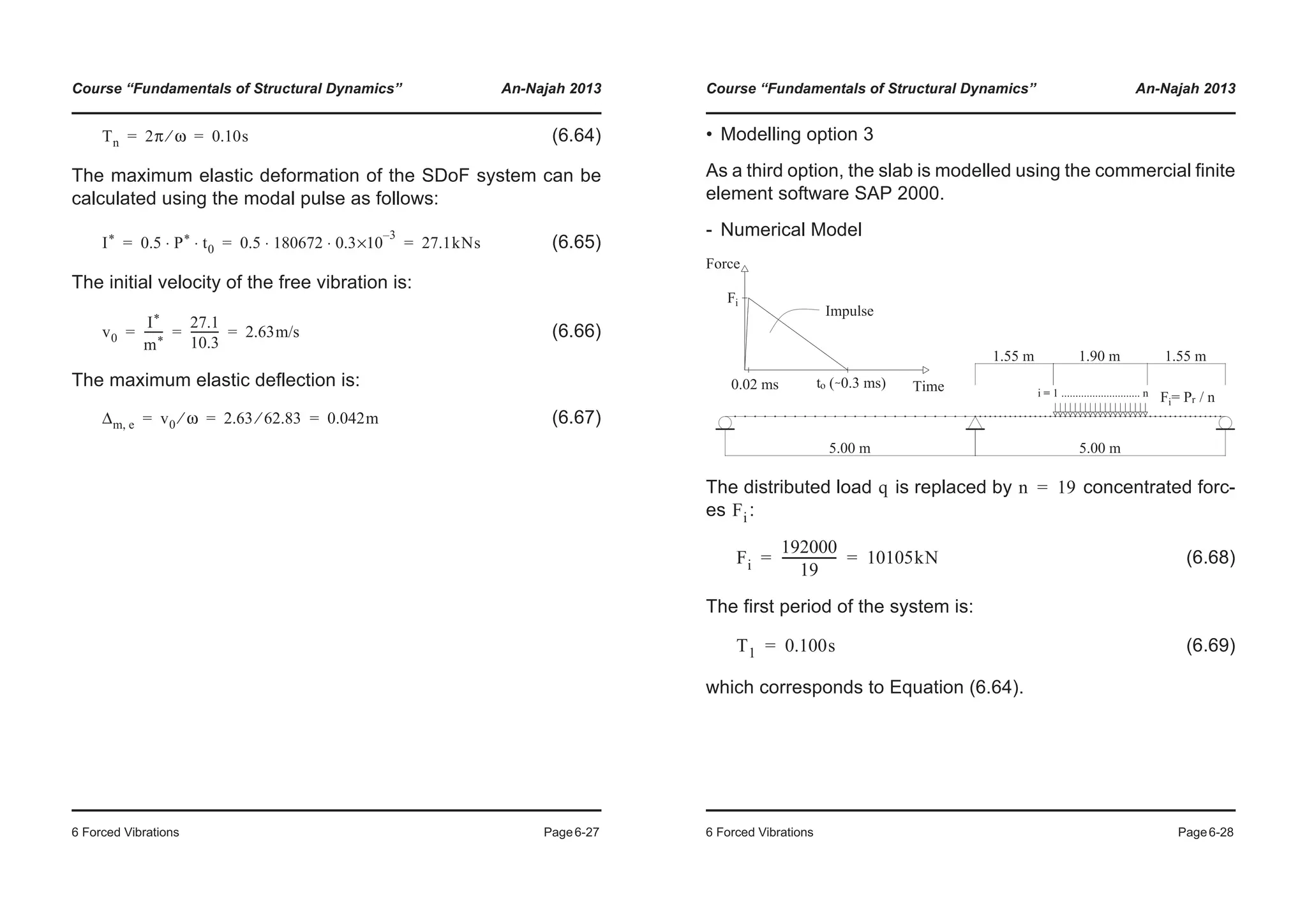 Course “Fundamentals of Structural Dynamics” An-Najah 2013
6 Forced Vibrations Page6-27
(6.64)
The maximum elastic deformation of the SDoF system can be
calculated using the modal pulse as follows:
(6.65)
The initial velocity of the free vibration is:
(6.66)
The maximum elastic deflection is:
(6.67)
Tn 2π ω⁄ 0.10s= =
I* 0.5 P* t0⋅ ⋅ 0.5 180672 0.3
3–
×10⋅ ⋅ 27.1kNs= = =
v0
I*
m*
-------
27.1
10.3
---------- 2.63m/s= = =
Δm e, v0 ω⁄ 2.63 62.83⁄ 0.042m= = =
Course “Fundamentals of Structural Dynamics” An-Najah 2013
6 Forced Vibrations Page6-28
• Modelling option 3
As a third option, the slab is modelled using the commercial finite
element software SAP 2000.
- Numerical Model
The distributed load is replaced by concentrated forc-
es :
(6.68)
The first period of the system is:
(6.69)
which corresponds to Equation (6.64).
q n 19=
Fi
Fi
192000
19
------------------ 10105kN= =
T1 0.100s=
 