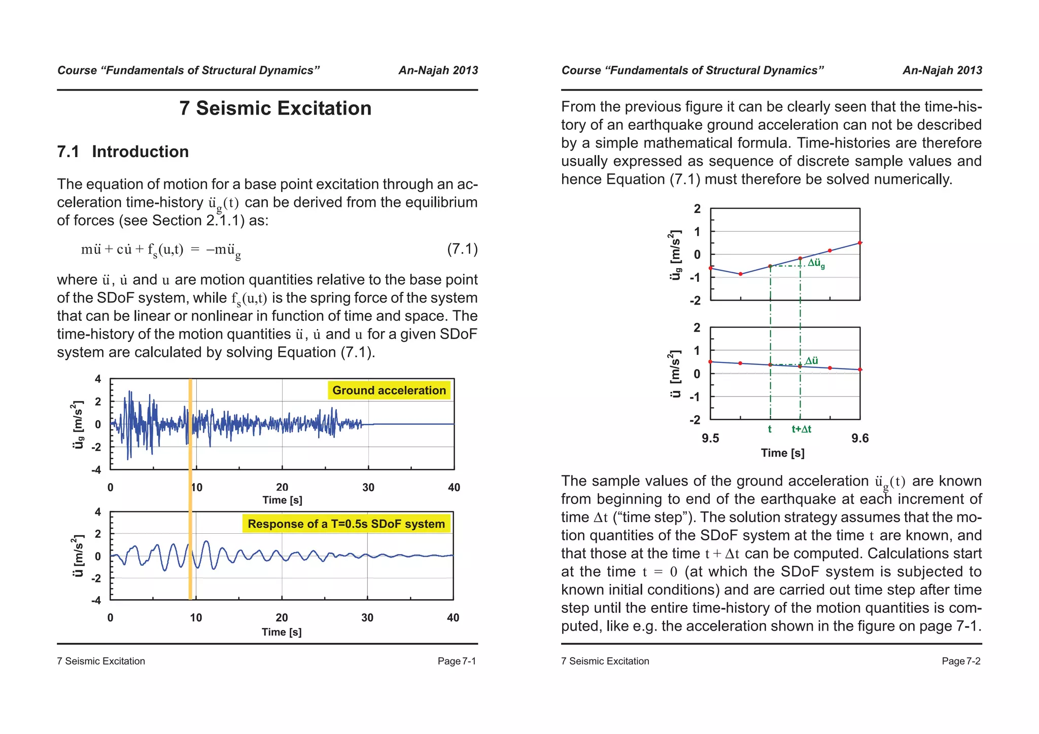 Course “Fundamentals of Structural Dynamics” An-Najah 2013
7 Seismic Excitation Page7-1
7 Seismic Excitation
7.1 Introduction
The equation of motion for a base point excitation through an ac-
celeration time-history can be derived from the equilibrium
of forces (see Section 2.1.1) as:
(7.1)
where , and are motion quantities relative to the base point
of the SDoF system, while is the spring force of the system
that can be linear or nonlinear in function of time and space. The
time-history of the motion quantities , and for a given SDoF
system are calculated by solving Equation (7.1).
u··
g t( )
mu·· cu· fs u t( , )+ + mu··
g–=
u·· u· u
fs u t( , )
u·· u· u
-4
-2
0
2
4
0 10 20 30 40
Zeit [s]
xg[m/s
2
]
-4
-2
0
2
4
0 10 20 30 40
Zeit [s]
x[m/s
2
]
Ground acceleration
Response of a T=0.5s SDoF system
Time [s]
Time [s]
üü
Course “Fundamentals of Structural Dynamics” An-Najah 2013
7 Seismic Excitation Page7-2
From the previous figure it can be clearly seen that the time-his-
tory of an earthquake ground acceleration can not be described
by a simple mathematical formula. Time-histories are therefore
usually expressed as sequence of discrete sample values and
hence Equation (7.1) must therefore be solved numerically.
The sample values of the ground acceleration are known
from beginning to end of the earthquake at each increment of
time (“time step”). The solution strategy assumes that the mo-
tion quantities of the SDoF system at the time are known, and
that those at the time can be computed. Calculations start
at the time (at which the SDoF system is subjected to
known initial conditions) and are carried out time step after time
step until the entire time-history of the motion quantities is com-
puted, like e.g. the acceleration shown in the figure on page 7-1.
-2
-1
0
1
2
9.5 9.6
Zeit [s]
xg[m/s2
]
-2
-1
0
1
2
9.5 9.6
Zeit [s]
x[m/s2
]
t t+Δt
Δüg
Δü
Time [s]
üü
u··
g t( )
Δt
t
t Δt+
t 0=
 