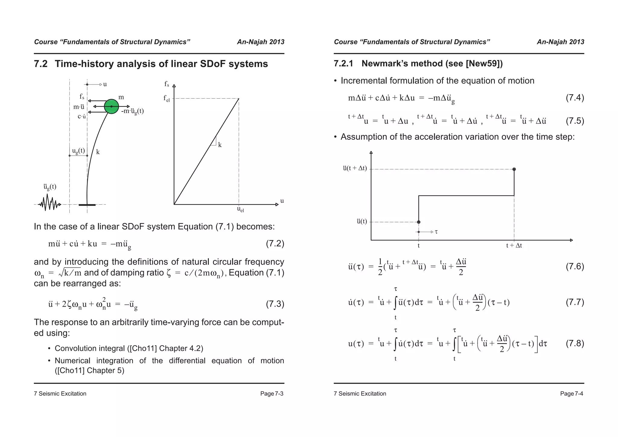 Course “Fundamentals of Structural Dynamics” An-Najah 2013
7 Seismic Excitation Page7-3
7.2 Time-history analysis of linear SDoF systems
In the case of a linear SDoF system Equation (7.1) becomes:
(7.2)
and by introducing the definitions of natural circular frequency
and of damping ratio , Equation (7.1)
can be rearranged as:
(7.3)
The response to an arbitrarily time-varying force can be comput-
ed using:
• Convolution integral ([Cho11] Chapter 4.2)
• Numerical integration of the differential equation of motion
([Cho11] Chapter 5)
mu·· cu· ku+ + mu··
g–=
ωn k m⁄= ζ c 2mωn( )⁄=
u·· 2ζωnu ωn
2
u+ + u··
g–=
Course “Fundamentals of Structural Dynamics” An-Najah 2013
7 Seismic Excitation Page7-4
7.2.1 Newmark’s method (see [New59])
• Incremental formulation of the equation of motion
(7.4)
, , (7.5)
• Assumption of the acceleration variation over the time step:
(7.6)
(7.7)
(7.8)
mΔu·· cΔu· kΔu+ + mΔu··
g–=
u
t Δt+
u
t
Δu+= u·t Δt+
u·t
Δu·+= u··t Δt+
u··t
Δu··+=
u·· τ( )
1
2
--- u··t
u··t Δt+
+( ) u··t Δu··
2
-------+= =
u· τ( ) u·t
u·· τ( ) τd
t
τ
³+ u·t
u··t Δu··
2
-------+
© ¹
§ · τ t–( )+= =
u τ( ) u
t
u· τ( ) τd
t
τ
³+ u
t
u·t
u··t Δu··
2
-------+
© ¹
§ · τ t–( )+ τd
t
τ
³+= =
 