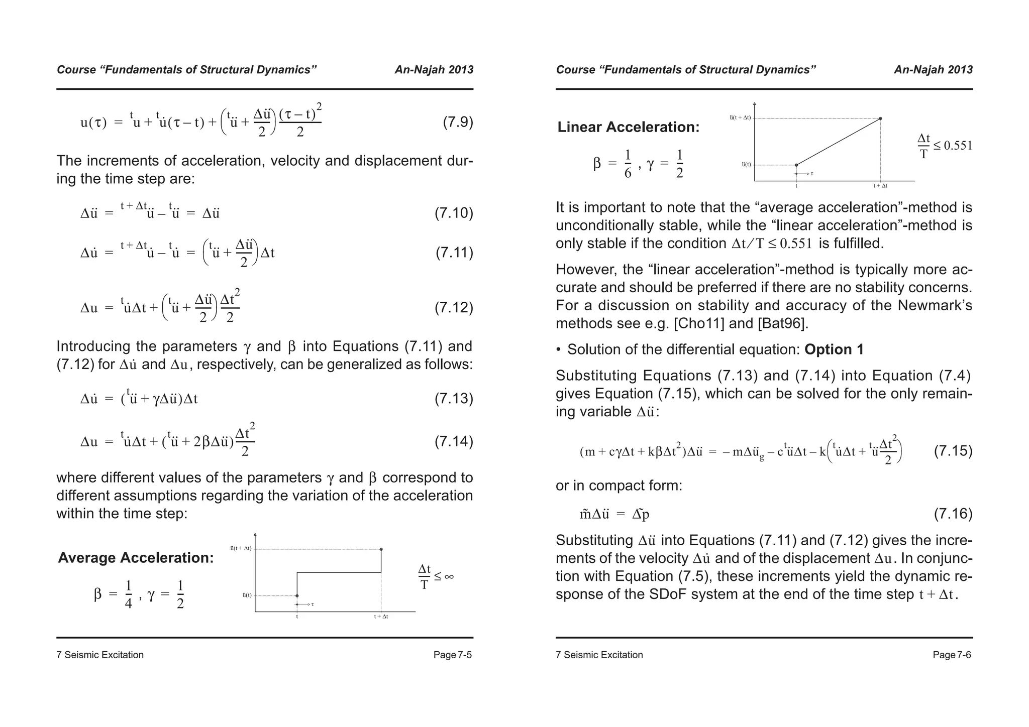 Course “Fundamentals of Structural Dynamics” An-Najah 2013
7 Seismic Excitation Page7-5
(7.9)
The increments of acceleration, velocity and displacement dur-
ing the time step are:
(7.10)
(7.11)
(7.12)
Introducing the parameters and into Equations (7.11) and
(7.12) for and , respectively, can be generalized as follows:
(7.13)
(7.14)
where different values of the parameters and correspond to
different assumptions regarding the variation of the acceleration
within the time step:
Average Acceleration:
,
u τ( ) u
t
u·t
τ t–( ) u··t Δu··
2
-------+
© ¹
§ · τ t–( )
2
2
-----------------+ +=
Δu·· u··t Δt+
u··t
– Δu··= =
Δu· u·t Δt+
u·t
– u··t Δu··
2
-------+
© ¹
§ · Δt= =
Δu u·t
Δt u··t Δu··
2
-------+
© ¹
§ · Δt
2
2
--------+=
γ β
Δu· Δu
Δu· u··t
γΔu··+( )Δt=
Δu u·t
Δt u··t
2βΔu··+( )
Δt
2
2
--------+=
γ β
β
1
4
---= γ
1
2
---=
Δt
T
----- ∞≤
Course “Fundamentals of Structural Dynamics” An-Najah 2013
7 Seismic Excitation Page7-6
It is important to note that the “average acceleration”-method is
unconditionally stable, while the “linear acceleration”-method is
only stable if the condition is fulfilled.
However, the “linear acceleration”-method is typically more ac-
curate and should be preferred if there are no stability concerns.
For a discussion on stability and accuracy of the Newmark’s
methods see e.g. [Cho11] and [Bat96].
• Solution of the differential equation: Option 1
Substituting Equations (7.13) and (7.14) into Equation (7.4)
gives Equation (7.15), which can be solved for the only remain-
ing variable :
(7.15)
or in compact form:
(7.16)
Substituting into Equations (7.11) and (7.12) gives the incre-
ments of the velocity and of the displacement . In conjunc-
tion with Equation (7.5), these increments yield the dynamic re-
sponse of the SDoF system at the end of the time step .
Linear Acceleration:
,β
1
6
---= γ
1
2
---=
Δt
T
----- 0.551≤
Δt T⁄ 0.551≤
Δu··
m cγΔt kβΔt
2
+ +( )Δu·· mΔu··
g– c u··t
Δt– k u·t
Δt u··t Δt
2
2
--------+
© ¹
§ ·–=
m˜ Δu·· Δp˜=
Δu··
Δu· Δu
t Δt+
 