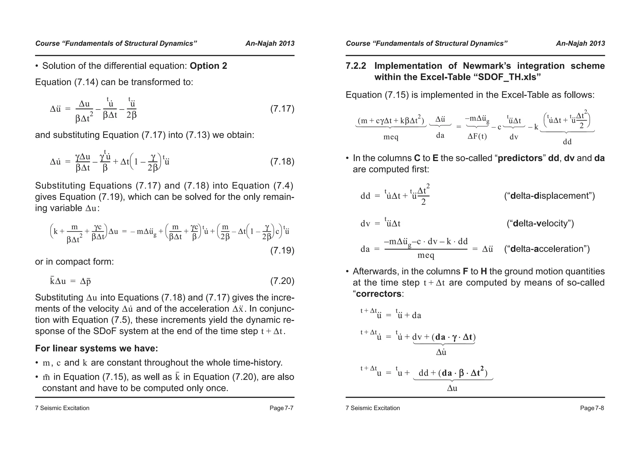 Course “Fundamentals of Structural Dynamics” An-Najah 2013
7 Seismic Excitation Page7-7
• Solution of the differential equation: Option 2
Equation (7.14) can be transformed to:
(7.17)
and substituting Equation (7.17) into (7.13) we obtain:
(7.18)
Substituting Equations (7.17) and (7.18) into Equation (7.4)
gives Equation (7.19), which can be solved for the only remain-
ing variable :
(7.19)
or in compact form:
(7.20)
Substituting into Equations (7.18) and (7.17) gives the incre-
ments of the velocity and of the acceleration . In conjunc-
tion with Equation (7.5), these increments yield the dynamic re-
sponse of the SDoF system at the end of the time step .
For linear systems we have:
• , and are constant throughout the whole time-history.
• in Equation (7.15), as well as in Equation (7.20), are also
constant and have to be computed only once.
Δu·· Δu
βΔt
2
-----------
u·t
βΔt
---------–
u··t
2β
------–=
Δu· γΔu
βΔt
---------
γ u·t
β
------- Δt 1
γ
2β
------–
© ¹
§ · u··t
+–=
Δu
k
m
βΔt
2
-----------
γc
βΔt
---------+ +
© ¹
§ · Δu mΔu··
g–
m
βΔt
---------
γc
β
-----+
© ¹
§ · u·t m
2β
------ Δt 1
γ
2β
------–
© ¹
§ · c–
© ¹
§ · u··t
+ +=
kΔu Δp=
Δu
Δu· Δx··
t Δt+
m c k
m˜ k
Course “Fundamentals of Structural Dynamics” An-Najah 2013
7 Seismic Excitation Page7-8
7.2.2 Implementation of Newmark’s integration scheme
within the Excel-Table “SDOF_TH.xls”
Equation (7.15) is implemented in the Excel-Table as follows:
• In the columns C to E the so-called “predictors” dd, dv and da
are computed first:
(“delta-displacement”)
(“delta-velocity”)
(“delta-acceleration”)
• Afterwards, in the columns F to H the ground motion quantities
at the time step are computed by means of so-called
“correctors:
m cγΔt kβΔt
2
+ +( )
meq
Δu··
da
mΔu··
g–
ΔF t( )
c
u··t
Δt
dv
– k
u·t
Δt u··t Δt
2
2
--------+
© ¹
§ ·
dd
–=
­
°
°
°
®
°
°
°
¯
­
®
¯
­
®
¯
­
®
¯
­
°
°
®
°
°
¯
dd u·t
Δt u··t Δt
2
2
--------+=
dv u··t
Δt=
da
mΔu··
g– c dv⋅– k dd⋅–
meq
------------------------------------------------------ Δu··= =
t Δt+
u··t Δt+
u··t
da+=
u·t Δt+
u·t
dv da γ Δt⋅ ⋅( )++=
­
°
°
®
°
°
¯
Δu
u
t Δt+
u
t
dd da β Δt
2
⋅ ⋅( )++=
­
°
°
°
®
°
°
°
¯
Δu
 