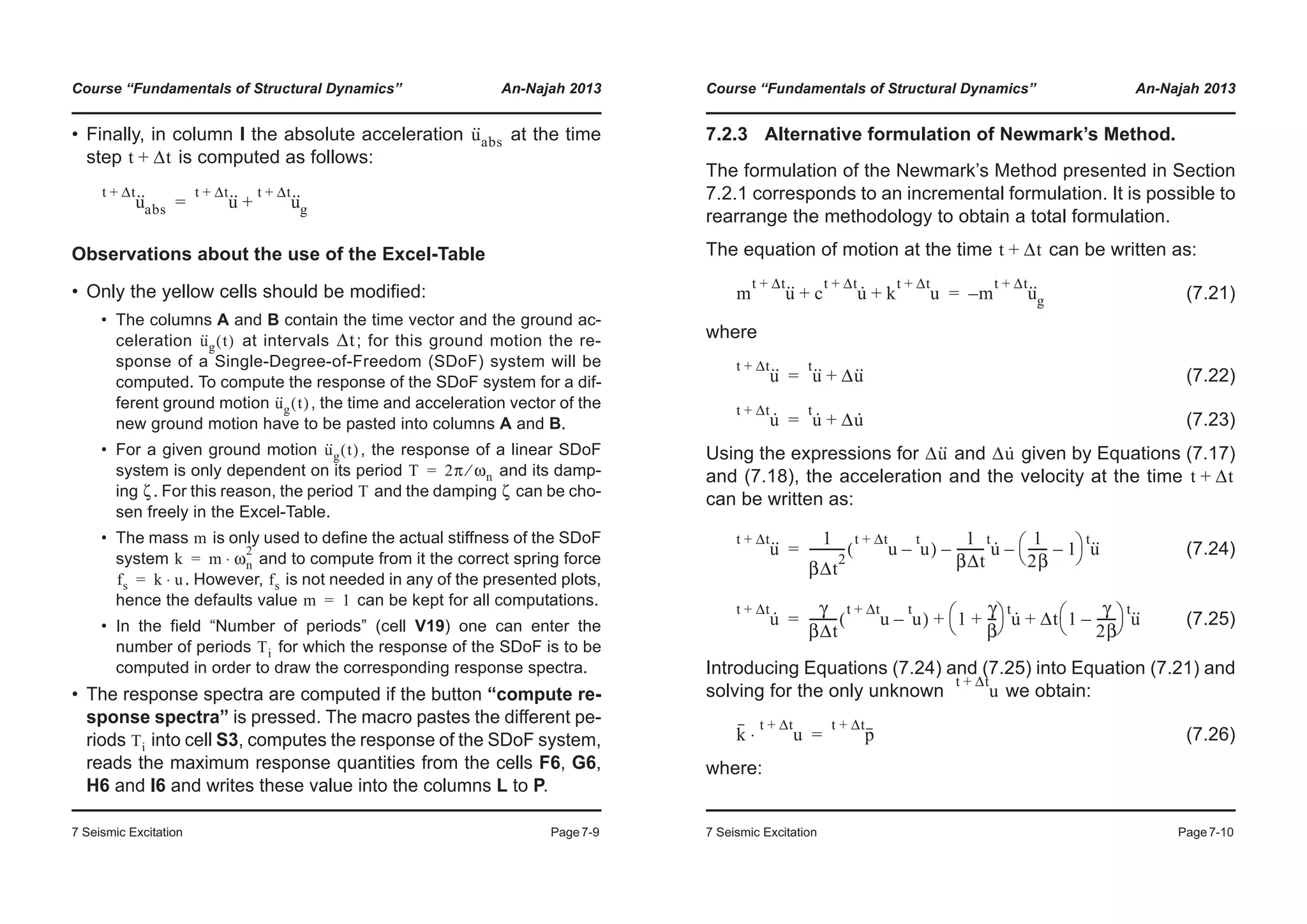 Course “Fundamentals of Structural Dynamics” An-Najah 2013
7 Seismic Excitation Page7-9
• Finally, in column I the absolute acceleration at the time
step is computed as follows:
Observations about the use of the Excel-Table
• Only the yellow cells should be modified:
• The columns A and B contain the time vector and the ground ac-
celeration at intervals ; for this ground motion the re-
sponse of a Single-Degree-of-Freedom (SDoF) system will be
computed. To compute the response of the SDoF system for a dif-
ferent ground motion , the time and acceleration vector of the
new ground motion have to be pasted into columns A and B.
• For a given ground motion , the response of a linear SDoF
system is only dependent on its period and its damp-
ing . For this reason, the period and the damping can be cho-
sen freely in the Excel-Table.
• The mass is only used to define the actual stiffness of the SDoF
system and to compute from it the correct spring force
. However, is not needed in any of the presented plots,
hence the defaults value can be kept for all computations.
• In the field “Number of periods” (cell V19) one can enter the
number of periods for which the response of the SDoF is to be
computed in order to draw the corresponding response spectra.
• The response spectra are computed if the button “compute re-
sponse spectra” is pressed. The macro pastes the different pe-
riods into cell S3, computes the response of the SDoF system,
reads the maximum response quantities from the cells F6, G6,
H6 and I6 and writes these value into the columns L to P.
u··
abs
t Δt+
u··t Δt+
abs u··t Δt+
u··t Δt+
g+=
u··
g t( ) Δt
u··
g t( )
u··
g t( )
T 2π ωn⁄=
ζ T ζ
m
k m ωn
2
⋅=
fs k u⋅= fs
m 1=
Ti
Ti
Course “Fundamentals of Structural Dynamics” An-Najah 2013
7 Seismic Excitation Page7-10
7.2.3 Alternative formulation of Newmark’s Method.
The formulation of the Newmark’s Method presented in Section
7.2.1 corresponds to an incremental formulation. It is possible to
rearrange the methodology to obtain a total formulation.
The equation of motion at the time can be written as:
(7.21)
where
(7.22)
(7.23)
Using the expressions for and given by Equations (7.17)
and (7.18), the acceleration and the velocity at the time
can be written as:
(7.24)
(7.25)
Introducing Equations (7.24) and (7.25) into Equation (7.21) and
solving for the only unknown we obtain:
(7.26)
where:
t Δt+
m u··t Δt+
c u·t Δt+
k u
t Δt+
+ + m u··t Δt+
g–=
u··t Δt+
u··t
Δu··+=
u·t Δt+
u·t
Δu·+=
Δu·· Δu·
t Δt+
u··t Δt+ 1
βΔt
2
----------- u
t Δt+
u
t
–( )
1
βΔt
--------- u·t
–
1
2β
------ 1–
© ¹
§ · u··t
–=
u·t Δt+ γ
βΔt
--------- u
t Δt+
u
t
–( ) 1
γ
β
---+
© ¹
§ · u·t
Δt 1
γ
2β
------–
© ¹
§ · u··t
+ +=
u
t Δt+
k u
t Δt+
⋅ p
t Δt+
=
 