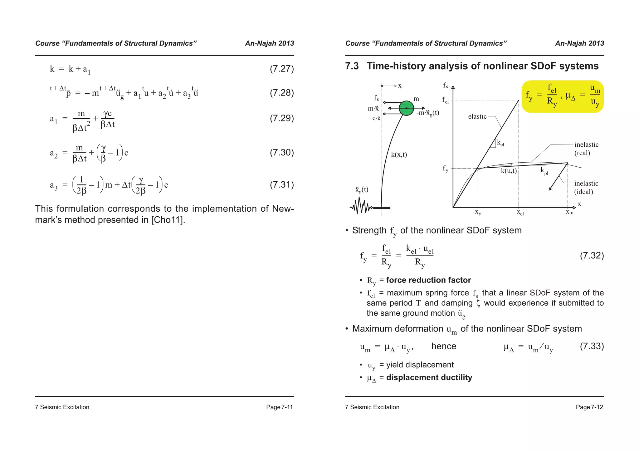 Course “Fundamentals of Structural Dynamics” An-Najah 2013
7 Seismic Excitation Page7-11
(7.27)
(7.28)
(7.29)
(7.30)
(7.31)
This formulation corresponds to the implementation of New-
mark’s method presented in [Cho11].
k k a1+=
p
t Δt+
m u··t Δt+
g– a1 u
t
a2 u·t
a3 u··t
+ + +=
a1
m
βΔt
2
-----------
γc
βΔt
---------+=
a2
m
βΔt
---------
γ
β
--- 1–
© ¹
§ · c+=
a3
1
2β
------ 1–
© ¹
§ · m Δt
γ
2β
------ 1–
© ¹
§ · c+=
Course “Fundamentals of Structural Dynamics” An-Najah 2013
7 Seismic Excitation Page7-12
7.3 Time-history analysis of nonlinear SDoF systems
• Strength of the nonlinear SDoF system
(7.32)
• = force reduction factor
• = maximum spring force that a linear SDoF system of the
same period and damping would experience if submitted to
the same ground motion
• Maximum deformation of the nonlinear SDoF system
, hence (7.33)
• = yield displacement
• = displacement ductility
,fy
fel
Ry
------= μΔ
um
uy
------=
fy
fy
fel
Ry
------
kel uel⋅
Ry
------------------= =
Ry
fel fs
T ζ
u··
g
um
um μΔ uy⋅= μΔ um uy⁄=
uy
μΔ
 