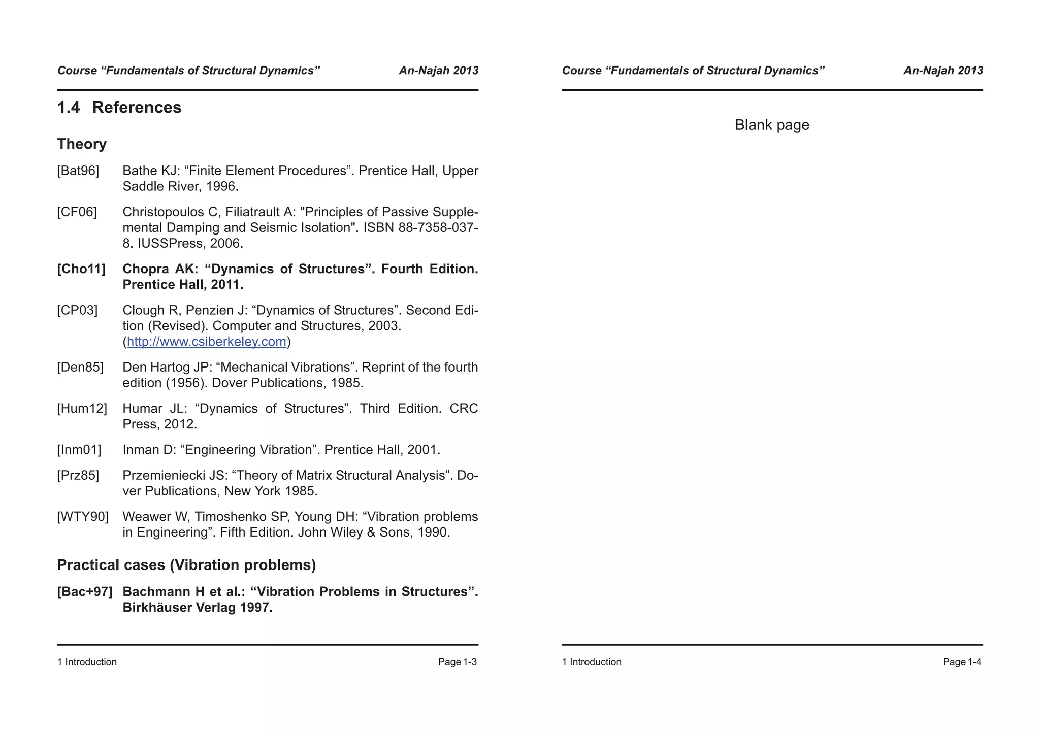 Course “Fundamentals of Structural Dynamics” An-Najah 2013
1 Introduction Page1-3
1.4 References
Theory
[Bat96] Bathe KJ: “Finite Element Procedures”. Prentice Hall, Upper
Saddle River, 1996.
[CF06] Christopoulos C, Filiatrault A: "Principles of Passive Supple-
mental Damping and Seismic Isolation". ISBN 88-7358-037-
8. IUSSPress, 2006.
[Cho11] Chopra AK: “Dynamics of Structures”. Fourth Edition.
Prentice Hall, 2011.
[CP03] Clough R, Penzien J: “Dynamics of Structures”. Second Edi-
tion (Revised). Computer and Structures, 2003.
(http://www.csiberkeley.com)
[Den85] Den Hartog JP: “Mechanical Vibrations”. Reprint of the fourth
edition (1956). Dover Publications, 1985.
[Hum12] Humar JL: “Dynamics of Structures”. Third Edition. CRC
Press, 2012.
[Inm01] Inman D: “Engineering Vibration”. Prentice Hall, 2001.
[Prz85] Przemieniecki JS: “Theory of Matrix Structural Analysis”. Do-
ver Publications, New York 1985.
[WTY90] Weawer W, Timoshenko SP, Young DH: “Vibration problems
in Engineering”. Fifth Edition. John Wiley & Sons, 1990.
Practical cases (Vibration problems)
[Bac+97] Bachmann H et al.: “Vibration Problems in Structures”.
Birkhäuser Verlag 1997.
Course “Fundamentals of Structural Dynamics” An-Najah 2013
1 Introduction Page1-4
Blank page
 