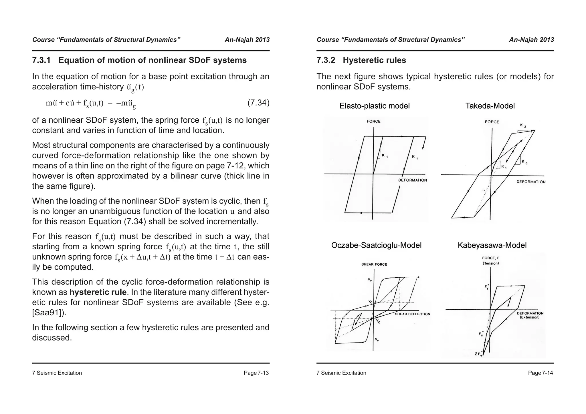 Course “Fundamentals of Structural Dynamics” An-Najah 2013
7 Seismic Excitation Page7-13
7.3.1 Equation of motion of nonlinear SDoF systems
In the equation of motion for a base point excitation through an
acceleration time-history
(7.34)
of a nonlinear SDoF system, the spring force is no longer
constant and varies in function of time and location.
Most structural components are characterised by a continuously
curved force-deformation relationship like the one shown by
means of a thin line on the right of the figure on page 7-12, which
however is often approximated by a bilinear curve (thick line in
the same figure).
When the loading of the nonlinear SDoF system is cyclic, then
is no longer an unambiguous function of the location and also
for this reason Equation (7.34) shall be solved incrementally.
For this reason must be described in such a way, that
starting from a known spring force at the time , the still
unknown spring force at the time can eas-
ily be computed.
This description of the cyclic force-deformation relationship is
known as hysteretic rule. In the literature many different hyster-
etic rules for nonlinear SDoF systems are available (See e.g.
[Saa91]).
In the following section a few hysteretic rules are presented and
discussed.
u··
g t( )
mu·· cu· fs u t( , )+ + mu··
g–=
fs u t( , )
fs
u
fs u t( , )
fs u t( , ) t
fs x Δu+ t Δt+( , ) t Δt+
Course “Fundamentals of Structural Dynamics” An-Najah 2013
7 Seismic Excitation Page7-14
7.3.2 Hysteretic rules
The next figure shows typical hysteretic rules (or models) for
nonlinear SDoF systems.
 