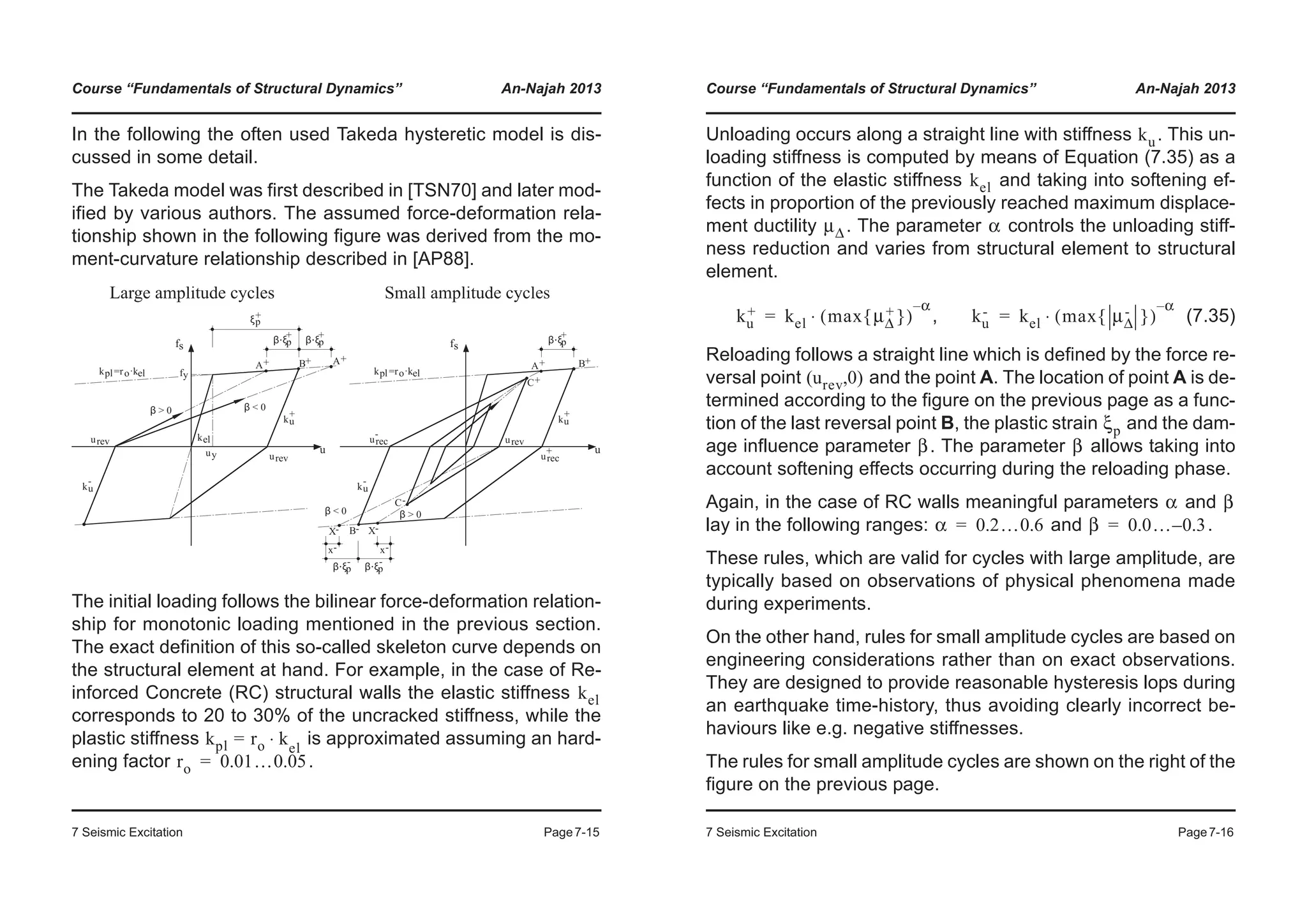 Course “Fundamentals of Structural Dynamics” An-Najah 2013
7 Seismic Excitation Page7-15
In the following the often used Takeda hysteretic model is dis-
cussed in some detail.
The Takeda model was first described in [TSN70] and later mod-
ified by various authors. The assumed force-deformation rela-
tionship shown in the following figure was derived from the mo-
ment-curvature relationship described in [AP88].
The initial loading follows the bilinear force-deformation relation-
ship for monotonic loading mentioned in the previous section.
The exact definition of this so-called skeleton curve depends on
the structural element at hand. For example, in the case of Re-
inforced Concrete (RC) structural walls the elastic stiffness
corresponds to 20 to 30% of the uncracked stiffness, while the
plastic stiffness is approximated assuming an hard-
ening factor .
Large amplitude cycles
fs
u
ξp
+
β ξ⋅ p
+
β ξ⋅ p
+
uy
fy
β > 0 β < 0
ku
+
ku
-
kel
kpl=ro·kel
urev
urev
A+ B+ A+
fs
u
Small amplitude cycles
β > 0
ku
+
ku
-
kpl=ro·kel
urevurec
-
urec
+
β < 0
A+ B+
C+
B-
C-
β ξ⋅ p
+
β ξ⋅ p
-
β ξ⋅ p
-
x- x-
X-X-
kel
kpl ro k⋅= el
ro 0.01…0.05=
Course “Fundamentals of Structural Dynamics” An-Najah 2013
7 Seismic Excitation Page7-16
Unloading occurs along a straight line with stiffness . This un-
loading stiffness is computed by means of Equation (7.35) as a
function of the elastic stiffness and taking into softening ef-
fects in proportion of the previously reached maximum displace-
ment ductility . The parameter controls the unloading stiff-
ness reduction and varies from structural element to structural
element.
, (7.35)
Reloading follows a straight line which is defined by the force re-
versal point and the point A. The location of point A is de-
termined according to the figure on the previous page as a func-
tion of the last reversal point B, the plastic strain and the dam-
age influence parameter . The parameter allows taking into
account softening effects occurring during the reloading phase.
Again, in the case of RC walls meaningful parameters and
lay in the following ranges: and .
These rules, which are valid for cycles with large amplitude, are
typically based on observations of physical phenomena made
during experiments.
On the other hand, rules for small amplitude cycles are based on
engineering considerations rather than on exact observations.
They are designed to provide reasonable hysteresis lops during
an earthquake time-history, thus avoiding clearly incorrect be-
haviours like e.g. negative stiffnesses.
The rules for small amplitude cycles are shown on the right of the
figure on the previous page.
ku
kel
μΔ α
ku
+ kel max μΔ
+{ }( )
α–
⋅= ku
- kel max μΔ
-{ }( )
α–
⋅=
urev 0( , )
ξp
β β
α β
α 0.2…0.6= β 0.0… 0.3–=
 