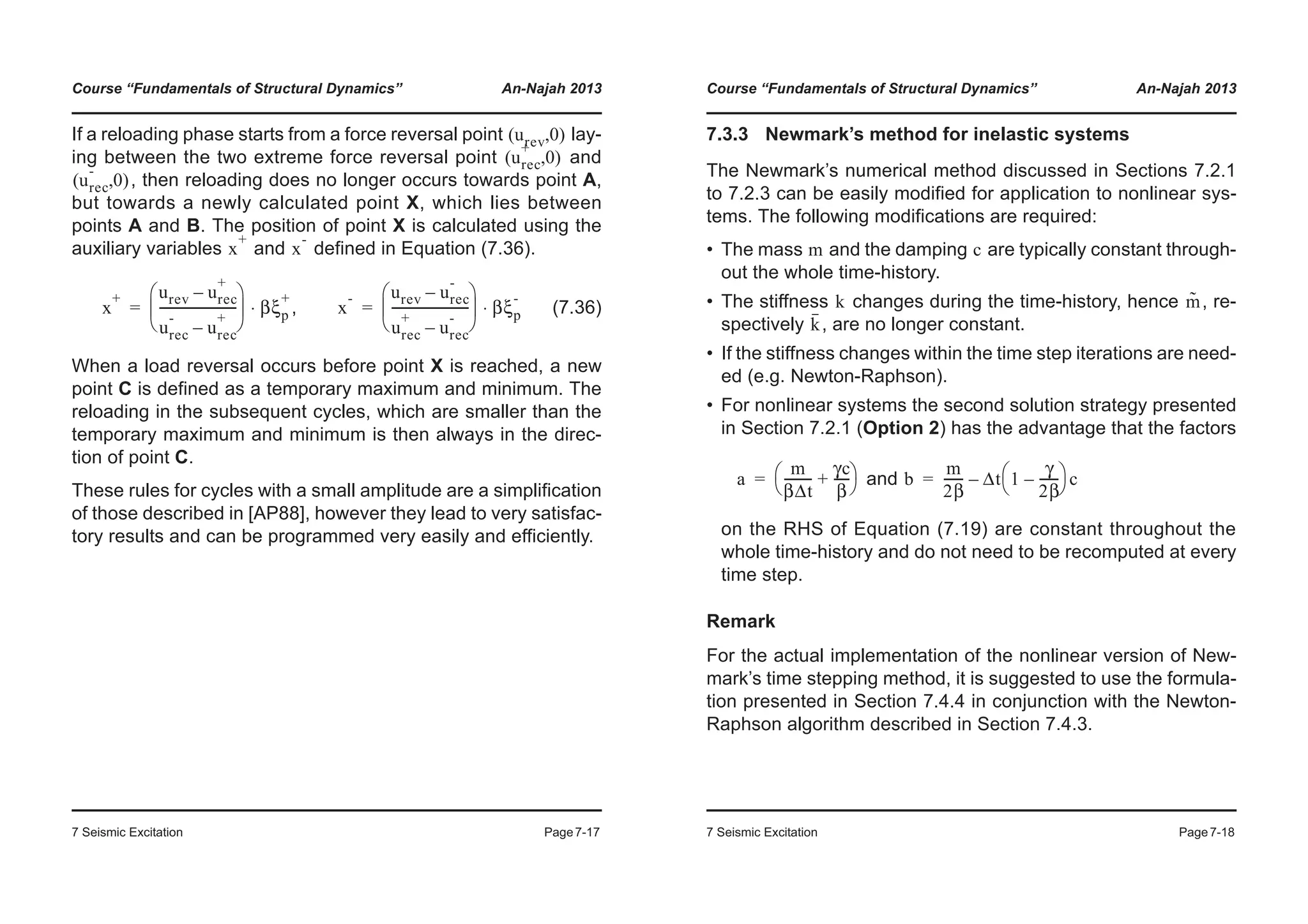 Course “Fundamentals of Structural Dynamics” An-Najah 2013
7 Seismic Excitation Page7-17
If a reloading phase starts from a force reversal point lay-
ing between the two extreme force reversal point and
, then reloading does no longer occurs towards point A,
but towards a newly calculated point X, which lies between
points A and B. The position of point X is calculated using the
auxiliary variables and defined in Equation (7.36).
, (7.36)
When a load reversal occurs before point X is reached, a new
point C is defined as a temporary maximum and minimum. The
reloading in the subsequent cycles, which are smaller than the
temporary maximum and minimum is then always in the direc-
tion of point C.
These rules for cycles with a small amplitude are a simplification
of those described in [AP88], however they lead to very satisfac-
tory results and can be programmed very easily and efficiently.
urev 0( , )
urec
+
0( , )
urec
-
0( , )
x
+
x
-
x
+ urev urec
+
–
urec
-
urec
+
–
-------------------------
© ¹
¨ ¸
§ ·
βξp
+
⋅= x
- urev urec
-
–
urec
+
urec
-
–
-------------------------
© ¹
¨ ¸
§ ·
βξp
-
⋅=
Course “Fundamentals of Structural Dynamics” An-Najah 2013
7 Seismic Excitation Page7-18
7.3.3 Newmark’s method for inelastic systems
The Newmark’s numerical method discussed in Sections 7.2.1
to 7.2.3 can be easily modified for application to nonlinear sys-
tems. The following modifications are required:
• The mass and the damping are typically constant through-
out the whole time-history.
• The stiffness changes during the time-history, hence , re-
spectively , are no longer constant.
• If the stiffness changes within the time step iterations are need-
ed (e.g. Newton-Raphson).
• For nonlinear systems the second solution strategy presented
in Section 7.2.1 (Option 2) has the advantage that the factors
and
on the RHS of Equation (7.19) are constant throughout the
whole time-history and do not need to be recomputed at every
time step.
Remark
For the actual implementation of the nonlinear version of New-
mark’s time stepping method, it is suggested to use the formula-
tion presented in Section 7.4.4 in conjunction with the Newton-
Raphson algorithm described in Section 7.4.3.
m c
k m˜
k
a
m
βΔt
---------
γc
β
-----+
© ¹
§ ·= b
m
2β
------ Δt 1
γ
2β
------–
© ¹
§ · c–=
 