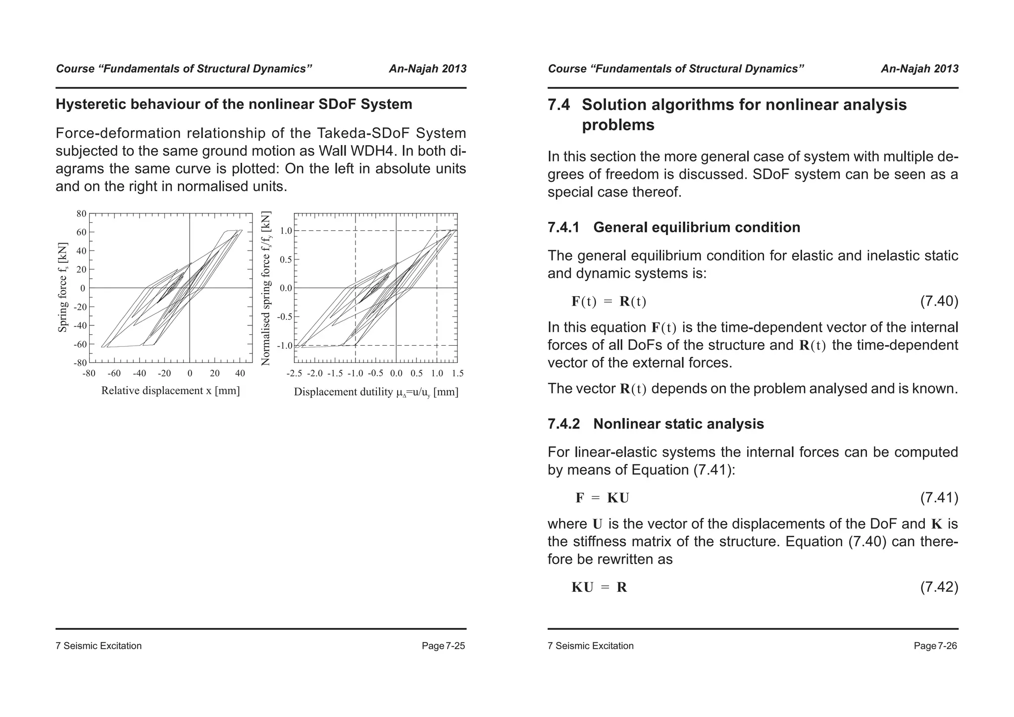 Course “Fundamentals of Structural Dynamics” An-Najah 2013
7 Seismic Excitation Page7-25
Hysteretic behaviour of the nonlinear SDoF System
Force-deformation relationship of the Takeda-SDoF System
subjected to the same ground motion as Wall WDH4. In both di-
agrams the same curve is plotted: On the left in absolute units
and on the right in normalised units.
-80
-60
-40
-20
0
20
40
60
80
-1.0
-0.5
0.0
0.5
1.0
Springforcef[kN]s
Relative displacement x [mm]
-80 -60 -40 -20 0 20 40
Normalisedspringforcef/f[kN]sy
Displacement dutility =u/u [mm]mD y
-2.5 -2.0 -1.5 -1.0 0.0 0.5 1.0-0.5 1.5
Course “Fundamentals of Structural Dynamics” An-Najah 2013
7 Seismic Excitation Page7-26
7.4 Solution algorithms for nonlinear analysis
problems
In this section the more general case of system with multiple de-
grees of freedom is discussed. SDoF system can be seen as a
special case thereof.
7.4.1 General equilibrium condition
The general equilibrium condition for elastic and inelastic static
and dynamic systems is:
(7.40)
In this equation is the time-dependent vector of the internal
forces of all DoFs of the structure and the time-dependent
vector of the external forces.
The vector depends on the problem analysed and is known.
7.4.2 Nonlinear static analysis
For linear-elastic systems the internal forces can be computed
by means of Equation (7.41):
(7.41)
where is the vector of the displacements of the DoF and is
the stiffness matrix of the structure. Equation (7.40) can there-
fore be rewritten as
(7.42)
F t( ) R t( )=
F t( )
R t( )
R t( )
F KU=
U K
KU R=
 