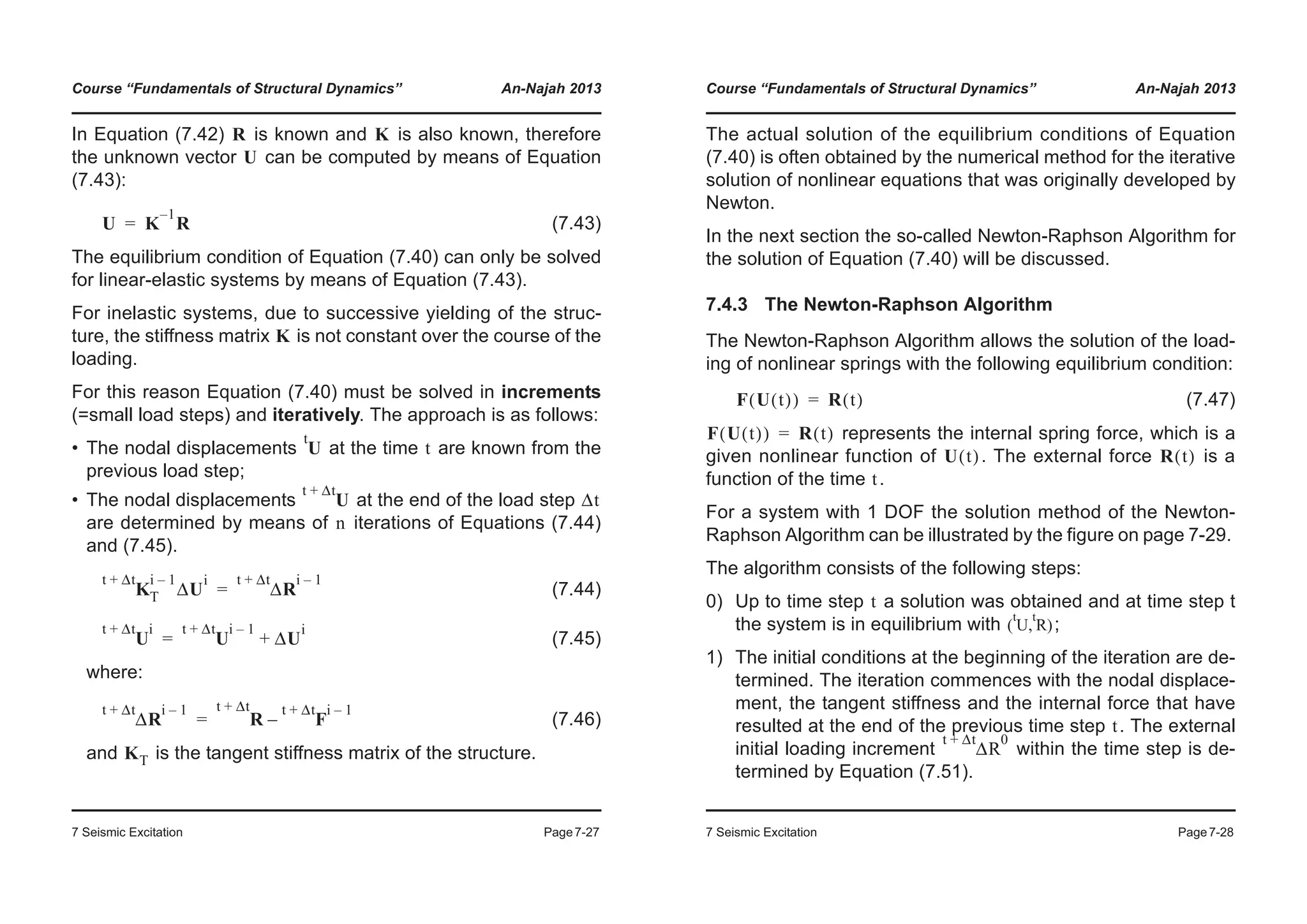 Course “Fundamentals of Structural Dynamics” An-Najah 2013
7 Seismic Excitation Page7-27
In Equation (7.42) is known and is also known, therefore
the unknown vector can be computed by means of Equation
(7.43):
(7.43)
The equilibrium condition of Equation (7.40) can only be solved
for linear-elastic systems by means of Equation (7.43).
For inelastic systems, due to successive yielding of the struc-
ture, the stiffness matrix is not constant over the course of the
loading.
For this reason Equation (7.40) must be solved in increments
(=small load steps) and iteratively. The approach is as follows:
• The nodal displacements at the time are known from the
previous load step;
• The nodal displacements at the end of the load step
are determined by means of iterations of Equations (7.44)
and (7.45).
(7.44)
(7.45)
where:
(7.46)
and is the tangent stiffness matrix of the structure.
R K
U
U K
1–
R=
K
U
t
t
U
t Δt+
Δt
n
K
t Δt+ i 1–
T ΔU
i
ΔR
t Δt+ i 1–
=
U
t Δt+ i
U
t Δt+ i 1–
ΔU
i
+=
ΔR
t Δt+ i 1–
R F
t Δt+ i 1–
–
t Δt+
=
KT
Course “Fundamentals of Structural Dynamics” An-Najah 2013
7 Seismic Excitation Page7-28
The actual solution of the equilibrium conditions of Equation
(7.40) is often obtained by the numerical method for the iterative
solution of nonlinear equations that was originally developed by
Newton.
In the next section the so-called Newton-Raphson Algorithm for
the solution of Equation (7.40) will be discussed.
7.4.3 The Newton-Raphson Algorithm
The Newton-Raphson Algorithm allows the solution of the load-
ing of nonlinear springs with the following equilibrium condition:
(7.47)
represents the internal spring force, which is a
given nonlinear function of . The external force is a
function of the time .
For a system with 1 DOF the solution method of the Newton-
Raphson Algorithm can be illustrated by the figure on page 7-29.
The algorithm consists of the following steps:
0) Up to time step a solution was obtained and at time step t
the system is in equilibrium with ;
1) The initial conditions at the beginning of the iteration are de-
termined. The iteration commences with the nodal displace-
ment, the tangent stiffness and the internal force that have
resulted at the end of the previous time step . The external
initial loading increment within the time step is de-
termined by Equation (7.51).
F U t( )( ) R t( )=
F U t( )( ) R t( )=
U t( ) R t( )
t
t
U
t
R
t
( , )
t
ΔR
t Δt+ 0
 
