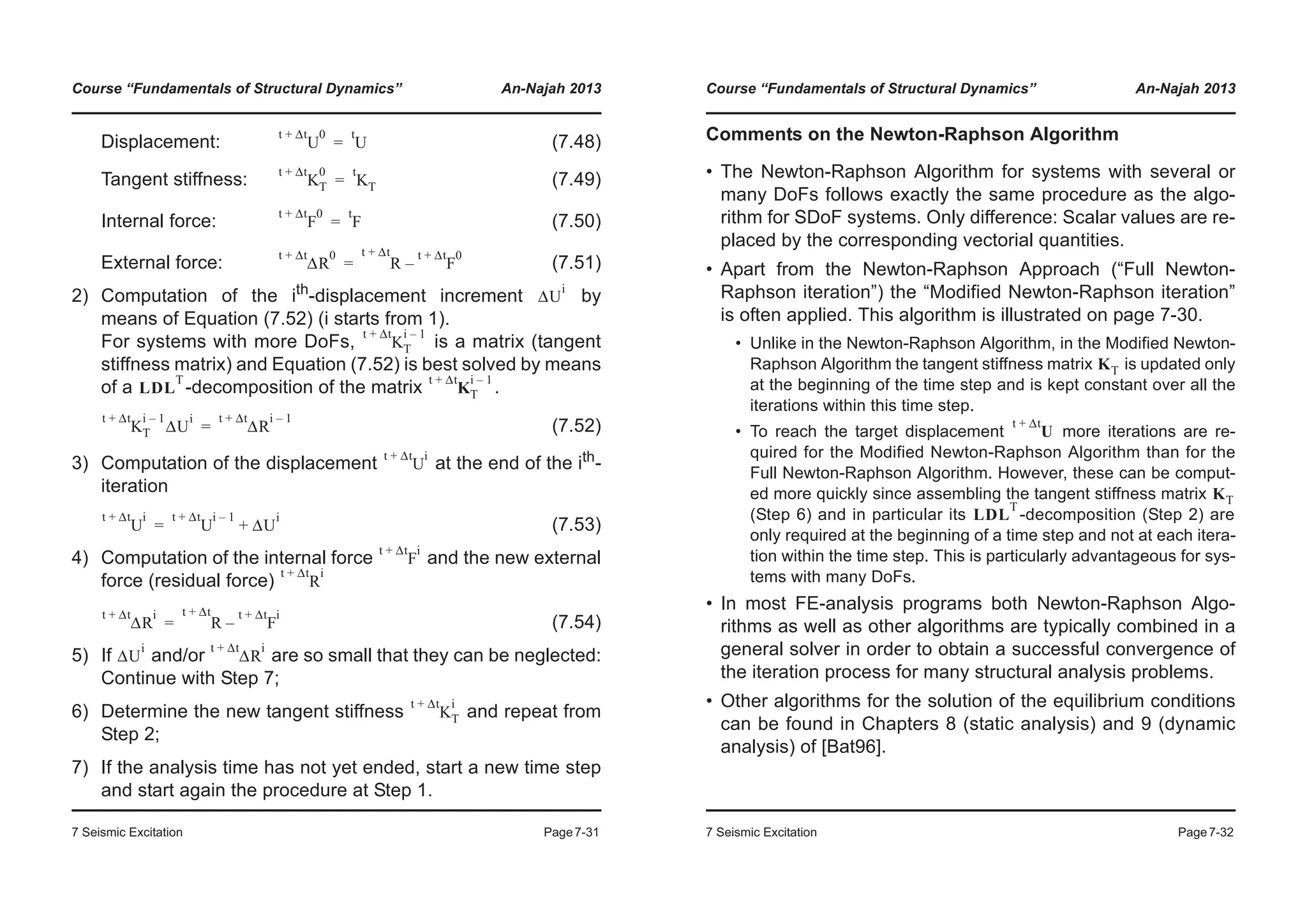 Course “Fundamentals of Structural Dynamics” An-Najah 2013
7 Seismic Excitation Page7-31
Displacement: (7.48)
Tangent stiffness: (7.49)
Internal force: (7.50)
External force: (7.51)
2) Computation of the ith
-displacement increment by
means of Equation (7.52) (i starts from 1).
For systems with more DoFs, is a matrix (tangent
stiffness matrix) and Equation (7.52) is best solved by means
of a -decomposition of the matrix .
(7.52)
3) Computation of the displacement at the end of the ith-
iteration
(7.53)
4) Computation of the internal force and the new external
force (residual force)
(7.54)
5) If and/or are so small that they can be neglected:
Continue with Step 7;
6) Determine the new tangent stiffness and repeat from
Step 2;
7) If the analysis time has not yet ended, start a new time step
and start again the procedure at Step 1.
U
t Δt+ 0
U
t
=
K
t Δt+ 0
T K
t
T=
F
t Δt+ 0
F
t
=
ΔR
t Δt+ 0
R F
t Δt+ 0
–
t Δt+
=
ΔU
i
K
t Δt+ i 1–
T
LDL
T
K
t Δt+ i 1–
T
K
t Δt+ i 1–
T ΔU
i
ΔR
t Δt+ i 1–
=
U
t Δt+ i
U
t Δt+ i
U
t Δt+ i 1–
ΔU
i
+=
F
t Δt+ i
R
t Δt+ i
ΔR
t Δt+ i
R F
t Δt+ i
–
t Δt+
=
ΔU
i
ΔR
t Δt+ i
K
t Δt+ i
T
Course “Fundamentals of Structural Dynamics” An-Najah 2013
7 Seismic Excitation Page7-32
Comments on the Newton-Raphson Algorithm
• The Newton-Raphson Algorithm for systems with several or
many DoFs follows exactly the same procedure as the algo-
rithm for SDoF systems. Only difference: Scalar values are re-
placed by the corresponding vectorial quantities.
• Apart from the Newton-Raphson Approach (“Full Newton-
Raphson iteration”) the “Modified Newton-Raphson iteration”
is often applied. This algorithm is illustrated on page 7-30.
• Unlike in the Newton-Raphson Algorithm, in the Modified Newton-
Raphson Algorithm the tangent stiffness matrix is updated only
at the beginning of the time step and is kept constant over all the
iterations within this time step.
• To reach the target displacement more iterations are re-
quired for the Modified Newton-Raphson Algorithm than for the
Full Newton-Raphson Algorithm. However, these can be comput-
ed more quickly since assembling the tangent stiffness matrix
(Step 6) and in particular its -decomposition (Step 2) are
only required at the beginning of a time step and not at each itera-
tion within the time step. This is particularly advantageous for sys-
tems with many DoFs.
• In most FE-analysis programs both Newton-Raphson Algo-
rithms as well as other algorithms are typically combined in a
general solver in order to obtain a successful convergence of
the iteration process for many structural analysis problems.
• Other algorithms for the solution of the equilibrium conditions
can be found in Chapters 8 (static analysis) and 9 (dynamic
analysis) of [Bat96].
KT
U
t Δt+
KT
LDL
T
 