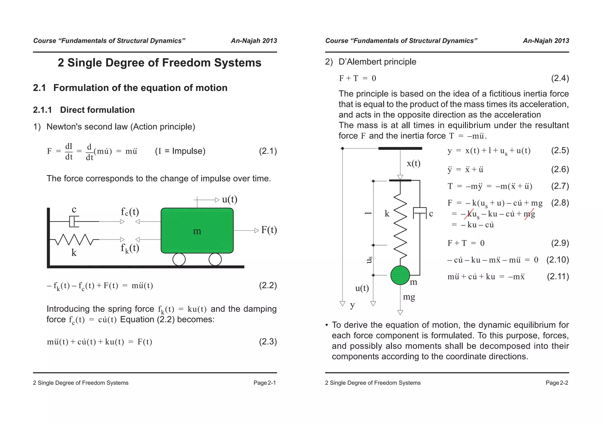 Course “Fundamentals of Structural Dynamics” An-Najah 2013
2 Single Degree of Freedom Systems Page2-1
2 Single Degree of Freedom Systems
2.1 Formulation of the equation of motion
2.1.1 Direct formulation
1) Newton's second law (Action principle)
( = Impulse) (2.1)
The force corresponds to the change of impulse over time.
(2.2)
Introducing the spring force and the damping
force Equation (2.2) becomes:
(2.3)
F
td
dI
td
d
mu·( ) mu··= = = I
fk t( )– fc t( )– F t( )+ mu·· t( )=
fk t( ) ku t( )=
fc t( ) cu· t( )=
mu·· t( ) cu· t( ) ku t( )+ + F t( )=
Course “Fundamentals of Structural Dynamics” An-Najah 2013
2 Single Degree of Freedom Systems Page2-2
2) D’Alembert principle
(2.4)
The principle is based on the idea of a fictitious inertia force
that is equal to the product of the mass times its acceleration,
and acts in the opposite direction as the acceleration
The mass is at all times in equilibrium under the resultant
force and the inertia force .
• To derive the equation of motion, the dynamic equilibrium for
each force component is formulated. To this purpose, forces,
and possibly also moments shall be decomposed into their
components according to the coordinate directions.
(2.5)
(2.6)
(2.7)
(2.8)
(2.9)
(2.10)
(2.11)
F T+ 0=
F T mu··–=
y x t( ) l us u t( )+ + +=
y·· x·· u··+=
T my··– m x·· u··+( )–= =
F k us u+( )– cu·– mg+
kus– ku– cu·– mg+
ku– cu·–
=
=
=
F T+ 0=
cu·– ku– mx·· mu··–– 0=
mu·· cu· ku+ + mx··–=
 
