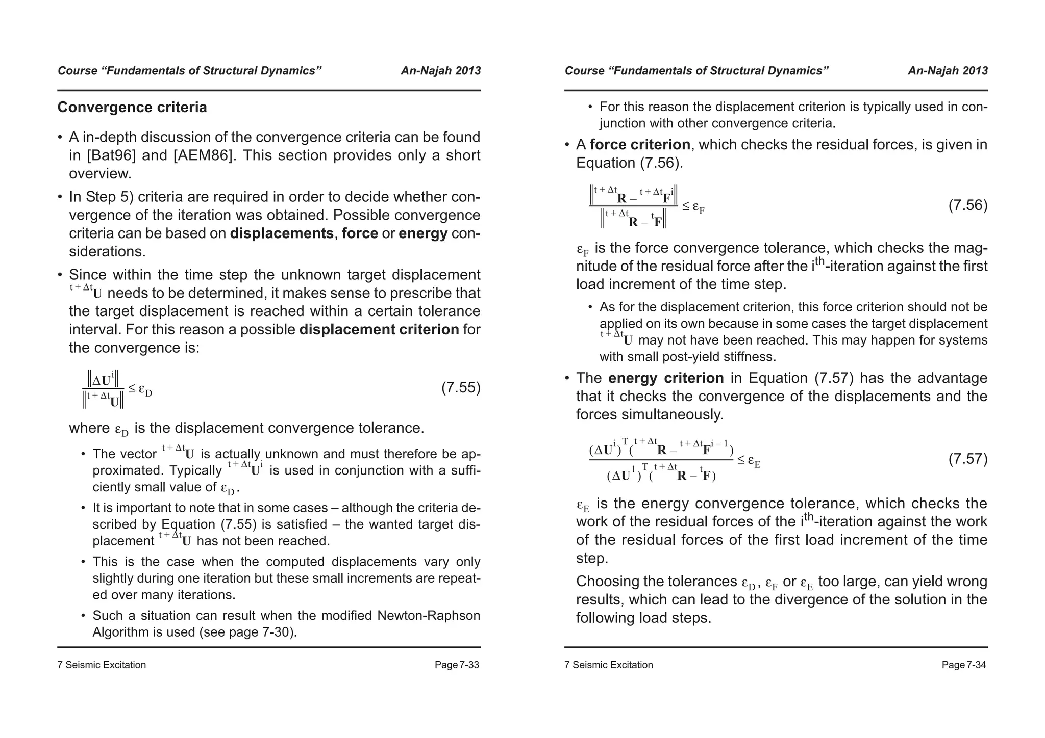 Course “Fundamentals of Structural Dynamics” An-Najah 2013
7 Seismic Excitation Page7-33
Convergence criteria
• A in-depth discussion of the convergence criteria can be found
in [Bat96] and [AEM86]. This section provides only a short
overview.
• In Step 5) criteria are required in order to decide whether con-
vergence of the iteration was obtained. Possible convergence
criteria can be based on displacements, force or energy con-
siderations.
• Since within the time step the unknown target displacement
needs to be determined, it makes sense to prescribe that
the target displacement is reached within a certain tolerance
interval. For this reason a possible displacement criterion for
the convergence is:
(7.55)
where is the displacement convergence tolerance.
• The vector is actually unknown and must therefore be ap-
proximated. Typically is used in conjunction with a suffi-
ciently small value of .
• It is important to note that in some cases – although the criteria de-
scribed by Equation (7.55) is satisfied – the wanted target dis-
placement has not been reached.
• This is the case when the computed displacements vary only
slightly during one iteration but these small increments are repeat-
ed over many iterations.
• Such a situation can result when the modified Newton-Raphson
Algorithm is used (see page 7-30).
U
t Δt+
ΔU
i
U
t Δt+
------------------- εD≤
εD
U
t Δt+
U
t Δt+ i
εD
U
t Δt+
Course “Fundamentals of Structural Dynamics” An-Najah 2013
7 Seismic Excitation Page7-34
• For this reason the displacement criterion is typically used in con-
junction with other convergence criteria.
• A force criterion, which checks the residual forces, is given in
Equation (7.56).
(7.56)
is the force convergence tolerance, which checks the mag-
nitude of the residual force after the ith-iteration against the first
load increment of the time step.
• As for the displacement criterion, this force criterion should not be
applied on its own because in some cases the target displacement
may not have been reached. This may happen for systems
with small post-yield stiffness.
• The energy criterion in Equation (7.57) has the advantage
that it checks the convergence of the displacements and the
forces simultaneously.
(7.57)
is the energy convergence tolerance, which checks the
work of the residual forces of the ith
-iteration against the work
of the residual forces of the first load increment of the time
step.
Choosing the tolerances , or too large, can yield wrong
results, which can lead to the divergence of the solution in the
following load steps.
R F
t Δt+ i
–
t Δt+
R F
t
–
t Δt+
---------------------------------------- εF≤
εF
U
t Δt+
ΔU
i
( )
T
R F
t Δt+ i 1–
–
t Δt+
( )
ΔU
1
( )
T
R F
t
–
t Δt+
( )
----------------------------------------------------------------- εE≤
εE
εD εF εE
 