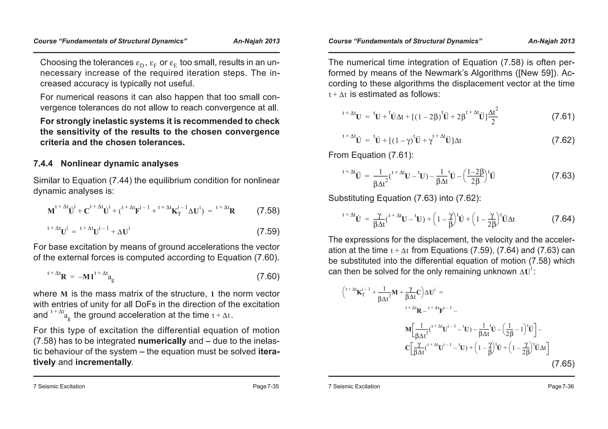 Course “Fundamentals of Structural Dynamics” An-Najah 2013
7 Seismic Excitation Page7-35
Choosing the tolerances , or too small, results in an un-
necessary increase of the required iteration steps. The in-
creased accuracy is typically not useful.
For numerical reasons it can also happen that too small con-
vergence tolerances do not allow to reach convergence at all.
For strongly inelastic systems it is recommended to check
the sensitivity of the results to the chosen convergence
criteria and the chosen tolerances.
7.4.4 Nonlinear dynamic analyses
Similar to Equation (7.44) the equilibrium condition for nonlinear
dynamic analyses is:
(7.58)
(7.59)
For base excitation by means of ground accelerations the vector
of the external forces is computed according to Equation (7.60).
(7.60)
where is the mass matrix of the structure, the norm vector
with entries of unity for all DoFs in the direction of the excitation
and the ground acceleration at the time .
For this type of excitation the differential equation of motion
(7.58) has to be integrated numerically and – due to the inelas-
tic behaviour of the system – the equation must be solved itera-
tively and incrementally.
εD εF εE
M U··t Δt+ i
C U·t Δt+ i
F
t Δt+ i 1–
K
t Δt+ i 1–
T ΔU
i
+( )+ + R
t Δt+
=
U
t Δt+ i
U
t Δt+ i 1–
ΔU
i
+=
R
t Δt+
M– 1 a
t Δt+
g=
M 1
a
t Δt+
g t Δt+
Course “Fundamentals of Structural Dynamics” An-Najah 2013
7 Seismic Excitation Page7-36
The numerical time integration of Equation (7.58) is often per-
formed by means of the Newmark’s Algorithms ([New 59]). Ac-
cording to these algorithms the displacement vector at the time
is estimated as follows:
(7.61)
(7.62)
From Equation (7.61):
(7.63)
Substituting Equation (7.63) into (7.62):
(7.64)
The expressions for the displacement, the velocity and the acceler-
ation at the time from Equations (7.59), (7.64) and (7.63) can
be substituted into the differential equation of motion (7.58) which
can then be solved for the only remaining unknown :
(7.65)
t Δt+
U
t Δt+
U
t
U·t
tΔ 1 2β–( ) U··t
2β U··t tΔ+
+[ ]
t
2
Δ
2
-------+ +=
U·t Δt+
U·t
1 γ–( ) U··t
γ U··t tΔ+
+[ ] tΔ+=
U··t tΔ+ 1
β t
2
Δ
----------- U
t tΔ+
U
t
–( )
1
β tΔ
-------- U·t
–
1 2– β
2β
-------------
© ¹
§ · U··t
–=
U·t tΔ+ γ
β tΔ
-------- U
t tΔ+
U
t
–( ) 1
γ
β
---–
© ¹
§ · U·t
1
γ
2β
------–
© ¹
§ · U··t
tΔ+ +=
t Δt+
ΔU
i
K
t Δt+ i 1–
T
1
βΔt
2
-----------M
γ
βΔt
---------C+ +
© ¹
§ · ΔU
i
R
t Δt+
F
t Δt+ i 1–
–
M
1
βΔt
2
----------- U
t Δt+ i 1–
U
t
–( )
1
βΔt
--------- U·t
–
1
2β
------ 1–
© ¹
§ · U··t
–
–
C
γ
βΔt
--------- U
t Δt+ i 1–
U
t
–( ) 1
γ
β
---–
© ¹
§ · U·t
1
γ
2β
------–
© ¹
§ · U··t
tΔ+ +
–
=
 