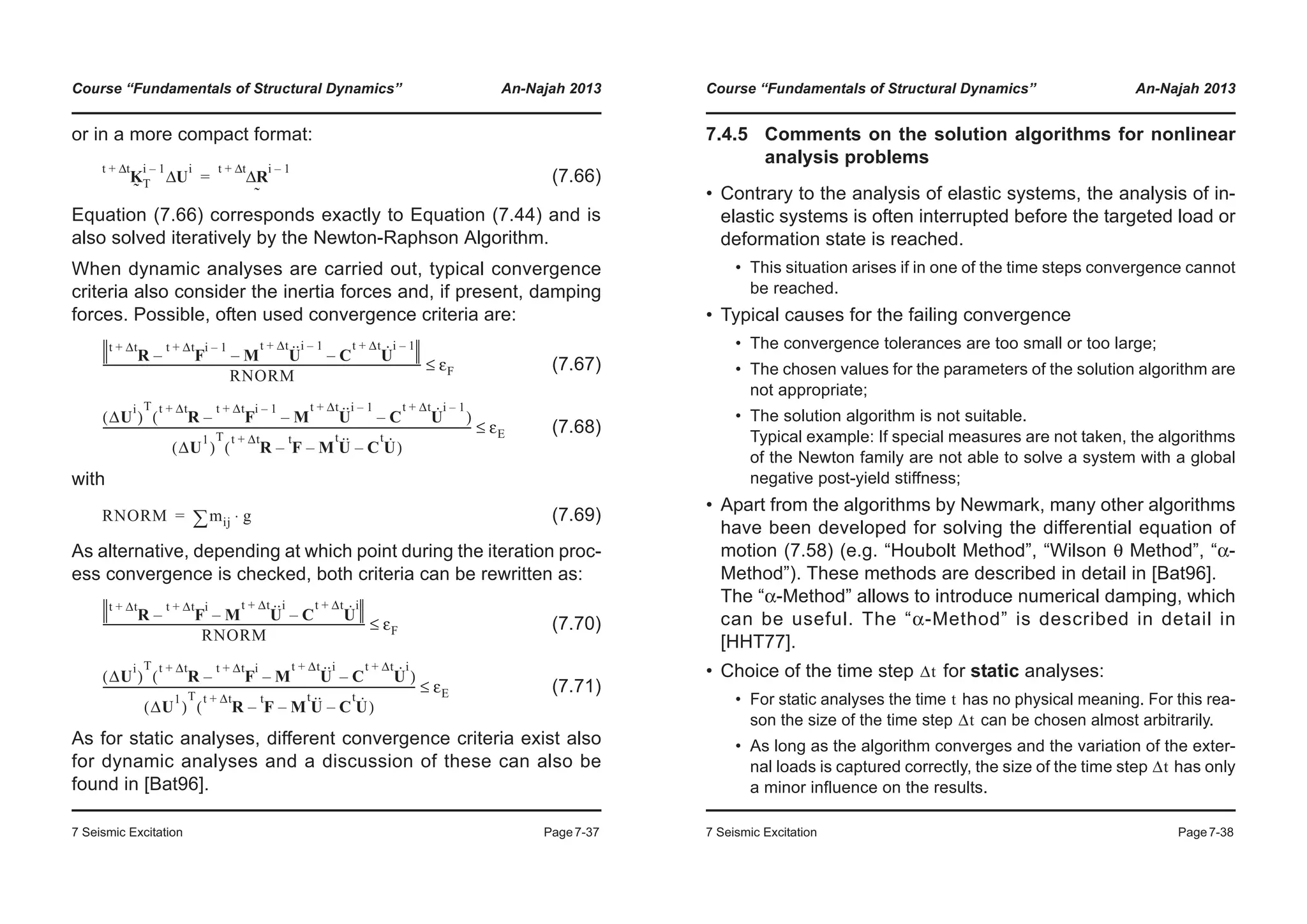 Course “Fundamentals of Structural Dynamics” An-Najah 2013
7 Seismic Excitation Page7-37
or in a more compact format:
(7.66)
Equation (7.66) corresponds exactly to Equation (7.44) and is
also solved iteratively by the Newton-Raphson Algorithm.
When dynamic analyses are carried out, typical convergence
criteria also consider the inertia forces and, if present, damping
forces. Possible, often used convergence criteria are:
(7.67)
(7.68)
with
(7.69)
As alternative, depending at which point during the iteration proc-
ess convergence is checked, both criteria can be rewritten as:
(7.70)
(7.71)
As for static analyses, different convergence criteria exist also
for dynamic analyses and a discussion of these can also be
found in [Bat96].
K
˜
t tΔ+ i 1–
T U
i
Δ RΔ
˜
t tΔ+ i 1–
=
R
t Δt+
F
t Δt+ i 1–
– M U··t Δt+ i 1–
– C U·t Δt+ i 1–
–
RNORM
------------------------------------------------------------------------------------------------------------------- εF≤
ΔU
i
( )
T
R
t Δt+
F
t Δt+ i 1–
– M U··t Δt+ i 1–
– C U·t Δt+ i 1–
–( )
ΔU
1
( )
T
R
t Δt+
F
t
M U··t
– C U·t
––( )
------------------------------------------------------------------------------------------------------------------------------------- εE≤
RNORM mij¦ g⋅=
R
t Δt+
F
t Δt+ i
– M U··t Δt+ i
– C U·t Δt+ i
–
RNORM
----------------------------------------------------------------------------------------------- εF≤
ΔU
i
( )
T
R
t Δt+
F
t Δt+ i
– M U··t Δt+ i
– C U·t Δt+ i
–( )
ΔU
1
( )
T
R
t Δt+
F
t
M U··t
– C U·t
––( )
----------------------------------------------------------------------------------------------------------------- εE≤
Course “Fundamentals of Structural Dynamics” An-Najah 2013
7 Seismic Excitation Page7-38
7.4.5 Comments on the solution algorithms for nonlinear
analysis problems
• Contrary to the analysis of elastic systems, the analysis of in-
elastic systems is often interrupted before the targeted load or
deformation state is reached.
• This situation arises if in one of the time steps convergence cannot
be reached.
• Typical causes for the failing convergence
• The convergence tolerances are too small or too large;
• The chosen values for the parameters of the solution algorithm are
not appropriate;
• The solution algorithm is not suitable.
Typical example: If special measures are not taken, the algorithms
of the Newton family are not able to solve a system with a global
negative post-yield stiffness;
• Apart from the algorithms by Newmark, many other algorithms
have been developed for solving the differential equation of
motion (7.58) (e.g. “Houbolt Method”, “Wilson θ Method”, “α-
Method”). These methods are described in detail in [Bat96].
The “α-Method” allows to introduce numerical damping, which
can be useful. The “α-Method” is described in detail in
[HHT77].
• Choice of the time step for static analyses:
• For static analyses the time has no physical meaning. For this rea-
son the size of the time step can be chosen almost arbitrarily.
• As long as the algorithm converges and the variation of the exter-
nal loads is captured correctly, the size of the time step has only
a minor influence on the results.
Δt
t
Δt
Δt
 