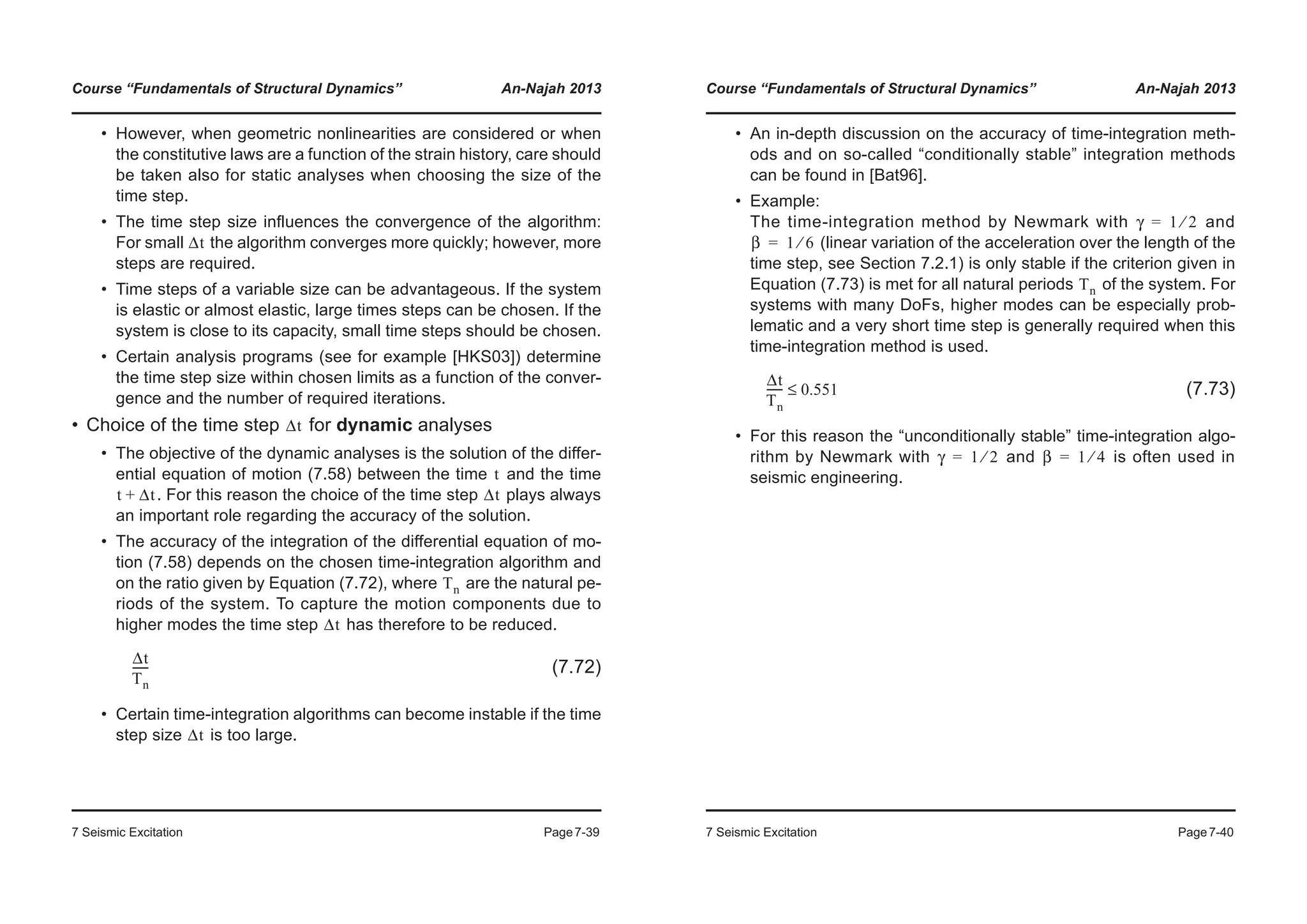 Course “Fundamentals of Structural Dynamics” An-Najah 2013
7 Seismic Excitation Page7-39
• However, when geometric nonlinearities are considered or when
the constitutive laws are a function of the strain history, care should
be taken also for static analyses when choosing the size of the
time step.
• The time step size influences the convergence of the algorithm:
For small the algorithm converges more quickly; however, more
steps are required.
• Time steps of a variable size can be advantageous. If the system
is elastic or almost elastic, large times steps can be chosen. If the
system is close to its capacity, small time steps should be chosen.
• Certain analysis programs (see for example [HKS03]) determine
the time step size within chosen limits as a function of the conver-
gence and the number of required iterations.
• Choice of the time step for dynamic analyses
• The objective of the dynamic analyses is the solution of the differ-
ential equation of motion (7.58) between the time and the time
. For this reason the choice of the time step plays always
an important role regarding the accuracy of the solution.
• The accuracy of the integration of the differential equation of mo-
tion (7.58) depends on the chosen time-integration algorithm and
on the ratio given by Equation (7.72), where are the natural pe-
riods of the system. To capture the motion components due to
higher modes the time step has therefore to be reduced.
(7.72)
• Certain time-integration algorithms can become instable if the time
step size is too large.
Δt
Δt
t
t Δt+ Δt
Tn
Δt
Δt
Tn
------
Δt
Course “Fundamentals of Structural Dynamics” An-Najah 2013
7 Seismic Excitation Page7-40
• An in-depth discussion on the accuracy of time-integration meth-
ods and on so-called “conditionally stable” integration methods
can be found in [Bat96].
• Example:
The time-integration method by Newmark with and
(linear variation of the acceleration over the length of the
time step, see Section 7.2.1) is only stable if the criterion given in
Equation (7.73) is met for all natural periods of the system. For
systems with many DoFs, higher modes can be especially prob-
lematic and a very short time step is generally required when this
time-integration method is used.
(7.73)
• For this reason the “unconditionally stable” time-integration algo-
rithm by Newmark with and is often used in
seismic engineering.
γ 1 2⁄=
β 1 6⁄=
Tn
Δt
Tn
------ 0.551≤
γ 1 2⁄= β 1 4⁄=
 