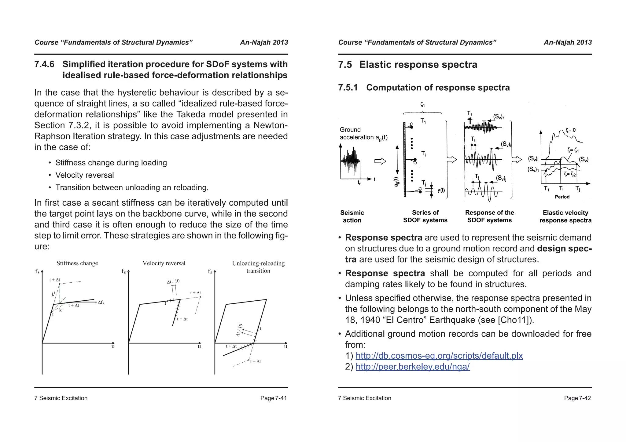 Course “Fundamentals of Structural Dynamics” An-Najah 2013
7 Seismic Excitation Page7-41
7.4.6 Simplified iteration procedure for SDoF systems with
idealised rule-based force-deformation relationships
In the case that the hysteretic behaviour is described by a se-
quence of straight lines, a so called “idealized rule-based force-
deformation relationships” like the Takeda model presented in
Section 7.3.2, it is possible to avoid implementing a Newton-
Raphson Iteration strategy. In this case adjustments are needed
in the case of:
• Stiffness change during loading
• Velocity reversal
• Transition between unloading an reloading.
In first case a secant stiffness can be iteratively computed until
the target point lays on the backbone curve, while in the second
and third case it is often enough to reduce the size of the time
step to limit error. These strategies are shown in the following fig-
ure:
Course “Fundamentals of Structural Dynamics” An-Najah 2013
7 Seismic Excitation Page7-42
7.5 Elastic response spectra
7.5.1 Computation of response spectra
• Response spectra are used to represent the seismic demand
on structures due to a ground motion record and design spec-
tra are used for the seismic design of structures.
• Response spectra shall be computed for all periods and
damping rates likely to be found in structures.
• Unless specified otherwise, the response spectra presented in
the following belongs to the north-south component of the May
18, 1940 “El Centro” Earthquake (see [Cho11]).
• Additional ground motion records can be downloaded for free
from:
1) http://db.cosmos-eq.org/scripts/default.plx
2) http://peer.berkeley.edu/nga/
 