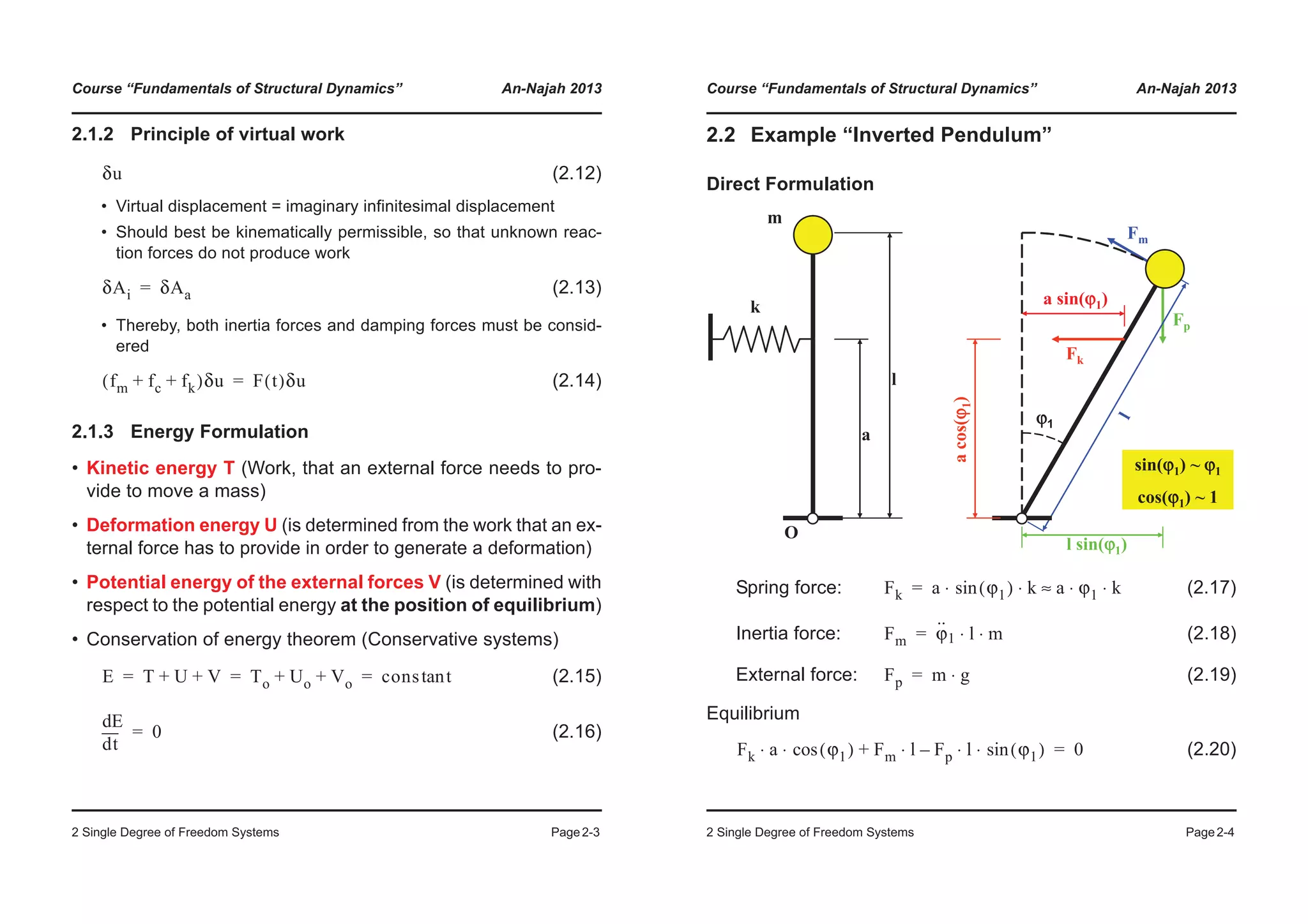 Course “Fundamentals of Structural Dynamics” An-Najah 2013
2 Single Degree of Freedom Systems Page2-3
2.1.2 Principle of virtual work
(2.12)
• Virtual displacement = imaginary infinitesimal displacement
• Should best be kinematically permissible, so that unknown reac-
tion forces do not produce work
(2.13)
• Thereby, both inertia forces and damping forces must be consid-
ered
(2.14)
2.1.3 Energy Formulation
• Kinetic energy T (Work, that an external force needs to pro-
vide to move a mass)
• Deformation energy U (is determined from the work that an ex-
ternal force has to provide in order to generate a deformation)
• Potential energy of the external forces V (is determined with
respect to the potential energy at the position of equilibrium)
• Conservation of energy theorem (Conservative systems)
(2.15)
(2.16)
δu
δAi δAa=
fm fc fk+ +( )δu F t( )δu=
E T U V+ + To Uo Vo+ + cons ttan= = =
td
dE
0=
Course “Fundamentals of Structural Dynamics” An-Najah 2013
2 Single Degree of Freedom Systems Page2-4
2.2 Example “Inverted Pendulum”
Direct Formulation
Spring force: (2.17)
Inertia force: (2.18)
External force: (2.19)
Equilibrium
(2.20)
k
m
O
a
l
Fp
l sin(ϕϕ1)
Fm
l
sin(ϕ1) ~ ϕ1
cos(ϕ1) ~ 1
ϕ1
Fk
acos(ϕ1)
a sin(ϕ1)
Fk a ϕ1( )sin k a ϕ1 k⋅ ⋅≈⋅ ⋅=
Fm ϕ
··
1 l m⋅ ⋅=
Fp m g⋅=
Fk a ϕ1( )cos⋅ ⋅ Fm l Fp l ϕ1( )sin⋅ ⋅–⋅+ 0=
 