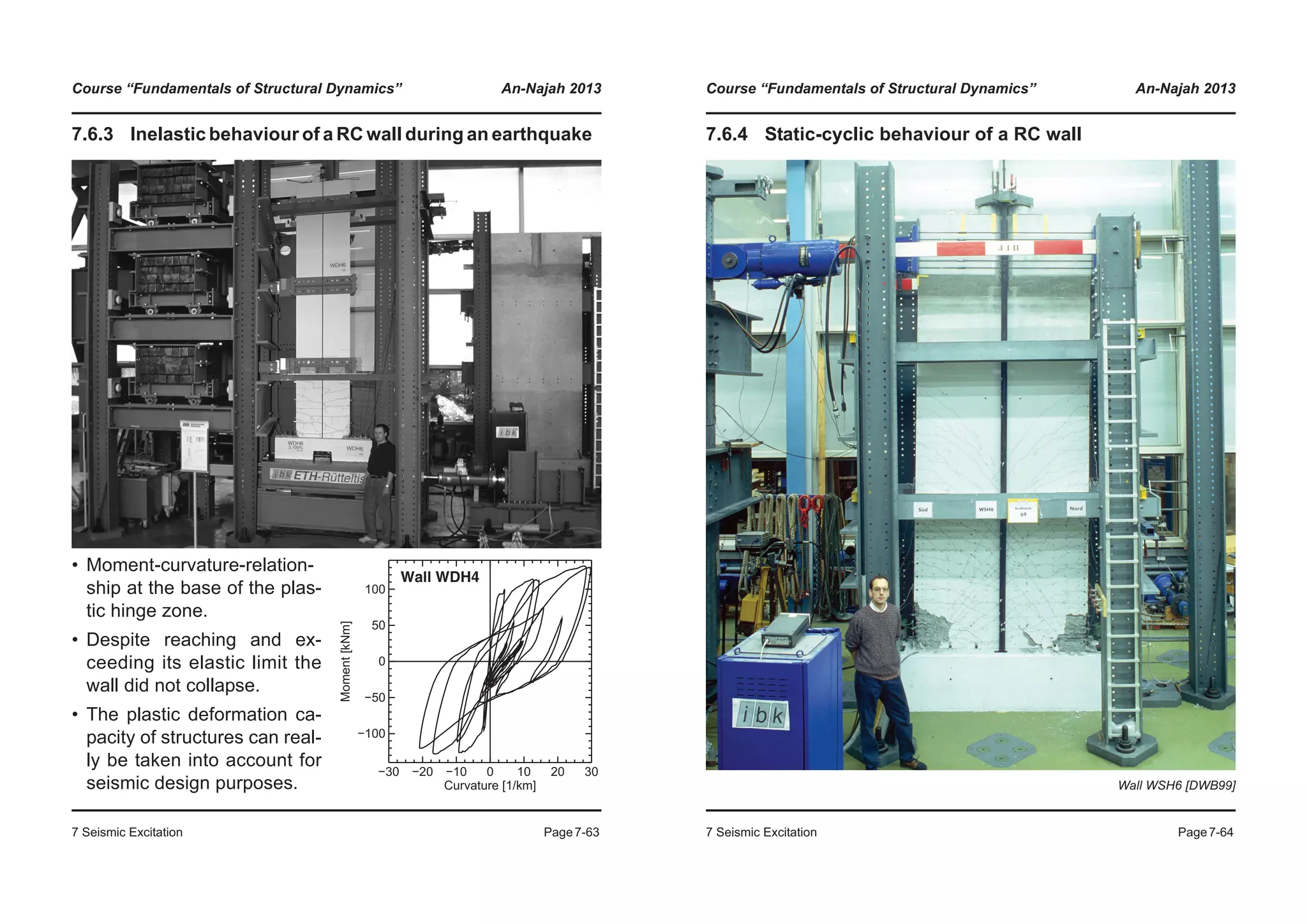 Course “Fundamentals of Structural Dynamics” An-Najah 2013
7 Seismic Excitation Page7-63
7.6.3 Inelastic behaviour of a RC wall during an earthquake
• Moment-curvature-relation-
ship at the base of the plas-
tic hinge zone.
• Despite reaching and ex-
ceeding its elastic limit the
wall did not collapse.
• The plastic deformation ca-
pacity of structures can real-
ly be taken into account for
seismic design purposes.
−30 −20 −10 0 10 20 30
Curvature [1/km]
−100
−50
0
50
100
Moment[kNm]
Wall WDH4
Course “Fundamentals of Structural Dynamics” An-Najah 2013
7 Seismic Excitation Page7-64
7.6.4 Static-cyclic behaviour of a RC wall
Wall WSH6 [DWB99]
 