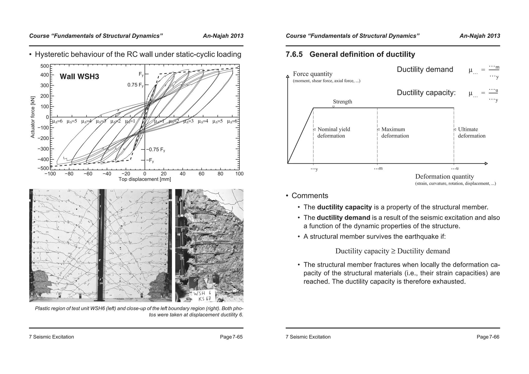 Course “Fundamentals of Structural Dynamics” An-Najah 2013
7 Seismic Excitation Page7-65
• Hysteretic behaviour of the RC wall under static-cyclic loading
Plastic region of test unit WSH6 (left) and close-up of the left boundary region (right). Both pho-
tos were taken at displacement ductility 6.
−100 −80 −60 −40 −20 0 20 40 60 80 100
Top displacement [mm]
−500
−400
−300
−200
−100
0
100
200
300
400
500
Actuatorforce[kN]
−Fy
−0.75 Fy
0.75 Fy
Fy
μΔ=6 μΔ=5 μΔ=4 μΔ=3 μΔ=2 μΔ=1 μΔ=1 μΔ=2 μΔ=3 μΔ=4 μΔ=5 μΔ=6
Wall WSH3
Course “Fundamentals of Structural Dynamics” An-Najah 2013
7 Seismic Excitation Page7-66
7.6.5 General definition of ductility
• Comments
• The ductility capacity is a property of the structural member.
• The ductility demand is a result of the seismic excitation and also
a function of the dynamic properties of the structure.
• A structural member survives the earthquake if:
• The structural member fractures when locally the deformation ca-
pacity of the structural materials (i.e., their strain capacities) are
reached. The ductility capacity is therefore exhausted.
Ductility demand
Ductility capacity:
μ…
…m
…y
---------=
μ…
…u
…y
--------=
Ductility capacity Ductility demand≥
 