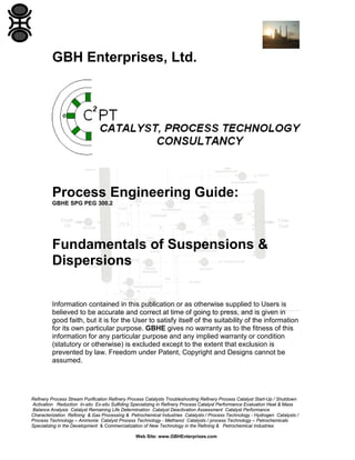 GBH Enterprises, Ltd.

Process Engineering Guide:
GBHE SPG PEG 300.2

Fundamentals of Suspensions &
Dispersions
Information contained in this publication or as otherwise supplied to Users is
believed to be accurate and correct at time of going to press, and is given in
good faith, but it is for the User to satisfy itself of the suitability of the information
for its own particular purpose. GBHE gives no warranty as to the fitness of this
information for any particular purpose and any implied warranty or condition
(statutory or otherwise) is excluded except to the extent that exclusion is
prevented by law. Freedom under Patent, Copyright and Designs cannot be
assumed.

Refinery Process Stream Purification Refinery Process Catalysts Troubleshooting Refinery Process Catalyst Start-Up / Shutdown
Activation Reduction In-situ Ex-situ Sulfiding Specializing in Refinery Process Catalyst Performance Evaluation Heat & Mass
Balance Analysis Catalyst Remaining Life Determination Catalyst Deactivation Assessment Catalyst Performance
Characterization Refining & Gas Processing & Petrochemical Industries Catalysts / Process Technology - Hydrogen Catalysts /
Process Technology – Ammonia Catalyst Process Technology - Methanol Catalysts / process Technology – Petrochemicals
Specializing in the Development & Commercialization of New Technology in the Refining & Petrochemical Industries
Web Site: www.GBHEnterprises.com

 